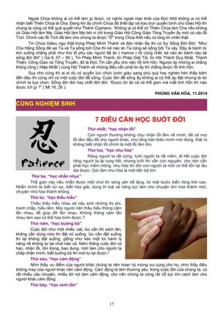 Ngoài Chúa không ai có thể làm gì được, có nghĩa ngoài mạc khải của Đức Kitô không ai có thể
nhận biết Thiên Chúa là Cha. Đang khi ấy chính Chúa đã thiết lập và trao trọn quyền bính cho Giáo Hội thì
chúng ta cũng có thể quả quyết như Thánh Cypriano: “Không ai có thể có Thiên Chúa làm Cha nếu không
có Giáo Hội làm Mẹ. Giáo Hội làm Mẹ bởi vì chỉ trong Giáo Hội Công Giáo Tông Truyền ấy mới có các Bí
Tích. Chính các Bí Tích đã làm cho chúng ta được “Ở” trong Chúa Kitô nếu có lòng tin chân thật.
Tin Chúa Giêsu ngự thật trong Phép Mình Thánh và đón nhận lấy thì có Sự Sống Đời Đời: “Như
Cha Hằng Sống đã sai Ta và Ta sống bởi Cha thì kẻ nào ăn Ta cũng sẽ sống bởi Ta vậy. Đây là bánh từ
trời xuống chẳng phải như thứ tổ phụ các ngươi đã ăn ( manna ) rồi cũng chết, kẻ nào ăn bánh này sẽ
sống đời đời” ( Ga 6, 57 – 58 ). Tin Phép Mình Thánh, tin Phép Giải Tội, tin Hội Thánh Duy Nhất, Thánh
Thiện, Công Giáo và Tông Truyền, đó là Đức Tin cần yếu cho việc rỗi linh hồn. Ngược lại những ai chẳng
thông công ( Hiệp Nhất ) cùng Hội Thánh về những điều cần phải tin ấy thì chẳng được rỗi linh hồn.
Suy cho cùng thì ai ai dù có quyền lực chức tước giàu sang phú quý hay nghèo hèn thấp kém
đến đâu thì cũng chỉ có một cuộc đời để sống. Cuộc đời để sống ấy không ai có thể áp đặt nhưng là do
chính ta lựa chọn: Sống đời đời hay chết đời đời: “Được lời lãi cả và thế gian mà mất linh hồn thì nào
được ích gì ?” ( Mt 16, 26 ).
PHÙNG VĂN HÓA, 11.2014
7 ĐIỀU CẦN HỌC SUỐT ĐỜI
Thứ nhất, “học nhận lỗi”
Con người thường không chịu nhận lỗi lầm về mình, tất cả mọi
lỗi lầm đều đổ cho người khác, cho rằng bản thân mình mới đúng, thật ra
không biết nhận lỗi chính là một lỗi lầm lớn.
Thứ hai, “học nhu hòa”
Răng người ta rất cứng, lưỡi người ta rất mềm, đi hết cuộc đời
răng người ta lại rụng hết, nhưng lưỡi thì vẫn còn nguyên, cho nên cần
phải học mềm mỏng, nhu hòa thì đời con người ta mới có thể tồn tại lâu
dài được. Giữ tâm nhu hòa là một tiến bộ lớn
Thứ ba, “học nhẫn nhục”
Thế gian này nếu nhẫn được một chút thì sóng yên bể lặng, lùi một bước biển rộng trời cao.
Nhẫn chính là biết xử sự, biết hóa giải, dùng trí tuệ và năng lực làm cho chuyện lớn hóa thành nhỏ,
chuyện nhỏ hóa thành không.
Thứ tư, “học thấu hiểu”
Thiếu thấu hiểu nhau sẽ nảy sinh những thị phi,
tranh chấp, hiểu lầm. Mọi người nên thấu hiểu thông cảm
lẫn nhau, để giúp đỡ lẫn nhau. Không thông cảm lẫn
nhau làm sao có thể hòa bình được ?
Thứ năm, “học buông bỏ”
Cuộc đời như một chiếc vali, lúc cần thì xách lên,
không cần dùng nữa thì đặt nó xuống, lúc cần đặt xuống
thì lại không đặt xuống, giống như kéo một túi hành lý
nặng nề không tự tại chút nào cả. Năm tháng cuộc đời có
hạn, nhận lỗi, tôn trọng, bao dung, mới làm cho người ta
chấp nhận mình, biết buông bỏ thì mới tự tại được !
Thứ sáu, “học cảm động”
Nhìn thấy ưu điểm của người khác chúng ta nên hoan hỷ mừng vui cùng cho họ, nhìn thấy điều
không may của người khác nên cảm động. Cảm động là tâm thương yêu; trong cuộc đời của chúng ta, có
rất nhiều câu chuyện, nhiều lời nói làm cảm động, cho nên chúng ta cũng rất nỗ lực tìm cách làm cho
người khác cảm động.
Thứ bảy, “học sinh tồn”
17
CÙNG NGHIỆM SINH
 