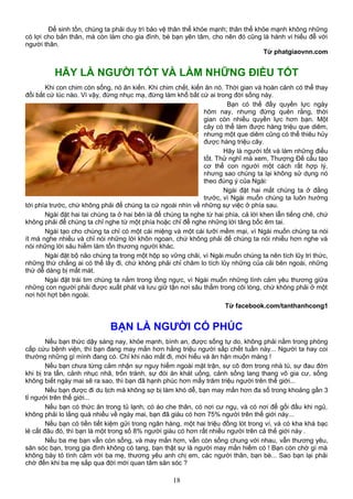 Để sinh tồn, chúng ta phải duy trì bảo vệ thân thể khỏe mạnh; thân thể khỏe mạnh không những
có lợi cho bản thân, mà còn làm cho gia đình, bè bạn yên tâm, cho nên đó cũng là hành vi hiếu đễ với
người thân.
Từ phatgiaovnn.com
HÃY LÀ NGƯỜI TỐT VÀ LÀM NHỮNG ĐIỀU TỐT
Khi con chim còn sống, nó ăn kiến. Khi chim chết, kiến ăn nó. Thời gian và hoàn cảnh có thể thay
đổi bất cứ lúc nào. Vì vậy, đừng nhục mạ, đừng làm khổ bất cứ ai trong đời sống này.
Bạn có thế đầy quyền lực ngày
hôm nay, nhưng đừng quên rằng, thời
gian còn nhiều quyền lực hơn bạn. Một
cây có thể làm được hàng triệu que diêm,
nhưng một que diêm cũng có thể thiêu hủy
được hàng triệu cây.
Hãy là người tốt và làm những điều
tốt. Thử nghĩ mà xem, Thượng Đế cấu tạo
cơ thể con người một cách rất hợp lý,
nhưng sao chúng ta lại không sử dụng nó
theo đúng ý của Ngài:
Ngài đặt hai mắt chúng ta ở đằng
trước, vì Ngài muốn chúng ta luôn hướng
tới phía trước, chứ không phải để chúng ta cứ ngoái nhìn về những sự việc ở phía sau.
Ngài đặt hai tai chúng ta ở hai bên là để chúng ta nghe từ hai phía, cả lời khen lẫn tiếng chê, chứ
không phải để chúng ta chỉ nghe từ một phía hoặc chỉ để nghe những lời tâng bốc êm tai.
Ngài tạo cho chúng ta chỉ có một cái miệng và một cái lưỡi mềm mại, vì Ngài muốn chúng ta nói
ít mà nghe nhiều và chỉ nói những lời khôn ngoan, chứ không phải để chúng ta nói nhiều hơn nghe và
nói những lời sâu hiểm làm tổn thương người khác.
Ngài đặt bộ não chúng ta trong một hộp sọ vững chãi, vì Ngài muốn chúng ta nên tích lũy tri thức,
những thứ chẳng ai có thể lấy đi, chứ không phải chỉ chăm lo tích lũy những của cải bên ngoài, những
thứ dễ dàng bị mất mát.
Ngài đặt trái tim chúng ta nằm trong lồng ngực, vì Ngài muốn những tình cảm yêu thương giữa
những con người phải được xuất phát và lưu giữ tận nơi sâu thẳm trong cõi lòng, chứ không phải ở một
nơi hời hợt bên ngoài.
Từ facebook.com/tanthanhcong1
BẠN LÀ NGƯỜI CÓ PHÚC
Nếu bạn thức dậy sáng nay, khỏe mạnh, bình an, được sống tự do, không phải nằm trong phòng
cấp cứu bệnh viện, thì bạn đang may mắn hơn hằng triệu người sắp chết tuần này... Người ta hay coi
thường những gì mình đang có. Chỉ khi nào mất đi, mới hiểu và ân hận muộn màng !
Nếu bạn chưa từng cảm nhận sự nguy hiểm ngoài mặt trận, sự cô đơn trong nhà tù, sự đau đớn
khi bị tra tấn, cảnh nhục nhã, trốn tránh, sự đói ăn khát uống, cảnh sống lang thang vô gia cư, sống
không biết ngày mai sẽ ra sao, thì bạn đã hạnh phúc hơn mấy trăm triệu người trên thế giới...
Nếu bạn được đi du lịch mà không sợ bị làm khó dễ, bạn may mắn hơn đa số trong khoảng gần 3
tỉ người trên thế giới...
Nếu bạn có thức ăn trong tủ lạnh, có áo che thân, có nơi cư ngụ, và có nơi để gối đầu khi ngủ,
không phải lo lắng quá nhiều về ngày mai, bạn đã giàu có hơn 75% người trên thế giới này...
Nếu bạn có tiền tiết kiệm gửi trong ngân hàng, một hai triệu đồng lót trong ví, và có kha khá bạc
lẻ cất đâu đó, thì bạn là một trong số 8% người giàu có hơn rất nhiều người trên cả thế giới này .
Nếu ba mẹ bạn vẫn còn sống, và may mắn hơn, vẫn còn sống chung với nhau, vẫn thương yêu,
săn sóc bạn, trong gia đình không có tang, bạn thật sự là người may mắn hiếm có ! Bạn còn chờ gì mà
không bày tỏ tình cảm với ba mẹ, thương yêu anh chị em, các người thân, bạn bè... Sao bạn lại phải
chờ đến khi ba mẹ sắp qua đời mới quan tâm săn sóc ?
18
 