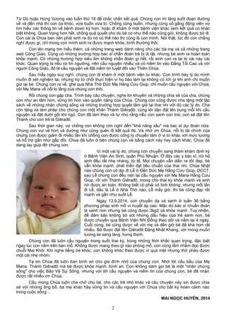 Từ Dũ hoặc Hùng Vương vào tuần thứ 16 để chắc chắn kết quả. Chúng con im lặng suốt đoạn đường
về và đến nhà thì con òa khóc, vừa buồn vừa lo. Chồng cũng buồn, nhưng cũng cố gắng động viên vợ
tìm hiểu các thông tin về bệnh down kỹ hơn, hoặc đi khám ở một bệnh viện khác xem kết quả có khác
biệt không. Quan trọng hơn hết, chồng quả quyết cho dù bé có như thế nào cũng giữ, không được bỏ đi.
Con cái là Chúa ban nên phải sinh ra dù nó có thế nào thì cũng là con mình. Nói thật, lúc đó con chẳng
nghĩ được gì, chỉ mong con mình sinh ra được mạnh khỏe, bình thường thôi.
Con lên mạng tìm hiểu thêm, cả những trang web dành riêng cho các bà mẹ và cả những trang
web Công Giáo. Cũng có những trường hợp bác sĩ chẩn đoán trẻ bị dị tật, nhưng bé sinh ra hoàn toàn
khỏe mạnh. Có những trường hợp siêu âm không chẩn đoán gì hết, rồi sinh con ra lại bị cái này cái
khác. Quan trọng là nếu có tín ngưỡng, nên cầu nguyện nhiều và có niềm tin vào Đấng Tối Cao và với
người Công Giáo, đó là cầu nguyện và đặt niềm tin tuyệt đối vào Thiên Chúa.
Sau mấy ngày suy nghĩ, chúng con đi khám ở một bệnh viện tư khác. Con trình bày lý do mình
muốn đi xét nghiệm lại, nhưng họ từ chối thực hiện vì họ bảo làm lại không có ích gì khi anh chị muốn
giữ lại bé. Chúng con ra về, ghé qua Nhà Thờ Đức Mẹ Hằng Cứu Giúp, chỉ muốn cầu nguyện với Chúa,
với Mẹ Maria về nỗi lo lắng của chúng con thôi.
Rồi chúng con gặp cha. Trình bày câu chuyện, nghe lời khuyên và những chia sẻ của cha, chúng
con như an tâm hơn, vững tin hơn vào quyền năng của Chúa. Chúng con cũng được cha tặng một tập
sách về những nhân chứng sống và những trường hợp quyết tâm giữ lại thai nhi với đủ các lý do. Cha
còn tặng và làm phép cho chúng con một khăn Thánh Giêrađô, cùng lời dặn đặt lên bụng mỗi khi cầu
nguyện và đặt dưới gối khi ngủ. Con đã làm theo và tự nhủ rằng nếu con sanh con trai, con sẽ đặt tên
Thánh cho con trẻ là Giêrađô.
Sau thời gian này, vợ chồng con không còn nghĩ đến "khả năng xấu" mà bác sĩ dự đoán nữa.
Chúng con vui vẻ hơn và dường như cũng quên đi kết quả đó. Và nhờ ơn Chúa, nỗi lo tài chính của
chúng con được giảm đi nhiều lần khi chồng con được công ty chuyển làm ở vị trí khác với mức lương
và hỗ trợ gần như gấp đôi. Chúa đã luôn ở bên chúng con và bằng cách này hay cách khác, Chúa đã
dang tay giúp đỡ chúng con.
Vì một vài lý do, chúng con chuyển sang thăm khám định kỳ
ở Bệnh Viện An Sinh, quận Phú Nhuận. Ở đây các y bác sĩ, nữ hộ
sinh đều rất nhẹ nhàng, tử tế. Mọi chuyện vẫn diễn ra tốt đẹp, bé
vẫn khỏe mạnh, phát triển đạt tiêu chuẩn của thai nhi. Chúa Nhật
nào chúng con có dịp đi Lễ ở Đền Đức Mẹ Hằng Cứu Giúp, DCCT,
sau Lễ chúng con đều nán lại cầu nguyện với Mẹ Maria Hằng Cứu
Giúp, rồi với Thánh Giêrađô, mong cho thai kỳ khỏe mạnh và sinh
nở được an toàn. Không biết có phải vô tình không, nhưng mỗi lần
đi Lễ, dầu là Lễ ở Nhà Thờ nào, Lễ mấy giờ, thì bé cũng đạp rất
mạnh và gần như suốt Lễ.
Ngày 13.9.2014, con chuyển dạ và sanh ở tuần 36 bằng
phương pháp sinh mổ vì huyết áp cao. Mặc dù bác sĩ chuẩn đoán
là sanh non nhưng bé cũng được 3kg2 và khỏe mạnh. Tuy nhiên,
để đảm bảo không bỏ sót những dấu hiệu của trẻ sanh non, bé
được chuyển qua Bệnh Viện Nhi Đồng theo dõi và nằm lại 4 ngày.
Cuối cùng, bé cũng được về với mẹ và đến giờ bé đã khá hơn rất
nhiều. Bé được đặt tên Giêrađô Đặng Nhật Khang, với mong muốn
tương lai sáng láng, hưng thịnh.
Chúng con đã luôn cầu nguyện trong suốt thai kỳ, trong những thời khắc quan trọng, đặc biệt
ngay lúc con nằm trên bàn mổ. Không được mang theo gì vào phòng mổ, con cũng lẩm nhẩm đọc được
chuỗi Mai Khôi. Khi nghe tiếng bé khóc, con không khóc theo được vì quá mệt nhưng thở phào được
một cái nhẹ nhõm.
Tạ ơn Chúa đã luôn ban bình an cho gia đình nhỏ của chúng con. Nhờ lời cầu bầu của Mẹ
Maria, Thánh Giêrađô mà bé được khỏe mạnh, bình an. Con không dám gọi bé là một "nhân chứng
sống" cho việc Bảo Vệ Sự Sống, nhưng với lời cầu nguyện và niềm tin của chúng con, bé đã nhận
được rất nhiều ơn Chúa.
Cầu mong Chúa luôn che chở cho bé, cho các trẻ nhỏ khác và câu chuyện này xin được chia
sẻ với những ông bố, bà mẹ khác hãy vững tin và cầu nguyện với Chúa cho bất kỳ hoàn cảnh nào
trong cuộc sống…
MAI NGỌC HUYỀN, 2014
2
 