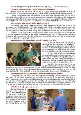 Phá thai không phải là cái gì đó, ai đó đã làm trong một ngày, nó kéo dài cả đời người…
Lori Nerad, cựu chủ tịch hội "Phụ Nữ bị lạm dụng bởi phá thai"
Hai tuần sau khi phá thai, tôi lâm vào một cơn co tử cung, lảo đảo trong phòng tắm, và tại đó, với
chồng bên cạnh, tôi đã cho ra một phần của con tôi mà bác sĩ đã bỏ quên. Đó là chiếc đầu của con mình…
Tôi luôn phải giật mình thức giấc nửa đêm vì nghĩ mình nghe thấy tiếng khóc của con. Và tôi
thường có những cơn ác mộng, trong đó tôi mơ thấy mình bị buộc phải nhìn thấy con mình bị xé ra từng
mảnh trước mắt tôi. Tôi chỉ nhớ con mình, tôi thường choàng tỉnh thức giấc khi thấy muốn chăm sóc
con, muốn ôm con. Đó là những gì mà bác sĩ đã không bao giờ nói cho tôi biết là tôi sẽ phải trải qua.
Abby Johnson, sáng lập viên nhóm “Và rồi chả còn gì”
Một ngày nọ, đang ngồi trong xe, con gái tôi đột nhiên hỏi liệu có ngày nào cháu sẽ gặp lại các
em của nó trên Thiên Đàng không ? Tôi hỏi cháu có ý muốn nói gì… Trong thâm tâm, tôi mong cháu
đừng có ý nói về hai lần phá thai của tôi. Cháu trả lời là cháu biết tôi đã phá thai hai lần và cháu muốn
biết là có gặp lại các em của cháu được không, bởi vì, như lời cháu nói: “tận đáy lòng, con nhớ các em”.
Tôi không hề biết là tôi sẽ phải chịu đựng những lần tan nát cõi lòng về các con tôi như thế. Khi
tôi phá thai, tôi không hề nghĩ nó sẽ ảnh hưởng thế nào đến người khác, tôi không hề nghĩ rằng sẽ có
lúc tôi phải giải thích sự ích kỷ của mình với các con. Việc phá thai nó day dứt trong tôi và thật không
may, nó cũng day dứt trong con gái của tôi.
Ashley Granger, vợ, mẹ và là sinh viên lớp "Siêu âm chẩn đoán"
Giờ khi con trai tôi đã 4 tuổi, đôi khi tôi
nhìn vào khuôn mặt dễ thương của nó và tự hỏi
những đứa con khác của tôi sẽ có nét mặt thế
nào ?!? Tôi vẫn có những giấc mơ thấy mình bế
con và rồi tôi thấy đau buồn tận tim gan khi thấy
rằng chính tôi đã cướp đi các em của con trai tôi.
Các bạn có thể sẽ hỏi, sao bây giờ không
cố mang thai lại mà sinh cho con một đứa em ?
Thực lòng, tôi muốn lắm nhưng chồng và tôi đã
rất nỗ lực với tình trạng không thể có thai đã cả
hơn hai năm rưỡi rồi. Tôi không bao giờ dám nghĩ
rằng là tôi sẽ không thể mang thai được nữa.
Hàng đêm, con trai cưng của tôi vẫn cầu
nguyện với Chúa để có em bé, và mỗi lần nghe
những lời cầu nguyện yêu thương tha thiết như thế, tim tôi lại nhói đau về những gì tôi đã làm. Bởi vì hồi
tưởng lại việc phá thai thì cũng chẳng sửa chữa được lỗi lầm hoặc cũng chẳng đưa ra được một giải
pháp nào khả dĩ. Đó chính là vấn đề, nó để lại những hậu quả lâu dài cho những thế hệ tiếp theo.
Katrina Fernadez, nhà văn trào phúng Công Giáo trên trang web Patheos
Tôi đã giết hai đứa con của tôi, cướp đi những cháu nội cháu ngoại của cha mẹ tôi và đã tàn sát
anh chị em của con trai tôi. Những lần phá thai này đã trực tiếp gây ra căn bệnh gọi là “Bất túc cổ tử
cung” ( incompetent cervix ), bệnh này đã làm tôi phải sanh non một đứa con trai khác và cháu đã chết
sau một tuần vật vã trong phòng chăm sóc đặc biệt NICU ( Neonatal intensive care unit ) năm 2001. Sự
đau đớn mà tôi đã phải chịu đựng dai dẳng, tôi đã gây ra cho người khác là không thể đo được, và tội
lỗi đó gần như đã khiến tôi muốn quyên sinh. Bất kỳ cách nhìn nào, tôi cũng là một kẻ hèn nhát !
Addie Morfoot, một người mẹ, nhà văn
Con trai Ross của tôi
thường bảo tôi rằng: Annie
chính là thiên thần bản mệnh
của nó, nhưng ý nghĩ đó làm
tôi sợ hãi. Tôi có muốn thiên
thần bản mệnh của con trai tôi
lại là một người đã bị chính
mẹ nó vứt bỏ không ? Đã bị
kết thúc sự tồn tại của mình
20
 