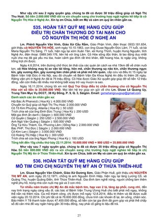 Như vậy chỉ sau 2 ngày quyên góp, chúng ta đã có được 30 triệu đồng giúp cô Ngô Thị
Thu Hoài. Số tiền 2.000.000 VND dôi ra xin chuyển sang cho trường hợp ngặt nghèo kế tiếp là cô
Nguyễn Thị Hòe ở Nghệ An. Xin tạ ơn Chúa, biết ơn Mẹ và cám ơn quý ân nhân gần xa.
535. HOÀN TẤT QUỸ MẸ HẰNG CỨU GIÚP
ĐIỀU TRỊ CHẤN THƯƠNG DO TAI NẠN CHO
CÔ NGUYỄN THỊ HÒE Ở NGHỆ AN
Lm. Phêrô Nguyễn Văn Vinh, Giáo Xứ Cầu Rầm, Giáo Phận Vinh, điện thoại: 0933.181.654,
giới thiệu cô NGUYỄN THỊ HÒE, sinh ngày 10.10.1963, con ông Giuse Nguyễn Đức Lâm, 71 tuổi, và bà
Maria Nguyễn Thị Sáng, 71 tuổi, hiện ngụ tại xóm Xuân Tân, xã Hưng Thịnh, huyện Hưng Nguyên, tỉnh
Nghệ An, điện thoại: 0989.349.176, liên hệ với ông Lâm. Cô Hòe sống độc thân, là lao động duy nhất
nuôi cha mẹ đã già yếu mù lòa, hoàn cảnh gia đình rất khó khăn, đất hoang hóa, bị ngập úng, không
trồng trọt chi được.
Ngày 4.8.2014, trên đường chở thức ăn thải của các quán ăn cách xa nhà 15km để về chăn nuôi
lợn, cô Hòe không may bị xe vận tải tông, hôn mê, chấn thương sọ não kín, chấn thương ngực
kín, gãy xương đòn, gãy xương bàn chân phải và phải mổ khí quản, cấp cứu và điều trị 15 ngày tại
Bệnh Viện Việt Đức ở Hà Nội, sau đó chuyển về Bệnh Viện Đa Khoa Nghệ An điều trị thêm 26 ngày.
Riêng viện phí ở Nghệ An đã là 75 triệu đồng. Cô Hòe được Giáo Xứ quyên góp giúp đỡ số tiền 12 triệu
đồng, vẫn còn thiếu rất nhiều mà không biết xoay trở vay mượn ra sao.
Ngày 16.11.2014, chúng tôi xin mở Quỹ Trợ Giúp điều trị chấn thương cho cô Nguyễn Thị
Hòe với số tiền là 35.000.000 VND. Mọi liên hệ trợ giúp xin gửi về cho Lm. Giuse Lê Quang Uy,
Trung Tâm Mục Vụ DCCT, 38 Kỳ Đồng, P. 9, Q. 3, Sàigòn. Email: gxmehangcuugiup@gmail.com
Danh sách các ân nhân gần xa:
Hội Bác Ái Phanxicô ( Hoa Kỳ ): 4.000.000 VND
Chuyển từ Quỹ giúp cô Ngô Thị Thu Hoài: 2.000.000 VND
Cô Tô Kim Phượng, Atlanta ( Hoa Kỳ ): 50 USD
Trích chia sẻ của ông Đinh Đức Trung ( Hoa Kỳ ): 200 USD
Một gia đình ẩn danh ( Sàigòn ): 600.000 VND
Cô Quyên ( Sàigòn ): 250 USD + 2.500.000 VND
Anh Ngô Văn Quảng ( Sàigòn ): 500.000 VND
Ông Tạ Hữu Thành, Gx. Phương Lâm ( Đồng Nai ): 2.000.000 VND
Bác PHP, Thủ Đức ( Sàigòn ): 2.000.000 VND
Cô Kim Lan ( Sàigòn ): 3.000.000 VND
Cô Hoàng Thị Hiệp ( Hoa Kỳ ): 300 USD
Trích chia sẻ của ông Ngọc Phong ( Hoa Kỳ ): 100 USD
Tổng kết đến 15g chiều thứ bảy 22.11.2014: 16.600.000 VND + 900 USD = 35.800.000 VND
Như vậy sau 7 ngày quyên góp, chúng ta đã có được 35 triệu đồng giúp cô Nguyễn Thị
Hòe. Số tiền 800.000 VND dôi ra xin chuyển sang cho trường hợp ngặt nghèo kế tiếp là chị
Nguyễn Thị Mỹ An ở Thừa Thiên-Huế. Xin tạ ơn Chúa, biết ơn Mẹ và cám ơn quý ân nhân gần xa.
536. HOÀN TẤT QUỸ MẸ HẰNG CỨU GIÚP
MỔ TIM CHO CHỊ NGUYỄN THỊ MỸ AN Ở THỪA THIÊN-HUẾ
Lm. Giuse Nguyễn Văn Chánh, Giáo Xứ Dương Sơn, Giáo Phận Huế, giới thiệu chị NGUYỄN
THỊ MỸ AN, sinh ngày 20.12.1971, chồng là anh Nguyễn Đình Hiệp, hiện ngụ tại làng Lương Cổ, xã
Quảng Thọ, huyện Quảng Điền, tỉnh Thừa Thiên-Huế. Gia đình làm nghề nông, người chồng làm thêm
nghề phụ hồ, trong nhà còn nuôi mẹ già và 3 con nhỏ.
Từ nhiều năm trước chị Mỹ An đã mắc bệnh tim, hẹp van 2 lá, tăng áp phổi, rung nhĩ, đến
nay tình trạng ngày càng xấu đi, các bác sĩ Bệnh Viện Trung Ương Huế cho biết phải mổ ngay, không
thể nấn ná thêm nữa. Ca mổ thành công, chị được mổ ngày 12.8.2014, điều trị thêm và đã được xuất
viện ngày 20.10.2014. Chi phí tất cả là 76.600.000 đồng, chưa tính các khoản đi lại, ăn uống, chăm sóc.
Bảo Hiểm Y Tế thanh toán được 47.400.000 đồng, số tiền còn lại gia đình đã gom góp và phải thế chấp
sổ đỏ căn nhà để vay ngân hàng gần 30 triệu đồng, nay phải cố gắng lo liệu để trả.
27
 