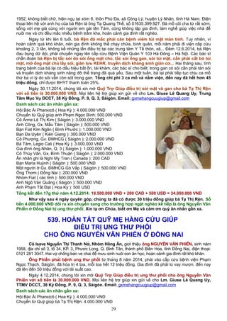 1952, không biết chữ, hiện ngụ tại xóm 6, thôn Phú Đa, xã Công Lý, huyện Lý Nhân, tỉnh Hà Nam. Điện
thoại liên hệ với anh họ của bà Rện là ông Tạ Quang Thế, số 01635.399.927. Bà mồ côi cha từ rất sớm,
sống với mẹ già cùng với người em gái tên Tám, cũng không lập gia đình, làm nghề giúp việc nhà để
nuôi mẹ và chị đều mắc nhiều bệnh trầm kha, hoàn cảnh gia đình rất nghèo.
Ngay từ khi lên 6 tuổi, bà Rện đã mắc phải căn bệnh viêm túi mật mãn tính. Tuy nhiên, vì
hoàn cảnh quá khó khăn, nên gia đình không thể chạy chữa, bình quân, mỗi năm phải đi viện cấp cứu
khoảng 2, 3 lần, không kể những lần điều trị tại các trung tâm Y Tế thôn, xã... Đêm 12.6.2014, bà Rện
đau bụng dữ dội, phải chuyển ngay lên cấp cứu Bệnh Viện Quân Y 103 Hà Đông – Hà Nội. Các bác sĩ
chẩn đoán bà Rện bị tắc sỏi do sỏi ống mật chủ, tắc sỏi ống gan, sỏi túi mật, cần phải cắt bỏ túi
mật, mở ống mật chủ lấy sỏi, giãn lưu KEHR, truyền dịch kháng sinh giãn cơ... Hai tháng sau, tình
trạng bệnh của bà lại có dấu hiệu bất ổn, tái khám, các bác sĩ cho biết: trong gan có sỏi cần phải tán sỏi
và truyền dịch kháng sinh nâng đỡ thể trạng đã quá yếu, Sau một tuần, bà lại phải tiếp tục chịu ca mổ
thứ ba vì lý do sỏi vẫn còn sót trong gan. Tổng chi phí 3 ca mổ và nằm viện, đến nay đã hết hơn 45
triệu đồng, chỉ được BHYT thanh toán 25%.
Ngày 30.11.2014, chúng tôi xin mở Quỹ Trợ Giúp điều trị sỏi mật và gan cho bà Tạ Thị Rện
với số tiền là 30.000.000 VND. Mọi liên hệ trợ giúp xin gửi về cho Lm. Giuse Lê Quang Uy, Trung
Tâm Mục Vụ DCCT, 38 Kỳ Đồng, P. 9, Q. 3, Sàigòn. Email: gxmehangcuugiup@gmail.com
Danh sách các ân nhân gần xa:
Hội Bác Ái Phanxicô ( Hoa Kỳ ): 4.000.000 VND
Chuyển từ Quỹ giúp anh Phạm Ngọc Bính: 500.000 VND
Cô Anne Lê Thị Kim ( Sàigòn ): 3.000.000 VND
Anh Công, Gx. Mẫu Tâm ( Sàigòn ): 500.000 VND
Bạn Fiat Kim Ngân ( Bình Phước ): 1.000.000 VND
Bạn Đa Uyên ( Kiên Giang ): 300.000 VND
Cô Phượng, Gx. ĐMHCG ( Sàigòn ): 2.000.000 VND
Bà Tâm, Legio Cali ( Hoa Kỳ ): 3.000.000 VND
Gia đình ông Nhân, Q. 3 ( Sàigòn ): 1.000.000 VND
Cô Thúy Vân, Gx. Bình Thuận ( Sàigòn ): 2.000.000 VND
Ân nhân ghi là Nghi My Tran ( Canada ): 200 CAD
Bạn Maria Huỳnh ( Sàigòn ): 500.000 VND
Một người ở Gx. ĐMHCG Gò Vấp ( Sàigòn ): 500.000 VND
Ông Thơm ( Đồng Nai ): 200.000 VND
Nhóm Fiat ( các tỉnh ): 500.000 VND
Anh Ngô Văn Quảng ( Sàigòn ): 500.000 VND
Anh Phạm Tất Đạt ( Hoa Kỳ ): 500 USD
Tổng kết đến 17g thứ năm 4.12.2014: 19.500.000 VND + 200 CAD + 500 USD = 34.000.000 VND
Như vậy sau 4 ngày quyên góp, chúng ta đã có được 30 triệu đồng giúp bà Tạ Thị Rện. Số
tiền 4.000.000 VND dôi ra xin chuyển sang cho trường hợp ngặt nghèo kế tiếp là ông Nguyễn Văn
Phiến ở Đồng Nai bị ung thư phổi. Xin tạ ơn Chúa, biết ơn Mẹ và cám ơn quý ân nhân gần xa.
539. HOÀN TẤT QUỸ MẸ HẰNG CỨU GIÚP
ĐIỀU TRỊ UNG THƯ PHỔI
CHO ÔNG NGUYỄN VĂN PHIẾN Ở ĐỒNG NAI
Cô Isave Nguyễn Thị Thanh Nỡ, Nhóm Hồng Ân, giới thiệu ông NGUYỄN VĂN PHIẾN, sinh năm
1958, địa chỉ số 3, tổ 34, KP. 3, Phước Long, Q. Bình Tân, thành phố Biên Hòa, tỉnh Đồng Nai, điện thoại:
0121 281 3047. Hai vợ chồng bán ve chai để mưu sinh nuôi con ăn học, hoàn cảnh gia đình rất khó khăn.
Ông Phiến phát bệnh ung thư phổi từ tháng 8 năm 2014, phải vào cấp cứu bệnh viện Phạm
Ngọc Thạch, Sàigòn, đã hóa trị 4 toa, mỗi toa hết 12 triệu đồng. Gia đình đã phải lo vay mượn, đến nay
đã lên đến 50 triệu đồng với lãi suất cao.
Ngày 4.12.2014, chúng tôi xin mở Quỹ Trợ Giúp điều trị ung thư phổi cho ông Nguyễn Văn
Phiến với số tiền là 30.000.000 VND. Mọi liên hệ trợ giúp xin gửi về cho Lm. Giuse Lê Quang Uy,
TTMV DCCT, 38 Kỳ Đồng, P. 9, Q. 3, Sàigòn. Email: gxmehangcuugiup@gmail.com
Danh sách các ân nhân gần xa:
Hội Bác Ái Phanxicô ( Hoa Kỳ ): 4.000.000 VND
Chuyển từ Quỹ giúp bà Tạ Thị Rện: 4.000.000 VND
29
 