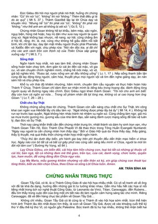 Đức Giêsu đòi hỏi mọi người phải nói thật, huống chi chứng
nhân: “Có” thì nói “có”, “không” thì nói “không.” Thêm thắt điều gì là
do ác quỷ” ( Mt 5, 37 ). Thánh Giacôbê lập lại lời Chúa dạy và
khuyên nhủ: “Nhưng hễ “có” thì phải nói “có’, “không” thì phải nói
“không,” như thế anh em sẽ không bị xét xử.” ( Gc 5, 12 ).
Chứng nhân Gioan không hề lợi khẩu, bẻm mép, xảo ngôn,
ngụy biện, hòng mê hoặc, hay mị dân như xưa nay người ta quen
ứng xử. Ngài không bạc nhược, nể nang, sợ hãi, cũng chẳng ấm
ớ hội tề, rằng, thì, là, mà, cũng như không hề giấu diếm nỗi bất
bình, khi chỉ tận tay, day tận mặt nhiều người thuộc phái Pharisêu
và Xađốc đến với ngài, chịu phép rửa: “Nòi rắn độc kia, ai đã chỉ
cho các anh cách trốn cơn thịnh nộ của Thiên Chúa sắp giáng
xuống vậy ?” ( Mt 3, 7 ).
Sống thật
Ngôn hành hợp nhất, nói sao làm thế, chứng nhân Gioan
sống hoàn toàn chay tịnh, đơn giản từ cái ăn đến cái mặc, vô gia
cư, vô sản chuyên chính nghiêm minh, chẳng hề môi mép, vờ vịt,
giả bộ nghèo khó. “Rượu lạt, rượu nồng em sẽ đều không uống” ( Lc 1, 17 ). Nếp sống thanh bần tận
cùng đã lay động lòng người, cảm hóa, thuyết phục mọi người vội vã tìm đến nghe giảng dạy, ăn năn
sám hối và chịu phép rửa.
Khổ tu với thái độ khiêm nhường, hãm mình, chuyên tâm cầu nguyện và thực hiện hoàn hảo
Thánh Ý Chúa, Thánh Gioan chỉ dám đơn sơ nhận mình là tiếng kêu trong hoang địa, đánh động lòng
người quay về đường ngay nẻo chính. Đức Giêsu ngợi khen thánh Gioan: “Tôi nói cho anh em biết:
đây còn hơn cả ngôn sứ nữa… Trong số phàm nhân đã lọt lòng mẹ, không có ai cao trọng hơn ông
Gioan.” ( Lc 7, 26 – 28 ).
Chết cho Sự Thật
Không những sống theo lời chứng, Thánh Gioan còn sẵn sàng chịu chết cho Sự Thật, khi công
khai can ngăn vua Hêrôđê lấy chị dâu làm vợ. “Ngài không được phép lấy bà ấy” ( Mt 14, 4 ). Không hề
run sợ trước bạo quyền, Ngài không hèn nhác tránh né nhiệm vụ ngôn sứ. Cũng chẳng làm ngơ, giả mù
sa mưa trước gương mù, gương xấu của nhà lãnh đạo, sẵn sàng đánh cược mạng sống để bảo vệ luân
lý, đạo đức và Sự Thật.
Thời nay càng khẩn thiết cần đến chứng nhân trung tín, nhiệt thành và dám hy sinh trọn vẹn, như
Thánh Gioan Tiền Hô. Đức Thánh Cha Phaolô VI đã thao thức trong Tông Huấn Evangelii Nuntiandi:
“Ngày nay người ta cần chứng nhân hơn thầy dạy.” Bởi vì Giáo Hội quá dư thừa thầy dạy, thầy giảng,
thầy lý thuyết, mà quá thiếu thốn chứng nhân hợp nhất ngôn hành.
“Thủy thủ lặn dưới đáy biển, phi hành gia bay trên phi thuyền đều dấn thân mạo hiểm vì khoa
học. Ngày nào con bỏ tất cả và bất cứ giây phút nào cũng sẵn sàng liều mình vì Chúa, người ta mới tin
đời nội tâm con” ( Đường Hy Vọng, số 84 ).
Lạy Chúa Giêsu, xin biến đổi, cải hóa tâm hồn chúng con, loại bỏ tất cả những gì thuộc về
cái tôi, bản ngã, tất cả những đam mê thế gian, trần tục, của cải, danh vọng, chức tước, quyền
lực, ham muốn, để xứng đáng đón Chúa ngự vào.
Lạy Mẹ Maria, mẫu gương khiêm nhường và dấn thân xả kỷ, xin giúp chúng con thoát tục
tòng thiên, biết ưu tiên chọn Chúa, theo Chúa và sống Lời Chúa luôn. Amen.
AM. TRẦN BÌNH AN
CHỨNG NHÂN TRUNG THỰC
Gioan Tẩy Giả, có lẽ, là vị Thánh Công Giáo đi vào hội họa nhiều nhất. Có vô số tranh vẽ về ông
với đề tài khá đa dạng, hướng đến những giá trị tư tưởng khác nhau. Gần như hầu hết các họa sĩ nổi
tiếng nhất trong lịch sử nghệ thuật Công Giáo, từ Leonardo da Vinci, Titian, Caravaggio, đến Rubens...
đều tìm thấy trong cuộc đời của ông một chi tiết nào đó làm nguồn cảm hứng sáng tác cho mình. Riêng
Caravaggio, đã vẽ đến hàng chục tác phẩm về Gioan Tẩy Giả…
Không chỉ nhiều, Gioan Tẩy Giả có lẽ cũng là vị Thánh đi vào hội họa sớm nhất. Icon thể hiện
hình ảnh Thánh lâu đời nhất được tìm thấy, là icon về Gioan Tẩy Giả, được vẽ vào khoảng cuối thế kỷ
thứ V đầu thế kỷ thứ VI, có nguồn gốc Palestine. Bức tranh đã bị hư hại nhiều, không thể nhận biết hai
4
 