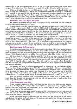 Maria là niềm vui đặc biệt của dân Israel "còn sót lại" ( Is 10, 20s ), những người nghèo, những người
đang chờ đợi ơn cứu rỗi của Thiên Chúa và những người kinh nghiệm về lòng trung thành của Israel.
Chúng ta cũng thế, để tham dự vào lễ Giáng Sinh với niềm vui ngập tràn, điều cần thiết là phải
khiêm nhường, đón rước Đấng Cứu Thế với trọn niềm tin như lời Chân Phước Phaolô VI Giáo Hoàng
nói: "Tất cả các tín hữu, khi sống tinh thần Mùa Vọng theo phụng vụ, bằng việc nghĩ về tình yêu khôn tả
trong việc đón chờ Con của Người Mẹ Trinh Nguyên này, được mời gọi lấy Mẹ làm mô phạm để dọn
mình gặp gỡ Chúa Cứu Thế là Đấng phải đến. Họ cần phải “tỉnh thức nguyện cầu và hân hoan… ngợi
khen" ( Tông Huấn Việc Sùng Kính Đức Trinh Nữ Maria của Chân Phước Phaolô VI, số 4 ).
Hân hoan vì Thiên Chúa ở giữa loài người
Khi đặt mầu nhiệm Nhập Thể vào trong Mùa Vọng, Giáo Hội nhấn mạnh đến thời điểm quan
trọng của mầu nhiệm Nhập Thể và cứu chuộc.
Thiên Chúa đến "Cắm lều" trong dân Israel, chở chẻ Hòm Bia Giao Ước Lời Thiên Chúa, trong
suốt hành trình trong sa mạc ( x. Ds 9, 17 ). Vào năm 598 trước Chúa Giêsu giáng sinh, Giêrusalem bị
thất thủ, hòm bia mất tích, hòm bia chứng tỏ sự gần gũi Thiên Chúa ở giữa dân Ngài. Sự gần gũi ấy nay
được tỏ hiện trong mầu nhiệm Nhập Thể nơi Đức Trinh Nữ Maria, một người nữ trong chúng ta, đã
được Sứ Thần cho biết: "Chúa Thánh Thần sẽ đến với trinh nữ và uy quyền Đấng Tối Cao sẽ bao trùm
trinh nữ" ( Lc 1, 35 ). Thật là vui khi Thiên Chúa mặc lấy xác phàm ở giữa chúng ta.
Điều mà tưởng chừng như không thể, nay được biểu lộ như lời Sứ Thần nói :"Không có việc gì mà
Chúa không làm được " ( Lc 1, 37 ). Cả Đức Maria và Thiên Thần đều đồng ý với nhau về sự hiển nhiên
này của Đức Tin. Lời trên đã được tuyên phán trong sách Sáng Thế khi nói về sự ra đời của Isaac "Thì
nào có gì quá ư huyền diệu đối với Thiên Chúa ?" ( St 18, 14 ). Nay nói về sự sinh hạ của Chúa Giêsu để
mọi người nghe mà hiểu về ơn cứu độ con người là có thể ( x. Lc 18, 27 ). Sự sinh hạ của Con Thiên
Chúa giữa loài người và sự hạ sinh chúng ta, một nhân loại mới là công trình của Chúa Thánh Thần.
Đức Maria, Người Mẹ Trinh Nguyên
Trong giây phút đón nhận thánh ý Thiên Chúa, do quyền năng Chúa Thánh Thần, Mẹ Maria đã cưu
mang Chúa Giêsu bởi Chính Thiên Chúa. Con Thiên Chúa bắt đầu sự sống trong cung lòng Mẹ. Chúa
Giêsu là người thật, nói theo ngôn ngữ biểu tượng của Kinh Thánh là tạo nên từ đất; nhưng Người đến từ
trời cao: "Vì thế, Đấng trinh nữ sinh ra sẽ là Đấng Thánh và được gọi là Con Đấng Tối Cao " ( Lc 1, 35 ).
Bởi lẽ đó, đang khi "rất bối rối", Đức Maria đã hỏi: "Việc ấy sẽ xảy ra thế nào, vì tôi không biết
đến người nam ! ( Lc 1, 34 ). Trong sự đơn sơ của mình, Mẹ không hoài nghi quyền năng của Thiên
Chúa nhưng muốn hiểu hơn ý định của Chúa hầu sống trọn ý Chúa. Thiên Chúa trông chờ tiếng "Xin
vâng" từ Mẹ để thực hiện công trình của Người. Tiếng "Xin vâng" bao hàm cả tình mẫu tử lẫn sự đồng
trinh. Mẹ vừa muốn vinh quang Thiên Chúa hiện thực nơi mình vừa muốn Người Con sẽ sinh ra hoàn
toàn là quà tặng ân sủng.
Lúc Mẹ thưa "Xin vâng", lời thưa của Mẹ đã thay đổi cả lịch sử nhân loại. Thánh Bênađô kêu lên:
"Ôi lạy Mẹ, Mẹ là đấng cứu chuộc chúng con. Vì khi Mẹ thưa xin vâng, lập tức chúng con được giải thoát.
Toàn thể địa cầu trông đợi lời xin vâng của Mẹ. Lời ấy sinh ra Ngôi Lời Hằng Hữu. Thiên Chúa muốn nghe
Mẹ tự do trả lời, Mẹ "đầy ân sủng", khi Mẹ thưa: "Này tôi là tôi tá Chúa, tôi xin vâng như lời Sứ Thần
truyền !" ( Lc 1, 38 ). Từ ấy Mẹ hoàn toàn kết hiệp với công trình của Con Mẹ, hôm nay vai trò Trung Gian
của Mẹ khởi đầu. Kể từ đó Mẹ trở nên Mẹ của tất cả những ai hiệp nhất trong Đức Kitô ( Gl 3, 28 ).
Hôm nay chúng ta không thể quên khuôn mặt đặc biệt của Thánh Giuse, vì cả Mẹ Maria và
thánh Giuse đều đã sống một cách thật mãnh liệt duy nhất thời gian chờ đợi và chuẩn bị đón Chúa
Giêsu giáng sinh với niềm vui thiêng thánh.
Thánh Giuse người công chính
Thánh Luca trình bày Ðức Nữ Ðồng Trinh Maria như là vị hôn thê của "một người tên là Giuse,
thuộc chi họ Đavít " ( Lc 1, 27 ). Nhờ qua thánh nhân, Trẻ Giêsu được đưa vào trong dòng dõi vua Ðavít
một cách hợp pháp, và như thế thực hiện những Lời Kinh Thánh, trong đó Ðấng Thiên Sai được các
tiên tri loan báo như là "Con của Vua Ðavít".
Thánh Giuse là mẫu gương của người "công chính" ( Mt 1, 19 ); trong sự hoà hợp hoàn toàn với
vị hôn thê của mình, Thánh Giuse tiếp rước Con Thiên Chúa làm người và canh chừng cho sự tăng
trưởng nhân bản của Con Thiên Chúa.
Vì thế, trong những ngày trước Lễ Giáng Sinh, thật là thích hợp hơn bao giờ hết, để thiết lập một
cuộc đối thoại thiêng liêng với Thánh Giuse, với Mẹ Maria, xin các ngài trợ giúp chúng ta sống trọn vẹn
mầu nhiệm cao cả Ðức Tin này. Amen.
Lm. Antôn NGUYỄN VĂN ĐỘ
10
 