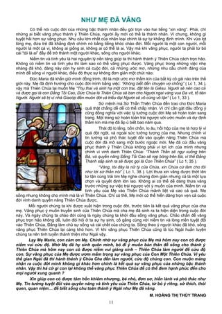 NHƯ MẸ ĐÃ VÂNG
Có thể nói cuộc đời của những bậc thánh nhân đều gói trọn vào hai tiếng “xin vâng”. Phải, chỉ
những ai biết vâng phục thánh ý Thiên Chúa, người ấy mới có thể là thánh nhân. Vì chưng, không gì
tuyệt hải hơn sự vâng phục. Nhu cầu lớn nhất của nhân loại chính là sự tự khẳng định mình. Khi vừa lọt
lòng mẹ, đứa trẻ đã khẳng định chính nó bằng tiếng khóc chào đời. Mỗi người là một con người, mỗi
người là một cá vị, không ai giống ai, không ai có thể là ai. Vậy mà khi vâng phục, người ta phải từ bỏ
cái “tôi là ai” đấy để trở thành một người khác, sống cho người khác.
Niềm tin và tình yêu là hai nguyên lý nền tảng giúp ta thi hành thánh ý Thiên Chúa cách trọn hảo.
Không có niềm tin và tình yêu thì làm sao có thể vâng phục được. Vâng phục trong những việc nhẹ
nhàng đã khó, đàng này còn hy sinh cả cuộc đời, cả những ước mơ, những nhu cầu chính đáng của
mình để sống vì người khác, điều đó thực sự không đơn giản một chút nào.
Đức Maria đã khấn giữ mình đồng trinh, đó là một ước mơ thầm kín của bất kỳ cô gái nào trên thế
giới này. Mẹ đã định hướng cho cuộc đời mình bằng việc: “Không biết đến chuyện vợ chồng” ( Lc 1, 34 ),
vậy mà Thiên Chúa lại muốn Mẹ “Thụ thai và sinh hạ một con trai, đặt tên là Giêsu. Người sẽ nên cao cả
và được gọi là con Đấng Tối Cao, Đức Chúa là Thiên Chúa sẽ ban cho Người ngai vàng vua Đa vít, tổ tiên
Người. Người sẽ trị vì nhà Giacóp đến muôn đời và triều đại Người sẽ vô cùng vô tận” ( Lc 1, 33 ).
Sứ mệnh mà Sứ Thần Thiên Chúa đến trao cho Đức Maria
quả thật chẳng dễ để có thể chấp nhận. Vì chỉ cần gật đầu đồng ý
cũng đồng nghĩa với việc lý tưởng cuộc đời Mẹ sẽ hoàn toàn sang
trang. Một trang sử hoàn toàn trái ngược với ước muốn và dự định
thầm kín mà mẹ đã ấp ủ biết bao năm qua.
Thái độ lo lắng, bồn chồn, lo âu, hồi hộp của mẹ là hợp lý vì
quá đột ngột, và ngoài sức tưởng tượng của mẹ. Nhưng chính vì
tin tưởng và phó thác tuyệt đối vào quyền năng Thiên Chúa mà
cuộc đời đã mở sang một bước ngoặc mới. Mẹ đã cúi đầu vâng
phục thánh ý Thiên Chúa không phải vì lợi ích của mình nhưng
chính vì vinh danh Thiên Chúa: “Thánh Thần sẽ ngự xuống trên
Bà, và quyền năng Đấng Tối Cao sẽ rợp bóng trên Bà, vì thế Đấng
Thánh sắp sinh ra sẽ được gọi là Con Thiên Chúa” ( Lc 1, 35 ).
“Vâng, tôi đây là nữ tỳ của Chúa, xin Chúa cứ làm cho tôi
như lời sứ thần nói” ( Lc 1, 38 ). Lời thưa xin vâng được thớt lên
từ tận cùng trái tim Mẹ nghe chừng đơn giản nhưng cả là một lựa
chọn và quyết định lớn lao. Không ai có thể dễ dàng thưa vâng
trước những sự việc trái ngược với ý muốn của mình. Niềm tin và
tình yêu của Mẹ vào Thiên Chúa mãnh liệt và cao cả quá. Mẹ
sống nhưng không cho mình mà là vì Thiên Chúa. Chỉ có thế, Mẹ mới có thể hiến dâng trọn vẹn cả cuộc
đời vinh danh quyền năng Thiên Chúa được.
Mỗi người chúng ta khi được xuất hiện trong cuộc đời, trước tiên là kết quả vâng phục của cha
mẹ. Vâng phục ý muốn truyền sinh của Thiên Chúa mà cha mẹ đã sinh ra ta hiện diện trong cuộc đời
này. Và ngày chúng ta chào đời cũng là ngày chúng ta khởi đầu sống vâng phục. Chắc chắn để vâng
phục trọn hảo không dễ, luôn đòi hỏi ở ta sự hy sinh, cố gắng cùng với niềm tin và lòng mến tuyệt đối
vào Thiên Chúa, Đấng làm chủ sự sống và cái chết của chúng ta. Sống theo ý người khác đã khó, sống
vâng phục Thiên Chúa lại càng khó hơn. Vì khi vâng phục Thiên Chúa cũng là lúc Ngài huấn luyện
chúng ta nên tinh tuyền thánh thiện như Ngài vậy.
Lạy Mẹ Maria, con cảm ơn Mẹ. Chính nhờ sự vâng phục của Mẹ mà hôm nay con có được
niềm vui cứu độ. Nhờ Mẹ đã hy sinh quên mình, bỏ đi ý muốn bản thân để sống cho thánh ý
Thiên Chúa mà hôm nay con có được niềm vui giáng sinh – Thiên Chúa làm người để cứu độ
con. Sự vâng phục của Mẹ được ươm mầm trong sự vâng phục của Con Một Thiên Chúa. Vì yêu
thế gian Ngài đã thi hành thánh ý Chúa Cha đến làm người, cứu độ chúng con. Con muộn màng
nhận ra cuộc đời mình không gì khác hơn chính là kết quả sự vâng phục của những bậc thánh
nhân. Vậy thì há cớ gì con lại không thể vâng phục Thiên Chúa để có thể đem hạnh phúc đến cho
mọi người xung quanh ?
Xin giúp con có được tâm hồn khiêm nhượng, bé nhỏ, đơn sơ, hiền lành và phó thác như
Mẹ. Tin tưởng tuyệt đối vào quyền năng và tình yêu của Thiên Chúa, từ bỏ ý riêng, sở thích, thói
quen, quan niệm… để biết sống chu toàn thánh ý Ngài như Mẹ đã vâng.
M. HOÀNG THỊ THÙY TRANG
11
 