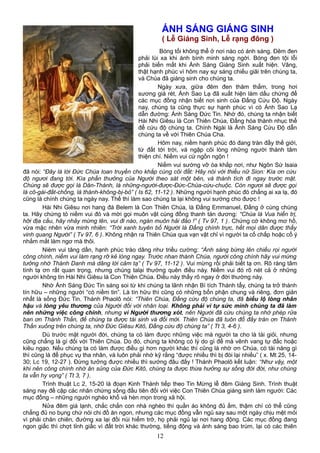 ÁNH SÁNG GIÁNG SINH
( Lễ Giáng Sinh, Lễ rạng đông )
Bóng tối không thể ở nơi nào có ánh sáng. Đêm đen
phải lùi xa khi ánh bình minh sáng ngời. Bóng đen tội lỗi
phải biến mất khi Ánh Sáng Giáng Sinh xuất hiện. Vâng,
thật hạnh phúc vì hôm nay sự sáng chiếu giãi trên chúng ta,
và Chúa đã giáng sinh cho chúng ta.
Ngày xưa, giữa đêm đen thăm thẳm, trong hơi
sương giá rét, Ánh Sao Lạ đã xuất hiện làm dấu chứng để
các mục đồng nhận biết nơi sinh của Đấng Cứu Độ. Ngày
nay, chúng ta cũng thực sự hạnh phúc vì có Ánh Sao Lạ
dẫn đường: Ánh Sáng Đức Tin. Nhờ đó, chúng ta nhận biết
Hài Nhi Giêsu là Con Thiên Chúa, Đấng hóa thành nhục thể
để cứu độ chúng ta. Chính Ngài là Ánh Sáng Cứu Độ dẫn
chúng ta về với Thiên Chúa Cha.
Hôm nay, niềm hạnh phúc đó đang tràn đầy thế giới,
từ đất tới trời, và ngập cõi lòng những người thành tâm
thiện chí. Niềm vui cứ ngồn ngộn !
Niềm vui sướng vỡ òa khắp nơi, như Ngôn Sứ Isaia
đã nói: “Đây là lời Đức Chúa loan truyền cho khắp cùng cõi đất: Hãy nói với thiếu nữ Sion: Kìa ơn cứu
độ ngươi đang tới. Kìa phần thưởng của Người theo sát một bên, và thành tích đi ngay trước mặt.
Chúng sẽ được gọi là Dân-Thánh, là những-người-được-Đức-Chúa-cứu-chuộc. Còn ngươi sẽ được gọi
là cô-gái-đắt-chồng, là thành-không-bị-bỏ” ( Is 62, 11-12 ). Những người hạnh phúc đó chẳng ai xa lạ, đó
cũng là chính chúng ta ngày nay. Thế thì làm sao chúng ta lại không vui sướng cho được !
Hài Nhi Giêsu nơi hang đá Belem là Con Thiên Chúa, là Đấng Emmanuel, Đấng ở cùng chúng
ta. Hãy chứng tỏ niềm vui đó và mời gọi muôn vật cùng đồng thanh tán dương: “Chúa là Vua hiển trị,
hỡi địa cầu, hãy nhảy mừng lên, vui đi nào, ngàn muôn hải đảo !” ( Tv 97, 1 ). Chứng cớ không mơ hồ,
vừa mặc nhên vừa minh nhiên: “Trời xanh tuyên bố Người là Đấng chính trực, hết mọi dân được thấy
vinh quang Người” ( Tv 97, 6 ). Không nhận ra Thiên Chúa qua vạn vật chỉ vì người ta cố chấp hoặc cố ý
nhắm mắt làm ngơ mà thôi.
Nièm vui tăng dần, hạnh phúc trào dâng như triều cường: “Ánh sáng bừng lên chiếu rọi người
công chính, niềm vui làm rạng rỡ kẻ lòng ngay. Trước nhan thánh Chúa, người công chính hãy vui mừng
tưởng nhớ Thánh Danh mà dâng lời cảm tạ” ( Tv 97, 11-12 ). Vui mừng rồi phải biết tạ ơn. Rõ ràng tâm
tình tạ ơn rất quan trọng, nhưng chúng talại thường quên điều này. Niềm vui đó rõ nét cả ở những
người không tin Hài Nhi Giêsu là Con Thiên Chúa. Điều này thấy rõ ngay ở đời thường này.
Nhờ Ánh Sáng Đức Tin sáng soi từ khi chúng ta lãnh nhận Bí tích Thánh tẩy, chúng ta trở thành
tín hữu – những người “có niềm tin”. Là tín hữu thì cũng có những bổn phận chung và riêng, đơn giản
nhất là sống Đức Tin. Thánh Phaolô nói: “Thiên Chúa, Đấng cứu độ chúng ta, đã biểu lộ lòng nhân
hậu và lòng yêu thương của Người đối với nhân loại. Không phải vì tự sức mình chúng ta đã làm
nên những việc công chính, nhưng vì Người thương xót, nên Người đã cứu chúng ta nhờ phép rửa
ban ơn Thánh Thần, để chúng ta được tái sinh và đổi mới. Thiên Chúa đã tuôn đổ đầy tràn ơn Thánh
Thần xuống trên chúng ta, nhờ Đức Giêsu Kitô, Đấng cứu độ chúng ta” ( Tt 3, 4-6 ).
Dù trước mặt người đời, chúng ta có làm được những việc mà người ta cho là tài giỏi, nhưng
cũng chẳng là gì đối với Thiên Chúa. Do đó, chúng ta không có lý do gì để mà vênh vang tự đắc hoặc
kiêu ngạo. Nếu chúng ta có làm được điều gì hơn người khác thì cũng là nhờ ơn Chúa, có tài năng gì
thì cũng là để phục vụ tha nhân, và luôn phải nhớ kỹ rằng “được nhiều thì bị đòi lại nhiều” ( x. Mt 25, 14-
30; Lc 19, 12-27 ). Đừng tưởng được nhiều thì sướng đâu đấy ! Thánh Phaolô kết luận: “Như vậy, một
khi nên công chính nhờ ân sủng của Đức Kitô, chúng ta được thừa hưởng sự sống đời đời, như chúng
ta vẫn hy vọng” ( Tt 3, 7 ).
Trình thuật Lc 2, 15-20 là đoạn Kinh Thánh tiếp theo Tin Mừng lễ đêm Giáng Sinh. Trình thuật
sáng nay đề cập các nhân chứng sống đầu tiên đối với việc Con Thiên Chúa giáng sinh làm người: Các
mục đồng – những người nghèo khổ và hèn mọn trong xã hội.
Nửa đêm giá lạnh, chắc chắn con nhà nghèo thì quần áo không đủ ấm, thậm chí có thể cũng
chẳng đủ no bụng chứ nói chi đồ ăn ngon, nhưng các mục đồng vẫn ngủ say sau một ngày chịu mệt mỏi
vì phải chăn chiên, đường xa lại đồi núi hiểm trở, họ phải ngủ lại nơi hang động. Các mục đồng đang
ngon giấc thì chợt tỉnh giấc vì đất trời khác thường, tiếng động và ánh sáng bao trùm, lại có các thiên
12
 