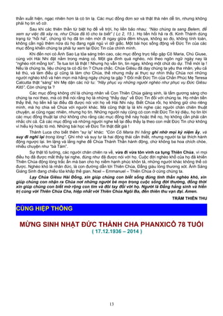 thần xuất hiện, ngạc nhiên hơn là có tin lạ. Các mục đồng đơn sơ và thật thà nên dễ tin, nhưng không
phải họ tin vô cớ.
Sau khi các thiên thần từ biệt họ để về trời, họ liền bảo nhau: “Nào chúng ta sang Belem, để
xem sự việc đã xảy ra, như Chúa đã tỏ cho ta biết” ( Lc 2, 15 ). Họ liền hối hả ra đi. Kinh Thánh dùng
trạng từ “hối hả”, chứng tỏ họ đã tin nên mới đi ngay giữa đêm khuya, không so đo, không tính toán,
không cần ngủ thêm nữa dù họ đang ngái ngủ vì dở giấc. Một bài học sống động về Đức Tin của các
mục đồng khiến chúng ta phải tự xem lại Đức Tin của chính mình.
Khi đến nơi có Ánh Sao Lạ tỏa sáng trên cao, các mục đồng trực tiếp gặp Cô Maria, Chú Giuse,
cùng với Hài Nhi đặt nằm trong máng cỏ. Một gia đình quá nghèo, nói theo ngôn ngữ ngày nay là
“nghèo rớt mồng tơi”. Te tua tơi tả thật ! Nhưng họ vẫn tin, tin ngay, không một chút do dự. Thế mới lạ !
Nếu là chúng ta, liệu chúng ta có đủ tin ? Chưa chắc. Chúa Giêsu đã dạy chúng ta yêu tha nhân, yêu cả
kẻ thù, và làm điều gì cũng là làm cho Chúa, thế nhưng mấy ai thực sự nhìn thấy Chúa nơi những
người nghèo khổ và hèn mọn mà hằng ngày chúng ta gặp ? Đôi mắt Đức Tin của Chân Phúc Mẹ Teresa
Calcutta thật “sáng” khi Mẹ dặn các nữ tu: “Hãy phục vụ những người nghèo như phục vụ Đức Giêsu
Kitô”. Còn chúng ta ?
Các mục đồng không chỉ là chứng nhân về Con Thiên Chúa giáng sinh, là tấm gương sáng cho
chúng ta noi theo, mà có thể nói rằng họ là những “thầy dạy” về Đức Tin đối với chúng ta. Họ nhãn tiền
thấy thế, họ liền kể lại điều đã được nói với họ về Hài Nhi này. Biết Chúa rồi, họ không giữ cho riêng
mình, mà họ chia sẻ Chúa với người khác. Mà cũng thật lạ là khi nghe các người chăn chiên thuật
chuyện, ai cũng ngạc nhiên, nhưng họ tin. Những người này cũng có con mắt Đức Tin kỳ diệu, họ tin lời
các mục đồng thuật lại chứ không cho rằng các mục đồng thế này hoặc thế nọ, họ không cần phải cân
nhắc chi cả. Cả các mục đồng và những người nghe kể lại đều thấy lạ theo con mắt Đức Tin chứ không
vì hiếu kỳ hoặc tò mò. Những bài học về Đức Tin thật đắt giá !
Thánh Luca cho biết thêm “sự lạ” khác: “Còn Cô Maria thì hằng ghi nhớ mọi kỷ niệm ấy, và
suy đi nghĩ lại trong lòng”. Ghi nhớ và suy tư là hai động thái cần thiết, nhưng người ta lại thích hành
động ngược lại. Im lặng và lắng nghe để Chúa Thánh Thần hành động, chứ không ba hoa chích chòe,
nhiều chuyện như “bà Tám”.
Sự thật tỏ tường, các người chăn chiên ra về, vừa đi vừa tôn vinh ca tụng Thiên Chúa, vì mọi
điều họ đã được mắt thấy tai nghe, đúng như đã được nói với họ. Cuộc đời nghèo khổ của họ đã khiến
Thiên Chúa động lòng trắc ẩn mà ban cho họ niềm hạnh phúc khôn tả, những người khác không thể có
được. Nghèo khó là nhân đức, là con đường dẫn tới Thiên Chúa, Đấng giàu lòng thương xót. Ánh Sáng
Giáng Sinh đang chiếu tỏa khắp thế gian. Noel – Emmanuel – Thiên Chúa ở cùng chúng ta.
Lạy Chúa Giêsu Hài Đồng, xin giúp chúng con biết sống đúng tinh thần nghèo khó, xin
giúp chúng con nhận ra Chúa nơi những người bé mọn trong cuộc sống đời thường, đồng thời
xin giúp chúng con biết mở rộng con tim và đôi tay đối với họ. Người là Đấng hằng sinh và hiển
trị cùng với Thiên Chúa Cha, hiệp nhất với Thiên Chúa Ngôi Ba, đến thiên thu vạn đại. Amen.
TRẦM THIÊN THU
MỪNG SINH NHẬT ĐỨC THÁNH CHA PHANXICÔ 78 TUỔI
( 17.12.1936 – 2014 )
13
CÙNG HIỆP THÔNG
 