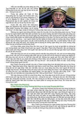 "Vẫn còn một điều con chưa dâng cho Cha..." – "Điều gì thưa Chúa ?" – "Chính tội lỗi của con !" –
"Lạy Chúa đây là các tội lỗi của con. Chúng
không phải là của anh này hay chị kia mà là của
con... Chúng là của con !"
Trong bài giảng Lễ Tuần III Mùa
Vọng sáng thứ ba ngày 16.12.2014 hôm nay,
căn cứ vào Phụng Vụ Lời Chúa ( Xôphônia 3, 1-
3, 9-12; Máthêu 21, 28-32 ), Đức Thánh Cha
Phanxicô đã bày tỏ cảm nghiệm lời Chúa của
ngài hết sức sâu xa mà lại thực tế như sau:
Trước hết, nếu nhóm hối nhân được
Ngôn Sứ Xôphônia bảo rằng là thánh phần có
"lòng khiêm nhượng, khó nghèo, và tin tưởng
vào Chúa", thì theo ngài, cũng có những kẻ "không chấp nhận sửa sai, họ không tin vào Chúa":
"Những con người này không thể lãnh nhận Ơn Cứu Độ. Ơn Cứu Độ không dành cho họ. 'Ta sẽ
lưu lại nơi ngươi thành phần hiền lành và khiêm hạ; họ sẽ tin tưởng vào danh Chúa suốt cuộc sống của
họ'. Và điều này vẫn còn hiệu lực cho tới ngày nay, đúng không ? Khi chúng ta nhìn vào Dân Thánh của
Chúa, thành phần khiêm hạ, thành phần dồi dào phong phú ở nơi Đức Tin của họ vào Chúa, nơi lòng tin
tưởng của họ vào Chúa – con người khiêm hạ khó nghèo là thành phần tin tưởng vào Chúa: Những
người này là những người được cứu độ và đó là đường lối của Giáo Hội, có phải không ? Đó là con
đường tôi cần phải theo đuổi, chứ không phải là đường lối không nghe tiếng của Chúa, không chấp
nhận sửa sai và không tin tưởng vào Chúa.
Lời Chúa Giêsu phán trong Phúc Âm hôm nay là "các người thu thuế và gái điếm là những kẻ
vào Vương Quốc của Thiên Chúa trước các người", theo Đức Thánh Cha Phanxicô, vẫn còn đúng nơi
thành phần cảm thấy rằng mình "tinh tuyền" bởi việc họ đi lễ và rước lễ. Nhưng ngài nhấn mạnh rằng đi
lễ rước lễ vẫn chưa đủ:
"Nếu tấm lòng của anh chị em không phải là một tấm lòng thống hối, nếu anh chị em không lắng
nghe Chúa, nếu anh chị em không chấp nhận sửa sai và nếu anh chị em không tin tưởng vào Người thì
tấm lòng của anh chị em là một tấm lòng bất hối. Những con người giả hình cảm thấy mình 'tinh
tuyền' này cảm thấy bị xúc phạm bởi những gì Chúa Giêsu nói về những người thu thuế và gái điếm,
nhưng rồi họ lại âm thầm chiều theo đam mê hay làm ăn – tất cả đều âm thầm kín đáo. Chúa không
muốn những hạng người như họ".
Đức Thánh Cha kể lại chuyện của một vị Thánh tưởng rằng mình đã dâng hết mọi sự cho Chúa,
như sau: "Ngài lắng nghe Chúa, ngài luôn tuân theo ý muốn của Chúa, ngài đã cống hiến cho Chúa và
Chúa đã nói với ngài rằng: 'Vẫn còn một điều nữa con chưa dâng cho Cha. Con người tốt lành tội
nghiệp này thưa lại: 'Nhưng lạy Chúa còn cái gì nữa con chưa dâng cho Chúa ? Con đã dâng cho Chúa
sự sống của con, con hoạt động cho người nghèo, con dạy giáo lý, con làm việc ở đây, ở đó...' 'Thế
nhưng vẫn còn một điều con chưa dâng cho Cha'. 'Điều gì thưa Chúa ? 'Tội lỗi của con'.
"Khi nào chúng ta có thể nói cùng Chúa rằng: 'Lạy Chúa đây là các tội lỗi của con. Chúng không
phải là của anh này hay chị kia mà là của con... chúng là của con... Chúng là của con. Xin Chúa hãy
nhận lấy chúng để con được cứu độ'. Khi nào chúng ta có thể làm như thế chúng ta mới là thành
phần ấy, thành phần hiền lành và khiêm hạ, thành phần tin tưởng vào danh Chúa. Xin Chúa ban cho
chúng ta ơn này".
Đức Thánh Cha Phanxicô,
vị Giáo Hoàng của Lòng Thương Xót Chúa và cho Lòng Thương Xót Chúa
Sở dĩ Đức Thánh Cha Phanxicô đương kim của chúng ta đang bị
một thiểu số âm thầm tấn công hay mới tỏ ra công khai chỉ trích là vì
ngài đã dám động chạm đến tận đáy hỏa ngục, qua những lời ngài nói và
việc ngài làm hoàn toàn phản ảnh Lòng Thương Xót Chúa, một Lòng
Thương Xót Chúa mà satan và ngụy thần không thể nào chấp nhận và
chịu đựng được, đến độ lực lượng hỏa ngục tìm hết cách quỉ quái nhất và
hiểm độc nhất để hủy diệt cho bằng được, và mục tiêu trước hết và trên
hết của bọn chúng đó là bản thân vị Giáo Hoàng của Lòng Thương Xót
Chúa và cho Lòng Thương Xót Chúa hiện nay.
Đức Thánh Cha Phanxicô là vị giáo hoàng của Lòng Thương Xót
Chúa và cho Lòng Thương Xót Chúa ở chỗ, qua những gì ngài đã nói
và làm, như tất cả những ai theo dõi kỹ ai cũng đều thấy:
14
 