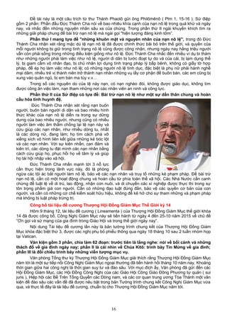 Đề tài này là một câu trích từ thư Thánh Phaolô gửi ông Philômênô ( Plm 1, 15-16 ). Sứ điệp
gồm 2 phần: Phần đầu Đức Thánh Cha nói về bao nhiêu khía cạnh của nạn nô lệ trong quá khứ và ngày
nay, và nhắc đến những nguyên nhân sâu xa của chúng. Trong phần thứ II ngài khuyến khích tìm ra
những giải pháp chung để bài trừ nạn nô lệ mà ngài gọi "hiện tượng đáng kinh tởm”.
Phần thứ I mang tựa đề "những khuôn mặt và nguyên nhân của nạn nô lệ", trong đó Đức
Thánh Cha nhận xét rằng mặc dù tệ nạn nô lệ đã được chính thức bãi bỏ trên thế giới, và quyền của
mỗi người không bị giữ trong tình trạng nô lệ cũng được công nhận, nhưng ngày nay hằng triệu người
vẫn còn phải sống trong những điều kiện giống như nô lệ. Đức Thánh Cha nhắc đến nhiều ví dụ bi thảm
như những người phải làm việc như nô lệ, người di dân bị tước đoạt tự do và của cải, bị lạm dụng thể
lý, bị giam cầm vô nhân đạo, bị chủ nhân lợi dụng tình trạng pháp lý bấp bênh, không có giấy tờ hợp
pháp, để ép họ làm việc như nô lệ; có những người nô lệ tình dục, đặc biệt là phụ nữ phải hành nghề
mại dâm, nhiều trẻ vị thành niên trở thành nạn nhân những vụ lấy cơ phận để buôn bán, các em cũng bị
xung vào quân ngũ, bị em bán ma túy v.v…
Trong số các nguyên do của tệ này nạn, có nạn nghèo đói, không được giáo dục, không tìm
được công ăn việc làm, nạn tham những nơi các nhân viên an ninh và công lực.
Phần thứ II của Sứ điệp có tựa đề: Bài trừ nạn nô lệ như một sự dấn thân chung và hoàn
cầu hóa tình huynh đệ.
Đức Thánh Cha nhận xét rằng nạn buôn
người, buôn bán người di dân và bao nhiêu hình
thức khác của nạn nô lệ diễn ra trong sự dửng
dưng của bao nhiêu người, nhưng cũng có nhiều
người làm việc âm thầm chống lại tệ nạn này và
cứu giúp các nạn nhân, như nhiều dòng tu, nhất
là các dòng nữ, đang làm; họ tìm cách phá vỡ
xiềng xích vô hình liên kết giữa những kẻ bóc lột
và các nạn nhân. Với sự kiên nhẫn, can đảm và
kiên trì, các dòng tu đặt mình các nạn nhân bằng
cách cứu giúp họ, phục hồi họ về tâm lý và giúp
họ tái hội nhập vào xã hội.
Đức Thánh Cha nhấn mạnh tới 3 nỗ lực
cần thực hiện trong lãnh vực này, đó là phòng
ngừa các tội ác bắt người làm nô lệ, bảo vệ các nạn nhân và truy tố những kẻ phạm pháp. Để bài trừ
nạn nô lệ, cần có một hoạt động chung và hoàn cầu từ phía toàn thể xã hội. Các Nhà Nước cần canh
chừng để luật lệ về di trú, lao động, nhận con nuôi, và di chuyển các xí nghiệp được thực thi trong sự
tôn trọng phẩm giá con người. Cần có những đạo luật đúng đắn, bảo vệ các quyền cơ bản của con
người, và cần có những cơ chế kiểm soát hữu hiệu, không để kẽ hở cho sự tham những và phạm pháp
mà không bị luật pháp trừng trị.
Công bố tài liệu đề cương Thượng Hội Đồng Giám Mục Thế Giới kỳ 14
Hôm 9 tháng 12, tài liệu đề cương ( Lineamenta ) của Thượng Hội Đồng Giám Mục thế giới khóa
14 đã được công bố. Công Nghị Giám Mục này sẽ tiến hành từ ngày 4 đến 25-10 năm 2015 về chủ đề
”Ơn gọi và sứ mạng của gia đình trong Giáo Hội và trong thế giới ngày nay”.
Nội dung Tài liệu đề cương lần này là bản tường trình chung kết của Thượng Hội Đồng Giám
Mục khóa đặc biệt thứ 3, được các nghị phụ bỏ phiếu thông qua ngày 18 tháng 10 sau 2 tuần nhóm họp
tại Vatican.
Văn kiện gồm 3 phần, chia làm 62 đoạn: trước tiên là lắng nghe: nói về bối cảnh và những
thách đố về gia đình ngày nay; phần II là cái nhìn về Chúa Kitô: trình bày Tin Mừng về gia đình;
phần III là đối chiếu trình bày những viễn tượng mục vụ.
Văn phòng Tổng thư ký Thượng Hội Đồng Giám Mục giải thích rằng Thượng Hội Đồng Giám Mục
năm tới là một sự tiếp nối Công Nghị Giám Mục ngoại thường đã tiến hành hồi tháng 10 năm nay. Khoảng
thời gian giữa hai công nghị là thời gian suy tư và đào sâu. Với mục đích ấy, Văn phòng đã gửi đến các
Hội Đồng Giám Mục, các Hội Đồng Công Nghị của các Giáo Hội Công Giáo Đông Phương tự quản ( sui
juris ), Hiệp hội các Bề Trên Tổng Quyền các Dòng nam, và các cơ quan trung ương Tòa Thánh một văn
kiện để đào sâu các vấn đề đã được nêu bật trong bản Tường trình chung kết Công Nghị Giám Mục vừa
qua, và thực tế đây là tài liệu đề cương, chuẩn bị cho Thượng Hội Đồng Giám Mục năm tới.
16
 