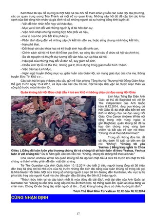 Kèm theo tài liệu đề cương là một bản 64 câu hỏi để tham khảo ý kiến các Giáo Hội địa phương,
các cơ quan trung ương Tòa Thánh và một số cơ quan khác. Những câu hỏi đó đề cập tới các khía
cạnh của đời sống hôn nhân và gia đình và cả những người có xu hướng đồng tính luyến ái:
- Vấn đề hôn nhân hỗn hợp và khác đạo,
- Mục vụ bí tích đối với những người ly dị tái hôn dân sự,
- Việc nhìn nhận những trường hợp hôn phối vô hiệu,
- Giá trị của hôn phối bất khả phân lý,
- Phân định đúng đắn về những cặp chỉ kết hôn dân sự, hoặc sống chung mà không kết hôn;
- Nạn phá thai,
- Đối thoại với các khoa học và kỹ thuật sinh học để sinh con,
- Chính sách xã hội và kinh tế hỗ trợ gia đình, sự cộng tác với các tổ chức xã hội và chính trị,
- Sự đa nguyên và thuyết duy tương đối văn hóa, sự tục hóa xã hội,
- Hậu quả của những thay đổi về dân số, suy giảm số sinh,
- Chiều kích tội lỗi và tha thứ, những giá trị chứa đựng trong giáo huấn Kinh Thánh,
- Việc đào tạo Linh Mục,
- Ngôn ngữ truyền thông mục vụ, giáo huấn của Giáo Hội, sứ mạng giáo dục của cha mẹ, thông
truyền Đức Tin Kitô v.v…
Các bản trả lời góp ý được yêu cầu gửi về Văn phòng Tổng thư ký Thượng Hội Đồng Giám Mục
thế giới trước ngày 15.4.2015, và dựa vào các câu trả lời, một tài liệu làm việc sẽ được soạn thảo và
công bố trước mùa hè năm tới.
Quân khủng bố Hồi Giáo chặt đầu 4 trẻ em Kitô vì không chịu cải đạo sang Hồi Giáo
Linh Mục Tổng Đại Diện Anh
Giáo tại thủ đô Baghdad nói với tờ
The Independent của Anh Quốc
hôm 8.12.2014, rằng bọn khủng bố
Hồi Giáo IS đã chặt đầu bốn trẻ em
Kitô vì không chịu cải đạo sang Hồi
Giáo. Cha Canon Andrew White nói
rằng trong một vùng ngoại ô
gần Baghdad, quân khủng bố đã tụ
họp dân chúng trong vùng tạm
chiếm và bắt các trẻ con nói theo:
"Chúng tôi sẽ theo Muhammad."
Trong số những đứa trẻ, tất
cả đều dưới 15 tuổi, có bốn em đã
nói: "Không", "Chúng tôi yêu
Yeshua ( tiếng Iraq nghĩa là Chúa
Giêsu ), Đấng đã luôn luôn yêu thương chúng tôi và chúng tôi sẽ luôn luôn đi theo Yeshua, Yeshua
luôn ở với chúng tôi." Dù bị hăm giết, các em vẫn nói: "Không, chúng tôi không thể theo ai khác."
Cha Canon Andrew White nói quân khủng bố đã lập tức chặt đầu 4 đứa trẻ trước khi chặt thi thể
chúng ra thành nhiều phần để dằn mặt dân chúng.
Tờ The Guardian của Anh Quốc hôm 10.12.2014 cho biết 2 triệu người trong tổng số 36 triệu
dân Iraq đã phải rời bỏ nhà cửa của họ trước những tấn kích dai dẳng của quân khủng bố trong cái gọi
là Nhà Nước Hồi Giáo. Một nửa trong số những người tị nạn đã tìm đường đến Kurdistan, khu vực tự trị
phía bắc Iraq của người Kurd mà cho đến gần đây đã tăng lên đến 8,3 triệu người.
"Thách thức hiện tại và cấp bách nhất là mùa đông đã bắt đầu", một đại diện của Anh Quốc tại
Kurdistan nói: "Chúng ta cần phải cung cấp nơi trú ẩn thích hợp, hệ thống sưởi ấm, quần áo mùa đông và
chăn màn. Chúng tôi vẫn đang tiếp nhận người di tản... Cuộc khủng hoảng chưa có chiều hướng ổn định."
Trích Thế Giới Nhìn Từ Vatican 12.12 đến 18.12.2014
17
CÙNG NHẬN ĐỊNH
 