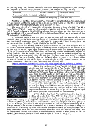 bin, chơi bing bong. Ta có rất nhiều từ bắt đầu bằng âm B. Môn phát âm ( phonetics ) của khoa ngữ
học ( linguistics ) phân biệt P là phụ âm điếc ( unvoiced ) còn B là phụ âm vang ( voiced ).
Articulation Unvoiced ( âm điếc ) Voiced ( âm vang )
Pronounced with the lips closed [p] ( pin ) [b] ( bin )
Môi đóng lại Thanh quản không rung Thanh quản rung
Nói tiếng Tây Ban Nha ( tiếng mẹ của Papa Phanxicô ) thì còn phải cẩn thận hơn giữa hai âm B
và P. Du học sinh Việt Nam tại Cuba khi vào ăn tại các nhà hàng thường gây hiểu lầm vì hay phát âm
sai pollo ( thịt gà ) thành bollo ( tiếng tục tĩu gọi cơ quan sinh dục nữ ).
Mọi người trên thế giới, không phân biệt tôn giáo, đều dùng từ Papa. Các Giáo Tông kể từ
Thánh Siricius ( 384-399 ) cho tới nay đều mang tước vị và chức vụ là Papa. Các ngài cũng đều tự gọi
mình là Papa cả. Ngày nay cả thế giới có khuynh hướng dùng chung thuật ngữ giống nhau cho nhiều từ
khoa học kỹ thuật, nhất là trong công nghệ thông tin, lãnh vực luôn phát sinh các từ vựng mới mà tiếng
Việt khó mà dịch tròn ý hết được.
( Trích Radio Vatican ) Nhà lãnh đạo Liên Hiệp Tin Lành Thế Giới, Mục sư tiến sĩ Geoff
Tunnicliffe đã ca tụng việc Papa Phanxicô đến gặp Hội Thánh Ngũ Tuần ( Pentecostals ) tại Caserta và
công khai xin lỗi về sự kỳ thị của người Công Giáo đối với họ trong quá khứ. Nhận định đây là một cuộc
gặp gỡ mang tính lịch sử, vị Tổng Thư Ký Liên Hiệp Tin Lành Thế Giới nói:
"Trong khi các cuộc đối thoại chính thức giữa Công Giáo và Tin Lành vẫn là một phần thiết yếu
của tiến trình hợp nhất, việc xây dựng lòng tin và tình bằng hữu sẽ thúc đẩy các trao đổi thần học đi đến
một tầm mức sâu xa hơn. Người ngoài cần hiểu rằng, dù cho có nhiều khác biệt trong các giáo phái
Kitô, về cốt lõi chúng ta có rất nhiều điểm chung. Lời xin lỗi công khai của Papa Phanxicô đã phản ánh
sứ điệp của Chúa Giêsu. Hy vọng nó cũng gởi đi một thông điệp mạnh mẽ trên khắp thế giới, đặc biệt
tại những quốc gia có những căng thẳng trầm trọng giữa Công Giáo và Tin Lành. Nhưng tôi cũng phải
nhìn nhận rằng cũng đã có tình trạng người Tin Lành kỳ thị người Công Giáo và rất tôi ân hận về điều
này. Các bất đồng về mặt thần học không bao giờ được dẫn ta tới chỗ kỳ thị và bách hại nhau. Ta cần
phải xin nhau tha thứ. Papa Phanxicô đã cho ta một gương mẫu sáng ngời."
( http://en.radiovaticana.va/news/2014/07/30/wea_hails_popes_caserta_visit_and_apologises_to_catholics/ )
Nói về tầm quan trọng của Phanxicô Assisi, ít có tác giả nào dám đi
tới mức nhận định như Mục Sư tiến sĩ Paul Sabatier ( 1858-1928 ), nhà
nghiên cứu sử, giáo sư thần học tại đại học Strasbourg, Pháp. Tác phẩm
Cuộc đời Thánh Phanxicô Assisi của ông được viết ra nhắm tới độc giả Tin
Lành, được nhiều nhà nghiên cứu đánh giá là hay nhất và chính xác về
Phanxicô, đã mở ra một chương mới trong cách biên khảo về tôn giáo và
dấy lên phong trào nghiên cứu văn chương cũng như sử liệu vào thời Trung
Cổ, đặc biệt về Dòng Phanxicô. Sách của ông đã bị Công Giáo lên án và
cấm Tín Hữu đọc vì cho rằng sai lạc. Dù đã phân ly nhưng anh em Tin Lành
vẫn rất ngưỡng mộ Phanxicô Assisi, vẫn nhìn nhận anh là Thánh, là người
cải cách quan trọng đi trước Martin Luther. Họ còn giữ lại một số dòng tu
Phanxicô trong đó các tu sĩ vẫn sống khiết tịnh. Việc Papa hiện nay mang
tông hiệu Phanxicô làm cho họ cảm thấy gần gũi hơn với Công Giáo. Họ rất
quan tâm và ngưỡng mộ những việc làm của Papa Phanxicô.
( Trích ) Ta biết rằng Thánh Phanxicô khát khao và tin rằng đời anh
là một sự bắt chước Chúa Giêsu. Thâm tín rằng mình chỉ là một kẻ bắt
chước đã giữ cho anh không bị kiêu ngạo, giúp anh truyền giảng với một
lòng nhiệt tâm vô song, không hề bận tâm về bản thân mình. Thực trạng tôn giáo tại Italia vào năm 1205
đã ảnh hưởng đến suy nghĩ và thúc đẩy Phanxicô đi theo con đường riêng của mình. Hàng giáo sỹ - tu
sỹ vào lúc đó đã bị suy đồi về luân lý trầm trọng tới mức làm cho việc cải tổ nghiêm chỉnh không thể khả
thi được. Thời đó có rất nhiều bè rối khác nhau. Đó là một bức tranh báo động. Sự tiến bộ trong khoa
nghiên cứu sử có thể cung cấp thêm nhiều chi tiết, nhưng kết luận bao giờ cũng giống nhau. Đó là
không có Phanxicô Assisi, Nhà Thờ có lẽ đã bị sụp đổ tan tành và bè rối Cathar đã toàn thắng. Chính
anh chàng nghèo khổ hèn mọn ở Assisi, dù bị giáo triều Papa Innocent III khinh thường, đã cứu vãn
Đạo Kitô. ( Paul Sabatier, Life of St. Francis Assisi, Chapter 3, Church in 1209, p. 30 )
19
 
