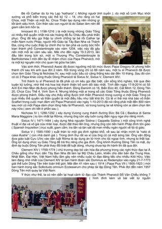 Bè rối Cathar do từ Hy Lạp “katharoi” ( Những người tinh tuyền ), do một số Linh Mục khởi
xướng và phổ biến trong các thế kỷ 12 – 14, cho rằng có hai
Chúa, một Thiện và một Ác. Chúa Thiện tạo dựng nên những gì
tốt lành siêu hình. Còn thân xác con người là do Satan làm nên để
giam cầm linh hồn ta.
Innocent III ( 1198-1216 ) là một trong những Giáo Tông
có nhiều thế quyền nhất mà các hoàng đế Âu Châu đều phải thần
phục. Ông đã kêu gọi thập tự chinh chống lại bè rối Cathar tại
miền Nam nước Pháp, người Hồi Giáo tại Tây Ban Nha và Thánh
Địa, cũng như cuộc thập tự chinh thứ tư tàn phá và cướp bóc hỗn
loạn thành phố Constantinople vào năm 1204, việc này đã gây
nên một mối ác cảm sâu sắc. Mãi cho đến ngày 19.3.2013, lần
đầu tiên trong lịch sử, một vị Thượng Phụ Constantinople là
Bartholomew I mới đến dự lễ nhậm chức của Papa Phanxicô, mở
ra một kỷ nguyên mới cho quan hệ giữa hai bên.
Vào sinh thời, Phanxicô Assisi đã được ngưỡng mộ tới mức được Papa Gregory IX phong hiển
thánh chỉ sau khi anh qua đời 2 năm. Rồi trong vòng chỉ có 66 năm sau, một tu sĩ Phanxicô đã được
chọn làm Giáo Tông là Nicholas IV, sau một cuộc bầu cử căng thẳng kéo dài đến 10 tháng. Sau đó còn
có có 3 Papa khác cũng thuộc Dòng Phanxicô là Sixtus IV, Sixtus V, Clement XIV.
Trở thành tu sĩ Phanxicô là đã phải có ơn kêu gọi đặc biệt, cần sống khó nghèo, trải qua đào
luyện kỹ lưỡng, nhờ thế mà hoa trái thánh thiện trổ sinh dồi dào nhất. Tính đến ngày 17-9-2014 có 55
Anh Em Hèn Mọn đã được phong hiển thánh. Dòng Đaminh có 18, Biển Đức 40, Cát Minh 12, Dòng Tên
20, Chúa Cứu Thế 4, Vinh Sơn 4. Nhưng không một ai trong số các Giáo Tông thuộc Dòng Phanxicô
được phong thánh. Điều này cho thấy sống được tinh thần Phanxicô trong cương vị một Giáo Tông có
quá nhiều thế quyền và thần quyền là một điều hầu như bất khả thi. Có lẽ vì thế mà nhà báo vô thần
Scalfari trong cuộc mạn đàm với Papa Phanxicô vào ngày 1-10-2013 đã nói rằng phải mất đến 800 năm
sau mới có một Papa dám chọn tông hiệu là Phanxicô, và trong tương lai sẽ không còn ai dám chọn tên
này nữa ( xem chi tiết ở phần sau ).
Nicholas IV ( 1288-1292 ) xây dựng Vương cung thánh đường Đức Bà Cả ( Basilica di Santa
Maria Maggiore ) to lớn nhất tại Rôma, nhưng ông còn xây luôn cung điện nguy nga cho riêng mình.
Sixtus IV ( 1471-1484 ) xây dựng Nhà nguyện Sistina ( Cappella Sistina ) một công trình nghệ
thuật vĩ đại và vô giá của nhân loại, được đặt theo tên ông, nhưng ông còn tiến hành Pháp đình tôn giáo
( Spanish Inquisition ) trục xuất, giam cầm, tra tấn và tàn sát dã man nhiều ngàn người về tội dị giáo.
Sixtus V ( 1585-1590 ) xuất thân từ một gia đình nghèo khổ, về sau lại nhận mình là “nato di
casa illustre” ( con nhà danh giá ). Trong dinh thự rất xa xỉ của ông có cả một sòng bài. Ông vận động
đưa giáo luật Cựu Ước vào dân luật Rôma là áp dụng án tử hình cho tội ngoại tình, nhưng bị thất bại.
Ông lợi dụng chức vụ Giáo Tông để trả thù riêng cho gia đình. Ông khinh thường Dòng Tên ra mặt, dự
định ép buộc Dòng Tên phải thay đổi triệt để luật dòng, nhưng chưa kịp thi hành thì đã qua đời.
Clement XIV ( 1769-1774 ) chủ trương dẹp bỏ văn hóa địa phương trong các nghi thức đạo tại Á
Châu giống như thực dân Tây Ban Nha đã làm tại Mỹ Châu Latin, khiến cho dân bản địa Trung Hoa,
Nhật Bản, Đại Hàn, Việt Nam hiểu lầm gây nên nhiều cuộc tử đạo đáng tiếc cho nhiều Kitô Hữu. Việc
làm đáng nhớ nhất của Clement XIV là ban hành đoản sắc Dominus ac Redemptor vào ngày 21-7-1773
giải thể luôn Dòng Tên trên toàn thế giới. Mãi đên 41 năm sau ( 1814 ) Papa Pius VII ( 1800-1823 ) mới
ban hành trọng sắc Sollicitudo omnium Ecclesiarum cho phép tái lập Dòng Tên. Phải đợi đến năm 1957
Dòng Tên mới quay lại Việt Nam.
Ý thức như thế, ta có nên diễn lại hoạt cảnh tử đạo của Thánh Phanxicô Đỗ Văn Chiểu không ?
( hình đính kèm và bài viết từ nguồn
20
 