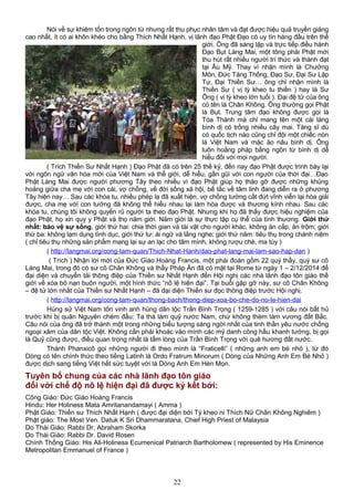 Nói về sự khiêm tốn trong ngôn từ nhưng rất thu phục nhân tâm và đạt được hiệu quả truyền giảng
cao nhất, ít có ai khôn khéo cho bằng Thích Nhất Hạnh, vị lãnh đạo Phật Đạo có uy tín hàng đầu trên thế
giới. Ông đã sáng lập và trực tiếp điều hành
Đạo Bụt Làng Mai, một tông phái Phật mới
thu hút rất nhiều người trí thức và thành đạt
tại Âu Mỹ. Thay vì nhận mình là Chưởng
Môn, Đức Tăng Thống, Đạo Sư, Đại Sư Lập
Tự, Đại Thiền Sư… ông chỉ nhận mình là
Thiền Sư ( vị tỳ kheo tu thiền ) hay là Sư
Ông ( vị tỳ kheo lớn tuổi ). Đại đệ tử của ông
có tên là Chân Không. Ông thường gọi Phật
là Bụt. Trung tâm đạo không được gọi là
Tòa Thánh mà chỉ mang tên một cái làng
bình dị có trồng nhiều cây mai. Tăng sĩ dù
có quốc tịch nào cũng chỉ đội một chiếc nón
lá Việt Nam và mặc áo nâu bình dị. Ông
luôn hoằng pháp bằng ngôn từ bình dị dễ
hiểu đối với mọi người.
( Trích Thiền Sư Nhất Hạnh ) Đạo Phật đã có trên 25 thế kỷ, đến nay đạo Phật được trình bày lại
với ngôn ngữ văn hóa mới của Việt Nam và thế giới, dễ hiểu, gần gũi với con người của thời đại…Đạo
Phật Làng Mai được người phương Tây theo nhiều vì đạo Phật giúp họ tháo gỡ được những khủng
hoảng giữa cha mẹ với con cái, vợ chồng, về đời sống xã hội, bế tắc về tâm linh đang diễn ra ở phương
Tây hiện nay… Sau các khóa tu, nhiều phép lạ đã xuất hiện, vợ chồng tưởng cắt đứt vĩnh viễn lại hòa giải
được, cha mẹ với con tưởng đã không thể hiểu nhau lại làm hòa được và thương kính nhau. Sau các
khóa tu, chúng tôi không quyến rũ người ta theo đạo Phật. Nhưng khi họ đã thấy được hiệu nghiệm của
đạo Phật, họ xin quy y Phật và thọ năm giới. Năm giới là sự thực tập cụ thể của tình thương. Giới thứ
nhất: bảo vệ sự sống, giới thứ hai: chia thời gian và tài vật cho người khác, không ăn cắp, ăn trộm; giới
thứ ba: không lạm dụng tình dục, giới thứ tư: ái ngữ và lắng nghe; giới thứ năm: tiêu thụ trong chánh niệm
( chỉ tiêu thụ những sản phẩm mang lại sự an lạc cho tâm mình, không rượu chè, ma túy )
( http://langmai.org/cong-tam-quan/Thich-Nhat-Hanh/dao-phat-lang-mai-lam-sao-hap-dan )
( Trích ) Nhận lời mời của Đức Giáo Hoàng Francis, một phái đoàn gồm 22 quý thầy, quý sư cô
Làng Mai, trong đó có sư cô Chân Không và thầy Pháp Ấn đã có mặt tại Rome từ ngày 1 – 2/12/2014 để
đại diện và chuyển tải thông điệp của Thiền sư Nhất Hạnh đến Hội nghị các nhà lãnh đạo tôn giáo thế
giới về xóa bỏ nạn buôn người, một hình thức “nô lệ hiện đại”. Tại buổi gặp gỡ này, sư cô Chân Không
– đệ tử lớn nhất của Thiền sư Nhất Hạnh – đã đại diện Thiền sư đọc thông điệp trước Hội nghị.
( http://langmai.org/cong-tam-quan/thong-bach/thong-diep-xoa-bo-che-do-no-le-hien-dai
Hùng sử Việt Nam tôn vinh anh hùng dân tộc Trần Bình Trọng ( 1259-1285 ) với câu nói bất hủ
trước khi bị quân Nguyên chém đầu: Ta thà làm quỷ nước Nam, chứ không thèm làm vương đất Bắc.
Câu nói của ông đã trở thành một trong những biểu tượng sáng ngời nhất của tinh thần yêu nước chống
ngoại xâm của dân tộc Việt. Không cần phải khoác vào mình các mỹ danh công hầu khanh tướng, bị gọi
là Quỷ cũng được, điều quan trọng nhất là tấm lòng của Trần Bình Trọng với quê hương đất nước.
Thánh Phanxicô gọi những người đi theo mình là “Fraticelli” ( những anh em bé nhỏ ), từ đó
Dòng có tên chính thức theo tiếng Latinh là Ordo Fratrum Minorum ( Dòng của Những Anh Em Bé Nhỏ )
được dịch sang tiếng Việt hết sức tuyệt vời là Dòng Anh Em Hèn Mọn.
Tuyên bố chung của các nhà lãnh đạo tôn giáo
đối với chế độ nô lệ hiện đại đã được ký kết bởi:
Công Giáo: Đức Giáo Hoàng Francis
Hindu: Her Holiness Mata Amritanandamayi ( Amma )
Phật Giáo: Thiền sư Thích Nhất Hạnh ( được đại diện bởi Tỳ kheo ni Thích Nữ Chân Không Nghiêm )
Phật giáo: The Most Ven. Datuk K Sri Dhammaratana, Chief High Priest of Malaysia
Do Thái Giáo: Rabbi Dr. Abraham Skorka
Do Thái Giáo: Rabbi Dr. David Rosen
Chính Thống Giáo: His All-Holiness Ecumenical Patriarch Bartholomew ( represented by His Eminence
Metropolitan Emmanuel of France )
22
 