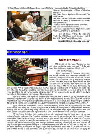 Hồi Giáo: Mohamed Ahmed El-Tayeb, Grand Imam of Al-Azhar ( represented by Dr. Abbas Abdalla Abbas
Soliman, Undersecretary of State of Al Azhar
Alsharif )
Hồi Giáo: Grand Ayatollah Mohammad Taqi
al-Modarresi
Hồi Giáo: Grand Ayatollah Sheikh Basheer
Hussain al Najafi ( represented by Sheikh
Naziyah Razzaq
Jaafar, Special advisor of Grand Ayatollah )
Hồi Giáo: Sheikh Omar Abboud
Anh Giáo: Most Revd and Right Hon Justin
Welby, Archbishop of Canterbury
Sư cô Chân Không, đại diện cho
Thiền Sư Nhất Hạnh, chính là người ngồi ở
bên phải Papa Phanxicô trong hình.
NGUYỄN TRUNG ( Còn tiếp nhiều kỳ )
NIỀM HY VỌNG
Một em bé hỏi thầy giáo: "Tại sao mơ bao
giờ cũng vào lúc ta nhắm mắt ngủ ?" Thầy giáo
bảo: "Bởi vì những gì tuyệt hảo đều vô hình…"
Tôi tin có Thượng Đế…
Tôi có người bạn ở California hàng tháng
gửi thư về cho mẹ, anh không viết hàng chữ nào
hỏi thăm, trong thư chỉ có tiền. Tôi hỏi tại sao anh
trả lời: "Mẹ với con mà. Cần gì khách sáo mất giờ
vô ích. Nhìn tiền, mẹ tôi sẽ đọc được tất cả: con
vẫn còn khỏe, đi làm đều đặn, hạnh phúc và luôn
nhớ đến mẹ…" Thế rồi vài tháng trước đây, mẹ
anh qua đời. Anh là người khóc nhiều nhất dù chưa bao giờ có ai thấy anh rơi lệ. Đầm đìa nước mắt,
anh mếu máo đứt quãng trong tiếng nấc: "Khi không còn mẹ, tôi mới nhận ra mẹ là lẽ sống đời tôi. Có
nhiều thứ không thể cắt nghĩa, bù đắp bằng tiền bạc". Chỉ khi cha mẹ bước vào cõi vô hình, lúc ấy ta
mới hiểu và đánh giá đúng mức công ơn đấng sinh thành
Bạn tôi ở Florida, làm nghề viết program cho computer. Anh ta thuộc “tuýp” người rất chi tiết và
cẩn trọng. Một hôm anh kể với tôi: "Tớ đã viết di chúc hoạch định mọi thứ sau khi đã qua đời. Tớ thích
nhạc Mozart, ngày an táng nhất định phải có bài Requiem in D Minor K.626. Xác được mang về Việt Nam
đặt trong một hũ nhỏ nằm bên cạnh bố tớ. À quên ! Cậu sẽ là một trong số những người khiêng hòm…"
Nghe đến đó tôi hoảng kinh: "Thôi đi cha nội ! Ngày ấy tớ bận lắm, không đến được đâu. Nói
trước để cậu khỏi mong đợi ! Tưởng trúng món bở, ai dè chỉ để khiêng hòm ! Chẳng thấy chỗ nào Giáo
Hội dạy chết rồi mà còn đi lang thang chỗ này chỗ kia, nằm nghe nhạc, nghe người ta cầu kinh cho
mình, lại còn cảm giác ở bên cạnh người thân nữa chứ… Chết là hết ! Chỉ còn chờ ngày phán xét…
Bố vợ tôi qua đời năm 1983, nhà nước thực hiện quy hoạch giải tỏa nghĩa trang cải tạo môi
trường sống cho nhân dân. Xác ông được cải táng, mang về nhà hài cốt Giáo Xứ đặt trong một hũ nhỏ.
Năm ngoái, Giáo Xứ lên kế hoạch xây dựng khuôn viên nhà xứ, quy định nếu ai muốn hài cốt người
thân đặt trong khu vực ưu tiên gần bàn thờ nhà hài cốt, xin đóng 40 triệu một người. Mẹ vợ tôi thương
chồng đã vất vả bao năm lao động nuôi sống gia đình nên huy động con cái góp tiền “mua” hai chỗ để
ông bà được gần nhau ( trong tương lai ). Anh chị em trong nhà “toát mồ hôi hột” làm vui lòng mẹ. Tôi
xin đành “bất hiếu”. Không biết hai ông bà “ngồi” chỗ ấy được bao nhiêu năm ? Chỉ cần vài năm sau,
cha xứ khác đến lại tu sửa, đám cháu chắt quên nguồn cội, hay nạn hài cốt “nhân mãn” tồn đọng lên
23
CÙNG BỘC BẠCH
 