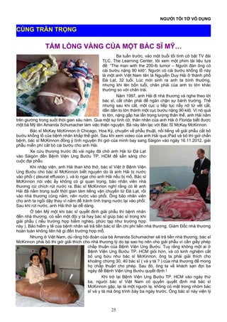 NGƯỜI TÔI TỚ VÔ DỤNG
TẤM LÒNG VÀNG CỦA MỘT BÁC SĨ MỸ…
Ba tuần trước, vào một buổi tối tình cờ bật TV đài
TLC, The Learning Center, tôi xem một phim tài liệu tựa
đề: “The man with the 200-lb tumor – Người đàn ông có
cái bướu nặng 90 kilô“. Người có cái bướu khổng lồ này
là một anh Việt Nam tên là Nguyễn Duy Hải ở thành phố
Đà Lạt, 32 tuổi. Lúc mới sinh ra anh ta bình thường,
nhưng khi lên bốn tuổi, chân phải của anh to lớn khác
thường so với chân trái.
Năm 1997, anh Hải đi nhà thương và nghe theo lời
bác sĩ, cắt chân phải để ngăn chận sự bành trướng. Thế
nhưng sau khi cắt, một cục u tiếp tục nẩy nở từ vết cắt,
dần dần to lớn thành một cục bướu nặng 90 kilô. Vì nó quá
to lớn, nặng gấp hai lần trọng lượng thân thể, anh Hải nằm
trên giường trong suốt thời gian sáu năm. Qua một sự tình cờ, thân nhân của anh Hải ở Florida biết được
một bà Mỹ tên Amanda Schumacher làm việc thiện nguyện. Bà này liên lạc với Bác Sĩ McKay McKinnon.
Bác sĩ McKay McKinnon ở Chicago, Hoa Kỳ, chuyên về phẫu thuật, nổi tiếng về giải phẫu cắt bỏ
bướu khổng lồ của bệnh nhân khắp thế giới. Sau khi xem video của anh Hải qua iPad và bỏ thì giờ chẩn
bệnh, bác sĩ McKinnon đồng ý tình nguyện thì giờ của mình bay sang Sàigòn vào ngày 16.11.2012, giải
phẫu miễn phí cắt bỏ cái bướu cho anh Hải.
Xe cứu thương trước đó vài ngày đã chở anh Hải từ Đà Lạt
vào Sàigòn đến Bệnh Viện Ung Bướu TP. HCM để sẵn sàng cho
cuộc đại phẫu.
Khi nhập viện, anh Hải than khó thở, bác sĩ Việt ở Bệnh Viện
Ung Bướu cho bác sĩ McKinnon biết nguyên do là anh Hải bị nước
vào phổi ( pleural effusion ), và lo ngại cho anh Hải nếu bị mổ. Bác sĩ
McKinnon nói việc ấy không có gì quan trọng, bảo nhân viên nhà
thương cứ chích rút nước ra. Bác sĩ McKinnon nghĩ rằng có lẽ anh
Hải đã nằm trong suốt thời gian tám tiếng vận chuyển từ Đà Lạt, rồi
vào nhà thương cũng nằm, nên nước vào phổi. Ông bảo nhân viên
cho anh ta ngồi dậy thay vì nằm để tránh tình trạng nước lại vào phổi.
Sau khi rút nước, anh Hải thở lại dễ dàng.
Ở bên Mỹ một khi bác sĩ quyết định giải phẫu thì bệnh nhân
đến nhà thương, có sẵn một đội y tá hay bác sĩ giúp bác sĩ trong khi
giải phẫu ( nếu trường hợp hiểm nghèo, phức tạp như trường hợp
này ). Bảo hiểm y tế của bệnh nhân sẽ trả tiền bác sĩ lẫn chi phí tiền nhà thương, Giám Đốc nhà thương
hoàn toàn không liên hệ gì đến trường hợp mổ.
Nhưng ở Việt Nam, dù rằng hội đoàn của bà Amanda Schumacher sẽ trả tiền nhà thương, bác sĩ
McKinnon phải bỏ thì giờ giải thích cho nhà thương lý do tại sao họ nên cho giải phẫu vì cần giấy phép
chấp thuận của Bệnh Viện Ung Bướu. Tuy rằng không một ai ở
Bệnh Viện Ung Bướu TP. HCM giỏi hơn, và có kinh nghiệm cắt
bỏ ung bứu như bác sĩ McKinnon, ông ta phải giải thích cho
khoảng chừng 30, 40 bác sĩ ( và y tá ? ) của nhà thương để mong
họ chấp thuận cho phép. Sau đó, ông ta về khách sạn đợi ba
ngày để Bệnh Viện Ung Bướu quyết định !
Khi trở lại Bệnh Viện Ung Bướu TP. HCM vào ngày thứ
ba, người bác sĩ Việt Nam có quyền quyết định mà bác sĩ
McKinnon gặp, lại là một người lạ, không có mặt trong nhóm bác
sĩ và y tá mà ông trình bày ba ngày trước. Ông bác sĩ này viện lý
25
CÙNG TRÂN TRỌNG
 