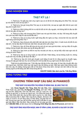 NGUYỄN TÀI NGỌC
THẬT KỲ LẠ !
1. Thật kỳ lạ: Tờ giấy bạc năm chục nghìn sao có vẻ rất lớn khi dâng tặng cho Nhà Thờ, mà sao
lại nhỏ thế khi mình đi mua sắm ?
2. Thật kỳ lạ: Hai giờ trong Nhà Thờ sao có vẻ dài lê thê, mà sao lại ngắn đến thế khi xem một
tập phim truyền hình ?
3. Thật kỳ lạ: Mình không thể tìm ra một lời để nói khi cầu nguyện, mà không biết lời đâu lại sẵn
thế khi tán gẫu với bạn bè ?
4. Thật kỳ lạ: Đọc một chương Kinh Thánh sao mà quá khó khăn, mà đọc 100 trang tiểu thuyết
tình cảm hay kiếm hiệp thì sao lại dễ đến thế ?
5. Thật kỳ lạ: Sao ai ai cũng muốn ngồi hàng đầu khi nghe ca nhạc, mà lại làm đủ mọi cách để
ngồi hàng cuối trong Nhà Thờ ?
6. Thật kỳ lạ: Sao chúng ta cần phải biết một việc làm cho Giáo Hội 2, 3 tuần trước đó để rồi còn
xếp lịch, mà lại sắp xếp ổn thoả các việc khác vào giờ phút cuối cùng ?
7. Thật kỳ lạ: Học về Chúa để chia sẻ cho anh chị em sao quá khó khăn, mà học hiểu rồi truyền
miệng những chuyện tầm phào sao lại dễ dàng đến thế ?
8. Thật kỳ lạ: Sao mình có thể tin mọi thứ mà báo chí nêu ra, mà lại thắc mắc hoài nghi mãi về
những lời Kinh Thánh ?
9. Thật kỳ lạ: Sao ai ai cũng muốn có một chỗ trên Thiên Đàng, mà lại không muốn tin, không
muốn làm hay nói điều gì để được lên đấy ?
10. Thật kỳ lạ: Sao khi mình gửi chuyện cười bằng E-mail thì tin rằng người ta chuyển ngay,
nhưng khi sắp gửi một bức thư nói về Chúa thì mình lại đắn đo suy nghĩ trước khi đem chia sẻ ?
Thật là kỳ lạ phải không nào ? Giờ đây bạn đã đọc lá thư này xong, thì bạn hãy chuyển đến cho
một người bạn, một thân nhân hay một người nào đó không ưa bạn. Nếu bạn quên hoặc không muốn
làm như vậy, thì chẳng những bạn mất cơ hội được Chúa chúc lành, mà bạn còn làm mất cơ hội của
những người có thể đang cần đến Chúa trong đời họ.
KHUYẾT DANH, Bản dịch của Gs. Trần Duy Nhiên
CHƯƠNG TRÌNH NHỊP CẦU BÁC ÁI PHANXICÔ
TRỢ GIÚP CHỊ NGUYỄN THỊ HỒNG Ở ĐỒNG NAI, BỊ UNG THƯ VÚ
Lm. Giuse Nguyễn Văn Tăng, Giáo Xứ Lộc Hòa, Giáo
Phận Xuân Lộc, giới thiệu chị Nguyễn Thị Hồng, sinh năm 1962,
ngụ tại tỉnh, Đồng Nai. Cha mẹ mất sớm, nhà có 3 anh em, chị
không có gia đình, ở chung với người anh. Chị Hồng thể trạng rất
yêu, mắc nhiều bệnh tật, nay lại thêm bệnh ung thư vú, hiện đang
điều trị tại khoa Nội 4, Bệnh Viện Ung Bướu Sàigòn, đã được mổ
ngày 21.4.2014, chi phí tổng cộng 15 triệu đồng, sẽ phải hóa trị 6
toa, nhưng men gan cao nên lại phải ngưng hóa trị để điều trị men
gan bên Bệnh Viện Gia Định. Nay chúng tôi xin trợ giúp gia đình
chị 7.000.000 VND, số tiền được trích từ Chương Trình Nhịp Cầu Bác Ái Phanxicô, có 6 biên lai.
TRỢ GIÚP ÔNG NGUYỄN NGỌC ANH Ở VĨNH LONG, BỊ KHỐI U DẠ DÀY DI CĂN
27
CÙNG TƯƠNG TRỢ
CÙNG NGHIỆM SINH
 