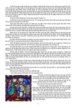 Thiên Chúa đã chuẩn bị rất kỹ cho cô Maria. Ngài đã tạo dựng cô như một thụ tạo tuyệt vời, độc
nhất vô nhị, chỉ vì Ngài muốn cô xứng đáng trở nên người mẹ cưu mang chính Con Một của Ngài. Maria
là một kiệt tác của Thiên Chúa, dù bề ngoài cô chỉ là một thôn nữ của một ngôi làng nhỏ bé vô
danh.Thiên Chúa không ép buộc cô Maria làm mẹ của Con Một Ngài, dù Ngài đã chuẩn bị cho cô một
cách đặc biệt để đón nhận trọng trách cao cả đó. Ngài tôn trọng tự do của cô, tự do mà chính Ngài đã
ban cho cô trong tư cách là người. Ngài không đặt cô trước một sự đã rồi. Ngài muốn hỏi ý cô, và chờ
cô ngỏ lời ưng thuận.
Phúc Âm Chúa Nhật hôm nay kể câu chuyện Truyền Tin.
Truyền tin là một Tin Mừng muôn thuở. Tin mừng này đã được thực hiện qua một cuộc hòa đàm
chưa từng có trong lịch sử nhân loại.
Cuộc hòa đàm diễn ra giữa hai nhân vật, đại diện Thiên Chúa và loài người. Đại diện Thiên
Chúa là Sứ Thần Gabriel, đại diện loài người là trinh nữ Maria.
Khung cảnh cuộc hòa đàm, không phải trong cung điện vua chúa, lầu các sang trọng. Nơi đó,
trong căn nhà thanh bạch nghèo nàn thuộc vùng sâu thôn dã vô danh Nadarét. Khung cảnh thật giản dị,
quê mùa, thô sơ, nhưng Thiên Chúa đã chọn làm khởi điểm lịch sử cứu độ vĩ đại.
Maria dù là nữ tỳ nhưng Sứ Thần đến mở đầu cuộc hòa đàm, không phải với thái độ ông chủ
truyền lệnh. Ở đây, Sứ Thần hết sức khiêm cung, kính cẩn, lễ phép với lời chào: “Kính mừng Đấng đầy
ân phúc, Thiên Chúa ở cùng Bà”. Thật khác xa lời cậu thanh niên chào cô thanh nữ. Tử tế lắm, cậu chỉ
nói: Chào cô, chào em.
Sứ thần rất trân trọng thôn nữ Maria: vừa chúc tụng kính phục con người thánh thiện khả ái, vừa
tôn vinh chức vụ cao sang của bà được Thiên Chúa ở cùng.
Thôn nữ Maria sợ sự tôn vinh bất thường ấy, và tự nhủ lời chào ấy có ý nghĩa gì ? Quả là sự
tỉnh thức thận trọng của một thục nữ trinh trong, sáng ngời, đầy khiêm nhu và thùy mị.
Sứ thần đã nhận ra ý từ đó và giải thích thật rõ ràng cặn kẽ, trong suốt: “Thưa Bà Maria, xin
đừng sợ, Bà rất đẹp lòng Thiên Chúa, Thiên Chúa ban cho Bà sinh con, đặt tên là Giêsu, Người là Con
Đấng tối cao, Thiên Chúa sẽ ban cho Người ngai vàng vua Đavít…”
Nhưng, đối với Maria, “chữ trinh đáng giá ngàn vàng” hơn cả ngai vàng vua Đavít, vì Maria đã
tận hiến suốt đời đồng trinh cho Thiên Chúa, nên Maria từ tốn đáp lễ: Làm sao có chuyện ấy được, thưa
Ngài, vì tôi đã khấn trọn đời đồng trinh. Sứ thần liền minh giải: “Việc đó rất chí thánh, do Chúa Thánh
Thần với quyền phép Đấng Tối Cao, sẽ soi bóng trên bà, nên Hài Nhi khi bà sinh ra là Đấng Thánh, là
Con Thiên Chúa...”
Nhận ra đó là thánh ý Thiên Chúa, Maria đã sấp mình tôn thờ Thiên Chúa: “Này tôi là nữ tỳ của
Chúa, xin hết lòng vâng theo thánh ý Chúa như lời sứ thần truyền dạy”. Sứ thần đã thành công trong sứ
mạng vô cùng trọng đại. Maria đã hoàn toàn làm đẹp lòng Thiên Chúa, trọn vẹn hiến dâng đồng trinh với
chức vụ Thiên Mẫu lạ lùng.
Đây thật là một cuộc hòa đàm gương mẫu cho muôn đời. Gương mẫu vì cuộc hòa đàm đã diễn
ra đúng tinh thần đối thoại và hòa giải.
Đối thoại cần thiết phải có ba tính chất đặc biệt:
- Thứ nhất, hai bên rất khiêm tốn, tôn trọng lẫn nhau.
- Thứ hai, hai bên thưa đáp trình bày ý tứ của mình rất
trong sáng, rất đơn sơ và chân thành, mình nghĩ thế nào, lập
trường làm sao, cần những điều gì mới đưa đến thành công.
- Thứ ba, hai bên đã nhận ra những ân huệ rất ích
chung, rất thánh thiện mà Thiên Chúa muốn thực hiện.
Đây cũng là một cuộc hòa giải hoàn hảo:
- Vì đã giải quyết được những nỗi khó khăn vô cùng
phức tạp, loài người không thể gỡ mối tơ vò, chỉ có quyền
năng Thiên Chúa mới giải quyết được vấn đề: vừa đồng trinh,
vừa sinh con, con Bà vừa là người, vừa là Thiên Chúa.
- Vì đã giải quyết được chương trình cứu độ nhân
loại mà Thiên Chúa đã bao lần hòa giải thất bại với bao
nhiêu nhân vật từ Ađam Evà cho đến nay. Nay Thiên Chúa
mới thực hiện được chương trình thương yêu của Người nơi
Đức Trinh Nữ Maria.
7
 