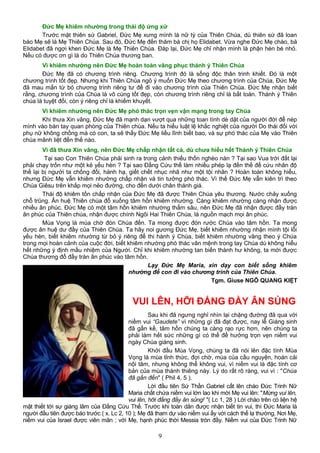 Đức Mẹ khiêm nhường trong thái độ ứng xử
Trước mặt thiên sứ Gabriel, Đức Mẹ xưng mình là nữ tỳ của Thiên Chúa, dù thiên sứ đã loan
báo Mẹ sẽ là Mẹ Thiên Chúa. Sau đó, Đức Mẹ đến thăm bà chị họ Elidabet. Vừa nghe Đức Mẹ chào, bà
Elidabet đã ngợi khen Đức Mẹ là Mẹ Thiên Chúa. Đáp lại, Đức Mẹ chỉ nhận mình là phận hèn bé nhỏ.
Nếu có được ơn gì là do Thiên Chúa thương ban.
Vì khiêm nhường nên Đức Mẹ hoàn toàn vâng phục thánh ý Thiên Chúa
Đức Mẹ đã có chương trình riêng. Chương trình đó là sống độc thân trinh khiết. Đó là một
chương trình tốt đẹp. Nhưng khi Thiên Chúa ngỏ ý muốn Đức Mẹ theo chương trình của Chúa, Đức Mẹ
đã mau mắn từ bỏ chương trình riêng tư để đi vào chương trình của Thiên Chúa. Đức Mẹ nhận biết
rằng, chương trình của Chúa là vô cùng tốt đẹp, còn chương trình riêng chỉ là bất toàn. Thánh ý Thiên
chúa là tuyệt đối, còn ý riêng chỉ là khiếm khuyết.
Vì khiêm nhường nên Đức Mẹ phó thác trọn vẹn vận mạng trong tay Chúa
Khi thưa Xin vâng, Đức Mẹ đã mạnh dạn vượt qua những toan tính dè dặt của người đời để nép
mình vào bàn tay quan phòng của Thiên chúa. Nếu ta hiểu luật lệ khắc nghiệt của người Do thái đối với
phụ nữ không chồng mà có con, ta sẽ thấy Đức Mẹ liều lĩnh biết bao, và sự phó thác của Mẹ vào Thiên
chúa mãnh liệt đến thế nào.
Vì đã thưa Xin vâng, nên Đức Mẹ chấp nhận tất cả, dù chưa hiểu hết Thánh ý Thiên Chúa
Tại sao Con Thiên Chúa phải sinh ra trong cảnh thiếu thốn nghèo nàn ? Tại sao Vua trời đất lại
phải chạy trốn như một kẻ yếu hèn ? Tại sao Đấng Cứu thế làm nhiều phép lạ đến thế để cứu nhân độ
thế lại bị người ta chống đối, hành hạ, giết chết nhục nhã như một tội nhân ? Hoàn toàn không hiểu,
nhưng Đức Mẹ vẫn khiêm nhường chấp nhận và tin tưởng phó thác. Vì thế Đức Mẹ vẫn kiên trì theo
Chúa Giêsu trên khắp mọi nẻo đường, cho đến dưới chân thánh giá.
Thái độ khiêm tốn chấp nhận của Đức Mẹ đã được Thiên Chúa yêu thương. Nước chảy xuống
chỗ trũng. Ân huệ Thiên chúa đổ xuống tâm hồn khiêm nhường. Càng khiêm nhường càng nhận được
nhiều ân phúc. Đức Mẹ có một tâm hồn khiêm nhường thẳm sâu, nên Đức Mẹ đã nhận được đầy tràn
ân phúc của Thiên chúa, nhận được chính Ngôi Hai Thiên Chúa, là nguồn mạch mọi ân phúc.
Mùa Vọng là mùa chờ đón Chúa đến. Ta mong được đón rước Chúa vào tâm hồn. Ta mong
được ân huệ dư đầy của Thiên Chúa. Ta hãy noi gương Đức Mẹ, biết khiêm nhường nhận mình tội lỗi
yếu hèn, biết khiêm nhường từ bỏ ý riêng để thi hành ý Chúa, biết khiêm nhường vâng theo ý Chúa
trong mọi hoàn cảnh của cuộc đời, biết khiêm nhường phó thác vân mệnh trong tay Chúa dù không hiểu
hết những ý định mầu nhiệm của Người. Chỉ khi khiêm nhường tan biến thành hư không, ta mới được
Chúa thương đổ đầy tràn ân phúc vào tâm hồn.
Lạy Đức Mẹ Maria, xin dạy con biết sống khiêm
nhường để con đi vào chương trình của Thiên Chúa.
Tgm. Giuse NGÔ QUANG KIỆT
VUI LÊN, HỠI ĐẤNG ĐẦY ÂN SỦNG
Sau khi đã ngưng nghỉ nhìn lại chặng đường đã qua với
niềm vui “Gaudete” vì những gì đã đạt được, nay lễ Giáng sinh
đã gần kề, tâm hồn chúng ta càng rạo rực hơn, nên chúng ta
phải làm hết sức những gì có thể để hưởng trọn vẹn niềm vui
ngày Chúa giáng sinh.
Khởi đầu Mùa Vọng, chúng ta đã nói lên đặc tính Mùa
Vọng là mùa tỉnh thức, đợi chờ, mùa của cầu nguyện, hoán cải
nội tâm, nhưng không thể không vui, vì niềm vui là đặc tính cơ
bản của mùa thánh thiêng này. Lý do rất rõ ràng, vui vì : "Chúa
đã gần đến" ( Phil 4, 5 ).
Lời đầu tiên Sứ Thần Gabriel cất lên chào Đức Trinh Nữ
Maria chất chứa niềm vui lớn lao khi mời Mẹ vui lên: "Mừng vui lên,
vui lên, hỡi đấng đầy ân sủng! "( Lc 1, 28 ) Lời chào trên có liện hệ
mật thiết tới sự giáng lâm của Đấng Cứu Thế. Trước khi toàn dân được nhận biết tin vui, thì Đức Maria là
người đầu tiên được báo trước ( x. Lc 2, 10 ); Mẹ đã tham dự vào niềm vui ấy với cách thế lạ thường. Nơi Mẹ,
niềm vui của Israel được viên mãn ; với Mẹ, hạnh phúc thời Messia tròn đầy. Niềm vui của Đức Trinh Nữ
9
 
