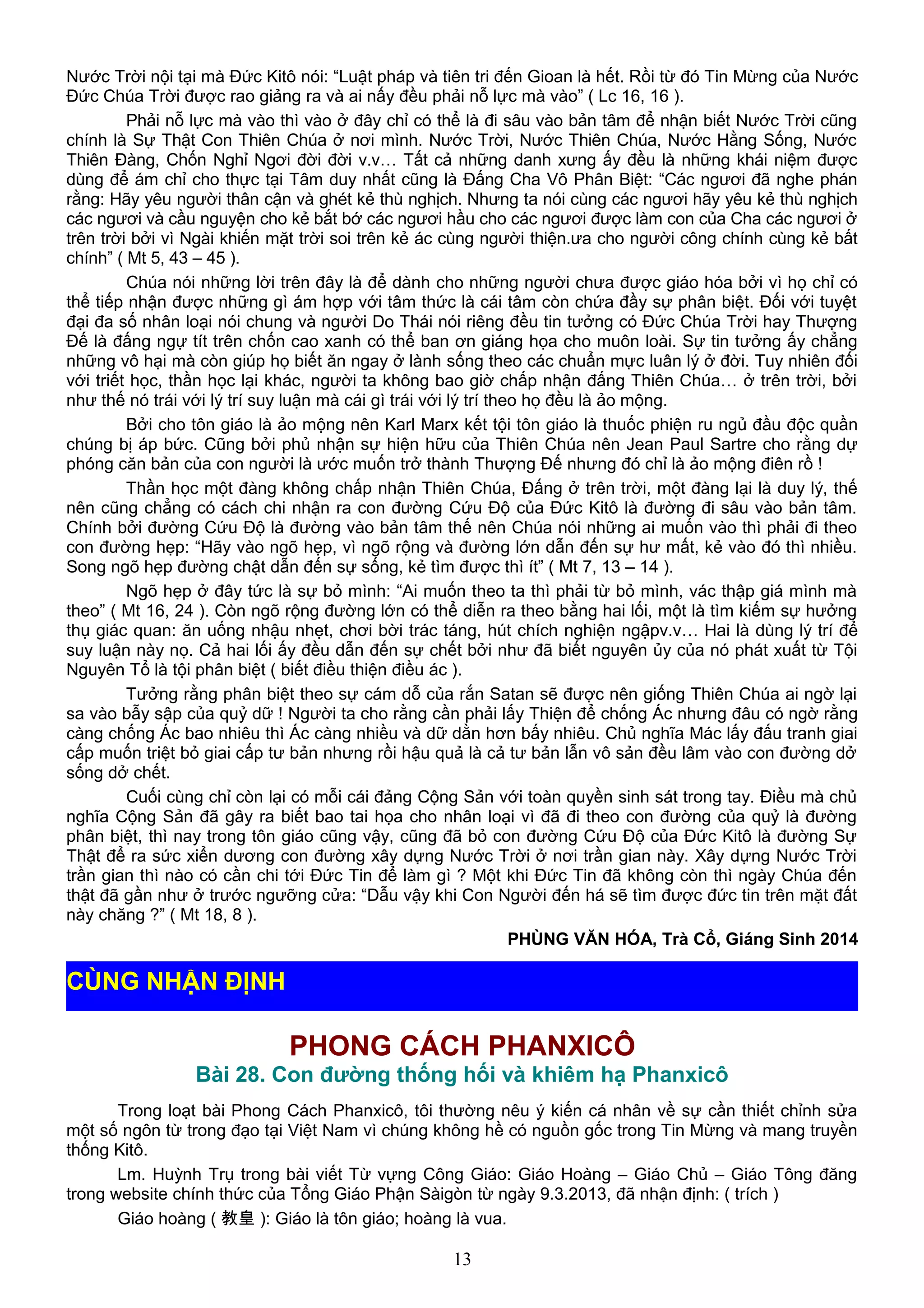 Nước Trời nội tại mà Đức Kitô nói: “Luật pháp và tiên tri đến Gioan là hết. Rồi từ đó Tin Mừng của Nước
Đức Chúa Trời được rao giảng ra và ai nấy đều phải nỗ lực mà vào” ( Lc 16, 16 ).
Phải nỗ lực mà vào thì vào ở đây chỉ có thể là đi sâu vào bản tâm để nhận biết Nước Trời cũng
chính là Sự Thật Con Thiên Chúa ở nơi mình. Nước Trời, Nước Thiên Chúa, Nước Hằng Sống, Nước
Thiên Đàng, Chốn Nghỉ Ngơi đời đời v.v… Tất cả những danh xưng ấy đều là những khái niệm được
dùng để ám chỉ cho thực tại Tâm duy nhất cũng là Đấng Cha Vô Phân Biệt: “Các ngươi đã nghe phán
rằng: Hãy yêu người thân cận và ghét kẻ thù nghịch. Nhưng ta nói cùng các ngươi hãy yêu kẻ thù nghịch
các ngươi và cầu nguyện cho kẻ bắt bớ các ngươi hầu cho các ngươi được làm con của Cha các ngươi ở
trên trời bởi vì Ngài khiến mặt trời soi trên kẻ ác cùng người thiện.ưa cho người công chính cùng kẻ bất
chính” ( Mt 5, 43 – 45 ).
Chúa nói những lời trên đây là để dành cho những người chưa được giáo hóa bởi vì họ chỉ có
thể tiếp nhận được những gì ám hợp với tâm thức là cái tâm còn chứa đầy sự phân biệt. Đối với tuyệt
đại đa số nhân loại nói chung và người Do Thái nói riêng đều tin tưởng có Đức Chúa Trời hay Thượng
Đế là đấng ngự tít trên chốn cao xanh có thể ban ơn giáng họa cho muôn loài. Sự tin tưởng ấy chẳng
những vô hại mà còn giúp họ biết ăn ngay ở lành sống theo các chuẩn mực luân lý ở đời. Tuy nhiên đối
với triết học, thần học lại khác, người ta không bao giờ chấp nhận đấng Thiên Chúa… ở trên trời, bởi
như thế nó trái với lý trí suy luận mà cái gì trái với lý trí theo họ đều là ảo mộng.
Bởi cho tôn giáo là ảo mộng nên Karl Marx kết tội tôn giáo là thuốc phiện ru ngủ đầu độc quần
chúng bị áp bức. Cũng bởi phủ nhận sự hiện hữu của Thiên Chúa nên Jean Paul Sartre cho rằng dự
phóng căn bản của con người là ước muốn trở thành Thượng Đế nhưng đó chỉ là ảo mộng điên rồ !
Thần học một đàng không chấp nhận Thiên Chúa, Đấng ở trên trời, một đàng lại là duy lý, thế
nên cũng chẳng có cách chi nhận ra con đường Cứu Độ của Đức Kitô là đường đi sâu vào bản tâm.
Chính bởi đường Cứu Độ là đường vào bản tâm thế nên Chúa nói những ai muốn vào thì phải đi theo
con đường hẹp: “Hãy vào ngõ hẹp, vì ngõ rộng và đường lớn dẫn đến sự hư mất, kẻ vào đó thì nhiều.
Song ngõ hẹp đường chật dẫn đến sự sống, kẻ tìm được thì ít” ( Mt 7, 13 – 14 ).
Ngõ hẹp ở đây tức là sự bỏ mình: “Ai muốn theo ta thì phải từ bỏ mình, vác thập giá mình mà
theo” ( Mt 16, 24 ). Còn ngõ rộng đường lớn có thể diễn ra theo bằng hai lối, một là tìm kiếm sự hưởng
thụ giác quan: ăn uống nhậu nhẹt, chơi bời trác táng, hút chích nghiện ngậpv.v… Hai là dùng lý trí để
suy luận này nọ. Cả hai lối ấy đều dẫn đến sự chết bởi như đã biết nguyên ủy của nó phát xuất từ Tội
Nguyên Tổ là tội phân biệt ( biết điều thiện điều ác ).
Tưởng rằng phân biệt theo sự cám dỗ của rắn Satan sẽ được nên giống Thiên Chúa ai ngờ lại
sa vào bẫy sập của quỷ dữ ! Người ta cho rằng cần phải lấy Thiện để chống Ác nhưng đâu có ngờ rằng
càng chống Ác bao nhiêu thì Ác càng nhiều và dữ dằn hơn bấy nhiêu. Chủ nghĩa Mác lấy đấu tranh giai
cấp muốn triệt bỏ giai cấp tư bản nhưng rồi hậu quả là cả tư bản lẫn vô sản đều lâm vào con đường dở
sống dở chết.
Cuối cùng chỉ còn lại có mỗi cái đảng Cộng Sản với toàn quyền sinh sát trong tay. Điều mà chủ
nghĩa Cộng Sản đã gây ra biết bao tai họa cho nhân loại vì đã đi theo con đường của quỷ là đường
phân biệt, thì nay trong tôn giáo cũng vậy, cũng đã bỏ con đường Cứu Độ của Đức Kitô là đường Sự
Thật để ra sức xiển dương con đường xây dựng Nước Trời ở nơi trần gian này. Xây dựng Nước Trời
trần gian thì nào có cần chi tới Đức Tin để làm gì ? Một khi Đức Tin đã không còn thì ngày Chúa đến
thật đã gần như ở trước ngưỡng cửa: “Dẫu vậy khi Con Người đến há sẽ tìm được đức tin trên mặt đất
này chăng ?” ( Mt 18, 8 ).
PHÙNG VĂN HÓA, Trà Cổ, Giáng Sinh 2014
PHONG CÁCH PHANXICÔ
Bài 28. Con đường thống hối và khiêm hạ Phanxicô
Trong loạt bài Phong Cách Phanxicô, tôi thường nêu ý kiến cá nhân về sự cần thiết chỉnh sửa
một số ngôn từ trong đạo tại Việt Nam vì chúng không hề có nguồn gốc trong Tin Mừng và mang truyền
thống Kitô.
Lm. Huỳnh Trụ trong bài viết Từ vựng Công Giáo: Giáo Hoàng – Giáo Chủ – Giáo Tông đăng
trong website chính thức của Tổng Giáo Phận Sàigòn từ ngày 9.3.2013, đã nhận định: ( trích )
Giáo hoàng ( 教皇 ): Giáo là tôn giáo; hoàng là vua.
13
CÙNG NHẬN ĐỊNH
 