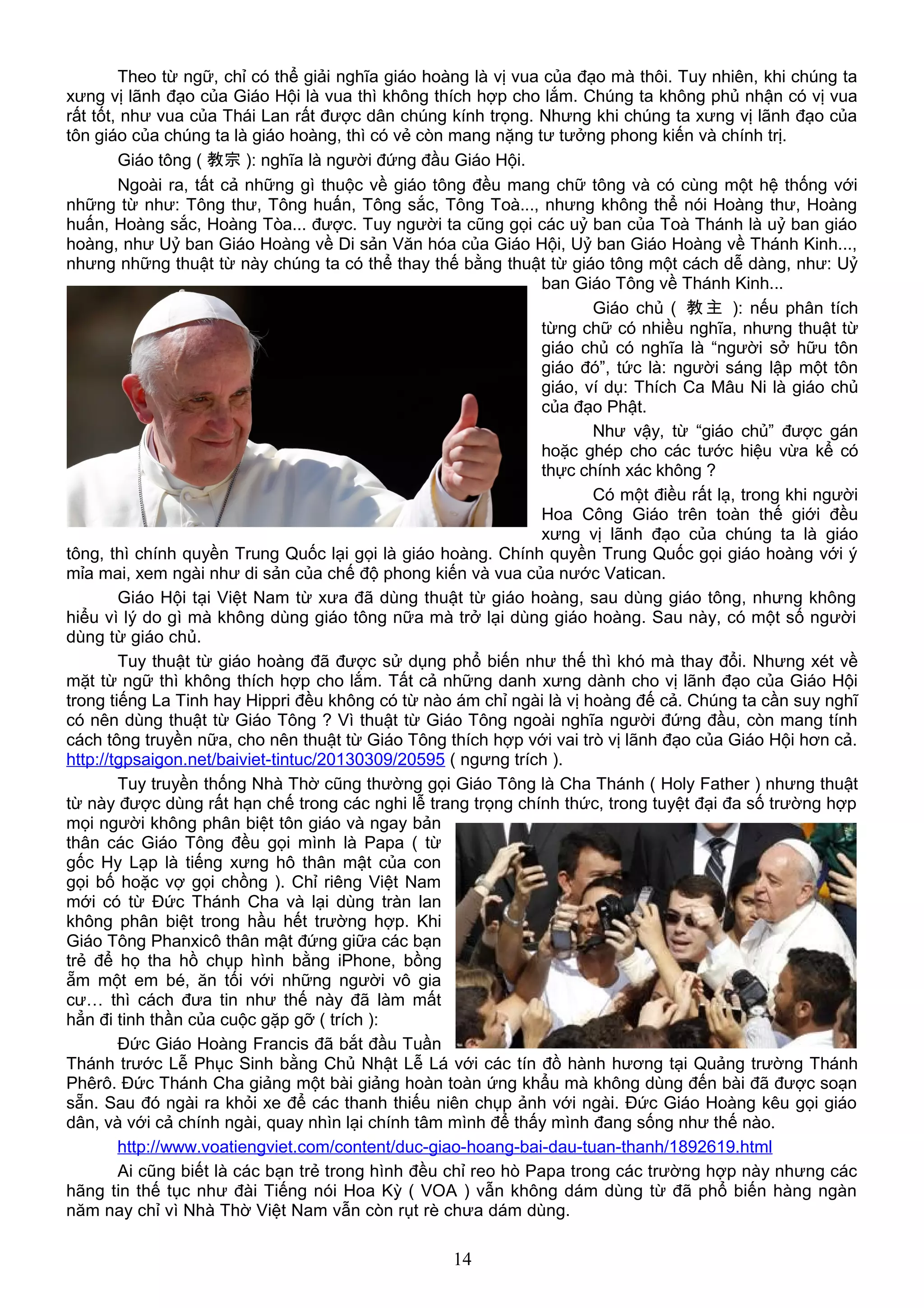 Theo từ ngữ, chỉ có thể giải nghĩa giáo hoàng là vị vua của đạo mà thôi. Tuy nhiên, khi chúng ta
xưng vị lãnh đạo của Giáo Hội là vua thì không thích hợp cho lắm. Chúng ta không phủ nhận có vị vua
rất tốt, như vua của Thái Lan rất được dân chúng kính trọng. Nhưng khi chúng ta xưng vị lãnh đạo của
tôn giáo của chúng ta là giáo hoàng, thì có vẻ còn mang nặng tư tưởng phong kiến và chính trị.
Giáo tông ( 教宗 ): nghĩa là người đứng đầu Giáo Hội.
Ngoài ra, tất cả những gì thuộc về giáo tông đều mang chữ tông và có cùng một hệ thống với
những từ như: Tông thư, Tông huấn, Tông sắc, Tông Toà..., nhưng không thể nói Hoàng thư, Hoàng
huấn, Hoàng sắc, Hoàng Tòa... được. Tuy người ta cũng gọi các uỷ ban của Toà Thánh là uỷ ban giáo
hoàng, như Uỷ ban Giáo Hoàng về Di sản Văn hóa của Giáo Hội, Uỷ ban Giáo Hoàng về Thánh Kinh...,
nhưng những thuật từ này chúng ta có thể thay thế bằng thuật từ giáo tông một cách dễ dàng, như: Uỷ
ban Giáo Tông về Thánh Kinh...
Giáo chủ ( 教主 ): nếu phân tích
từng chữ có nhiều nghĩa, nhưng thuật từ
giáo chủ có nghĩa là “người sở hữu tôn
giáo đó”, tức là: người sáng lập một tôn
giáo, ví dụ: Thích Ca Mâu Ni là giáo chủ
của đạo Phật.
Như vậy, từ “giáo chủ” được gán
hoặc ghép cho các tước hiệu vừa kể có
thực chính xác không ?
Có một điều rất lạ, trong khi người
Hoa Công Giáo trên toàn thế giới đều
xưng vị lãnh đạo của chúng ta là giáo
tông, thì chính quyền Trung Quốc lại gọi là giáo hoàng. Chính quyền Trung Quốc gọi giáo hoàng với ý
mỉa mai, xem ngài như di sản của chế độ phong kiến và vua của nước Vatican.
Giáo Hội tại Việt Nam từ xưa đã dùng thuật từ giáo hoàng, sau dùng giáo tông, nhưng không
hiểu vì lý do gì mà không dùng giáo tông nữa mà trở lại dùng giáo hoàng. Sau này, có một số người
dùng từ giáo chủ.
Tuy thuật từ giáo hoàng đã được sử dụng phổ biến như thế thì khó mà thay đổi. Nhưng xét về
mặt từ ngữ thì không thích hợp cho lắm. Tất cả những danh xưng dành cho vị lãnh đạo của Giáo Hội
trong tiếng La Tinh hay Hippri đều không có từ nào ám chỉ ngài là vị hoàng đế cả. Chúng ta cần suy nghĩ
có nên dùng thuật từ Giáo Tông ? Vì thuật từ Giáo Tông ngoài nghĩa người đứng đầu, còn mang tính
cách tông truyền nữa, cho nên thuật từ Giáo Tông thích hợp với vai trò vị lãnh đạo của Giáo Hội hơn cả.
http://tgpsaigon.net/baiviet-tintuc/20130309/20595 ( ngưng trích ).
Tuy truyền thống Nhà Thờ cũng thường gọi Giáo Tông là Cha Thánh ( Holy Father ) nhưng thuật
từ này được dùng rất hạn chế trong các nghi lễ trang trọng chính thức, trong tuyệt đại đa số trường hợp
mọi người không phân biệt tôn giáo và ngay bản
thân các Giáo Tông đều gọi mình là Papa ( từ
gốc Hy Lạp là tiếng xưng hô thân mật của con
gọi bố hoặc vợ gọi chồng ). Chỉ riêng Việt Nam
mới có từ Đức Thánh Cha và lại dùng tràn lan
không phân biệt trong hầu hết trường hợp. Khi
Giáo Tông Phanxicô thân mật đứng giữa các bạn
trẻ để họ tha hồ chụp hình bằng iPhone, bồng
ẵm một em bé, ăn tối với những người vô gia
cư… thì cách đưa tin như thế này đã làm mất
hẳn đi tinh thần của cuộc gặp gỡ ( trích ):
Đức Giáo Hoàng Francis đã bắt đầu Tuần
Thánh trước Lễ Phục Sinh bằng Chủ Nhật Lễ Lá với các tín đồ hành hương tại Quảng trường Thánh
Phêrô. Đức Thánh Cha giảng một bài giảng hoàn toàn ứng khẩu mà không dùng đến bài đã được soạn
sẵn. Sau đó ngài ra khỏi xe để các thanh thiếu niên chụp ảnh với ngài. Đức Giáo Hoàng kêu gọi giáo
dân, và với cả chính ngài, quay nhìn lại chính tâm mình để thấy mình đang sống như thế nào.
http://www.voatiengviet.com/content/duc-giao-hoang-bai-dau-tuan-thanh/1892619.html
Ai cũng biết là các bạn trẻ trong hình đều chỉ reo hò Papa trong các trường hợp này nhưng các
hãng tin thế tục như đài Tiếng nói Hoa Kỳ ( VOA ) vẫn không dám dùng từ đã phổ biến hàng ngàn
năm nay chỉ vì Nhà Thờ Việt Nam vẫn còn rụt rè chưa dám dùng.
14
 