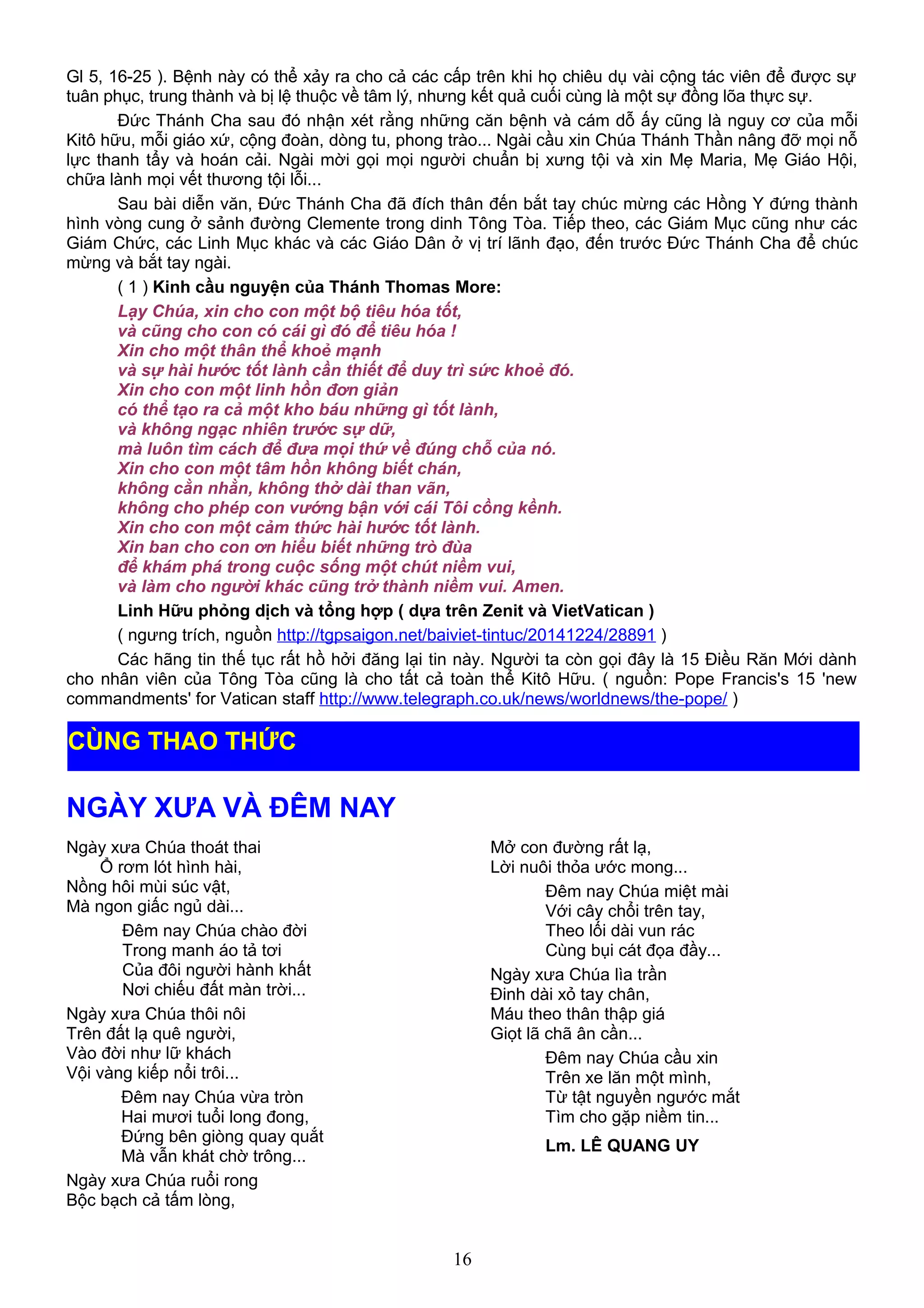 Gl 5, 16-25 ). Bệnh này có thể xảy ra cho cả các cấp trên khi họ chiêu dụ vài cộng tác viên để được sự
tuân phục, trung thành và bị lệ thuộc về tâm lý, nhưng kết quả cuối cùng là một sự đồng lõa thực sự.
Đức Thánh Cha sau đó nhận xét rằng những căn bệnh và cám dỗ ấy cũng là nguy cơ của mỗi
Kitô hữu, mỗi giáo xứ, cộng đoàn, dòng tu, phong trào... Ngài cầu xin Chúa Thánh Thần nâng đỡ mọi nỗ
lực thanh tẩy và hoán cải. Ngài mời gọi mọi người chuẩn bị xưng tội và xin Mẹ Maria, Mẹ Giáo Hội,
chữa lành mọi vết thương tội lỗi...
Sau bài diễn văn, Đức Thánh Cha đã đích thân đến bắt tay chúc mừng các Hồng Y đứng thành
hình vòng cung ở sảnh đường Clemente trong dinh Tông Tòa. Tiếp theo, các Giám Mục cũng như các
Giám Chức, các Linh Mục khác và các Giáo Dân ở vị trí lãnh đạo, đến trước Đức Thánh Cha để chúc
mừng và bắt tay ngài.
( 1 ) Kinh cầu nguyện của Thánh Thomas More:
Lạy Chúa, xin cho con một bộ tiêu hóa tốt,
và cũng cho con có cái gì đó để tiêu hóa !
Xin cho một thân thể khoẻ mạnh
và sự hài hước tốt lành cần thiết để duy trì sức khoẻ đó.
Xin cho con một linh hồn đơn giản
có thể tạo ra cả một kho báu những gì tốt lành,
và không ngạc nhiên trước sự dữ,
mà luôn tìm cách để đưa mọi thứ về đúng chỗ của nó.
Xin cho con một tâm hồn không biết chán,
không cằn nhằn, không thở dài than vãn,
không cho phép con vướng bận với cái Tôi cồng kềnh.
Xin cho con một cảm thức hài hước tốt lành.
Xin ban cho con ơn hiểu biết những trò đùa
để khám phá trong cuộc sống một chút niềm vui,
và làm cho người khác cũng trở thành niềm vui. Amen.
Linh Hữu phỏng dịch và tổng hợp ( dựa trên Zenit và VietVatican )
( ngưng trích, nguồn http://tgpsaigon.net/baiviet-tintuc/20141224/28891 )
Các hãng tin thế tục rất hồ hởi đăng lại tin này. Người ta còn gọi đây là 15 Điều Răn Mới dành
cho nhân viên của Tông Tòa cũng là cho tất cả toàn thể Kitô Hữu. ( nguồn: Pope Francis's 15 'new
commandments' for Vatican staff http://www.telegraph.co.uk/news/worldnews/the-pope/ )
NGÀY XƯA VÀ ĐÊM NAY
Ngày xưa Chúa thoát thai
Ổ rơm lót hình hài,
Nồng hôi mùi súc vật,
Mà ngon giấc ngủ dài...
Đêm nay Chúa chào đời
Trong manh áo tả tơi
Của đôi người hành khất
Nơi chiếu đất màn trời...
Ngày xưa Chúa thôi nôi
Trên đất lạ quê người,
Vào đời như lữ khách
Vội vàng kiếp nổi trôi...
Đêm nay Chúa vừa tròn
Hai mươi tuổi long đong,
Đứng bên giòng quay quắt
Mà vẫn khát chờ trông...
Ngày xưa Chúa ruổi rong
Bộc bạch cả tấm lòng,
Mở con đường rất lạ,
Lời nuôi thỏa ước mong...
Đêm nay Chúa miệt mài
Với cây chổi trên tay,
Theo lối dài vun rác
Cùng bụi cát đọa đầy...
Ngày xưa Chúa lìa trần
Đinh dài xỏ tay chân,
Máu theo thân thập giá
Giọt lã chã ân cần...
Đêm nay Chúa cầu xin
Trên xe lăn một mình,
Từ tật nguyền ngước mắt
Tìm cho gặp niềm tin...
Lm. LÊ QUANG UY
16
CÙNG THAO THỨC
 