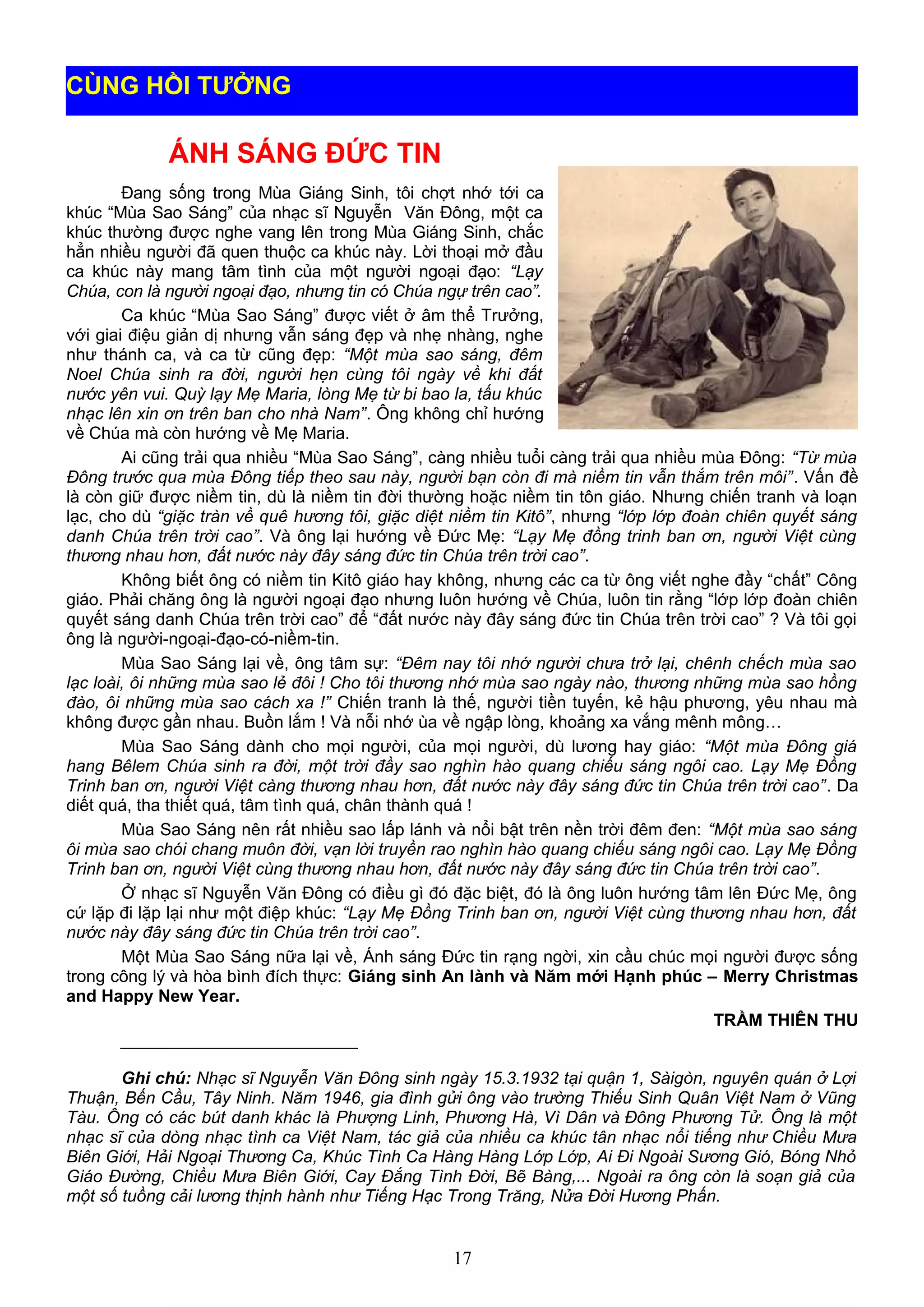 ÁNH SÁNG ĐỨC TIN
Đang sống trong Mùa Giáng Sinh, tôi chợt nhớ tới ca
khúc “Mùa Sao Sáng” của nhạc sĩ Nguyễn Văn Đông, một ca
khúc thường được nghe vang lên trong Mùa Giáng Sinh, chắc
hẳn nhiều người đã quen thuộc ca khúc này. Lời thoại mở đầu
ca khúc này mang tâm tình của một người ngoại đạo: “Lạy
Chúa, con là người ngoại đạo, nhưng tin có Chúa ngự trên cao”.
Ca khúc “Mùa Sao Sáng” được viết ở âm thể Trưởng,
với giai điệu giản dị nhưng vẫn sáng đẹp và nhẹ nhàng, nghe
như thánh ca, và ca từ cũng đẹp: “Một mùa sao sáng, đêm
Noel Chúa sinh ra đời, người hẹn cùng tôi ngày về khi đất
nước yên vui. Quỳ lạy Mẹ Maria, lòng Mẹ từ bi bao la, tấu khúc
nhạc lên xin ơn trên ban cho nhà Nam”. Ông không chỉ hướng
về Chúa mà còn hướng về Mẹ Maria.
Ai cũng trải qua nhiều “Mùa Sao Sáng”, càng nhiều tuổi càng trải qua nhiều mùa Đông: “Từ mùa
Đông trước qua mùa Đông tiếp theo sau này, người bạn còn đi mà niềm tin vẫn thắm trên môi”. Vấn đề
là còn giữ được niềm tin, dù là niềm tin đời thường hoặc niềm tin tôn giáo. Nhưng chiến tranh và loạn
lạc, cho dù “giặc tràn về quê hương tôi, giặc diệt niềm tin Kitô”, nhưng “lớp lớp đoàn chiên quyết sáng
danh Chúa trên trời cao”. Và ông lại hướng về Đức Mẹ: “Lạy Mẹ đồng trinh ban ơn, người Việt cùng
thương nhau hơn, đất nước này đây sáng đức tin Chúa trên trời cao”.
Không biết ông có niềm tin Kitô giáo hay không, nhưng các ca từ ông viết nghe đầy “chất” Công
giáo. Phải chăng ông là người ngoại đạo nhưng luôn hướng về Chúa, luôn tin rằng “lớp lớp đoàn chiên
quyết sáng danh Chúa trên trời cao” để “đất nước này đây sáng đức tin Chúa trên trời cao” ? Và tôi gọi
ông là người-ngoại-đạo-có-niềm-tin.
Mùa Sao Sáng lại về, ông tâm sự: “Đêm nay tôi nhớ người chưa trở lại, chênh chếch mùa sao
lạc loài, ôi những mùa sao lẻ đôi ! Cho tôi thương nhớ mùa sao ngày nào, thương những mùa sao hồng
đào, ôi những mùa sao cách xa !” Chiến tranh là thế, người tiền tuyến, kẻ hậu phương, yêu nhau mà
không được gần nhau. Buồn lắm ! Và nỗi nhớ ùa về ngập lòng, khoảng xa vắng mênh mông…
Mùa Sao Sáng dành cho mọi người, của mọi người, dù lương hay giáo: “Một mùa Đông giá
hang Bêlem Chúa sinh ra đời, một trời đầy sao nghìn hào quang chiếu sáng ngôi cao. Lạy Mẹ Đồng
Trinh ban ơn, người Việt càng thương nhau hơn, đất nước này đây sáng đức tin Chúa trên trời cao”. Da
diết quá, tha thiết quá, tâm tình quá, chân thành quá !
Mùa Sao Sáng nên rất nhiều sao lấp lánh và nổi bật trên nền trời đêm đen: “Một mùa sao sáng
ôi mùa sao chói chang muôn đời, vạn lời truyền rao nghìn hào quang chiếu sáng ngôi cao. Lạy Mẹ Đồng
Trinh ban ơn, người Việt cùng thương nhau hơn, đất nước này đây sáng đức tin Chúa trên trời cao”.
Ở nhạc sĩ Nguyễn Văn Đông có điều gì đó đặc biệt, đó là ông luôn hướng tâm lên Đức Mẹ, ông
cứ lặp đi lặp lại như một điệp khúc: “Lạy Mẹ Đồng Trinh ban ơn, người Việt cùng thương nhau hơn, đất
nước này đây sáng đức tin Chúa trên trời cao”.
Một Mùa Sao Sáng nữa lại về, Ánh sáng Đức tin rạng ngời, xin cầu chúc mọi người được sống
trong công lý và hòa bình đích thực: Giáng sinh An lành và Năm mới Hạnh phúc – Merry Christmas
and Happy New Year.
TRẦM THIÊN THU
_________________________
Ghi chú: Nhạc sĩ Nguyễn Văn Đông sinh ngày 15.3.1932 tại quận 1, Sàigòn, nguyên quán ở Lợi
Thuận, Bến Cầu, Tây Ninh. Năm 1946, gia đình gửi ông vào trường Thiếu Sinh Quân Việt Nam ở Vũng
Tàu. Ông có các bút danh khác là Phượng Linh, Phương Hà, Vì Dân và Đông Phương Tử. Ông là một
nhạc sĩ của dòng nhạc tình ca Việt Nam, tác giả của nhiều ca khúc tân nhạc nổi tiếng như Chiều Mưa
Biên Giới, Hải Ngoại Thương Ca, Khúc Tình Ca Hàng Hàng Lớp Lớp, Ai Đi Ngoài Sương Gió, Bóng Nhỏ
Giáo Đường, Chiều Mưa Biên Giới, Cay Đắng Tình Đời, Bẽ Bàng,... Ngoài ra ông còn là soạn giả của
một số tuồng cải lương thịnh hành như Tiếng Hạc Trong Trăng, Nửa Đời Hương Phấn.
17
CÙNG HỒI TƯỞNG
 