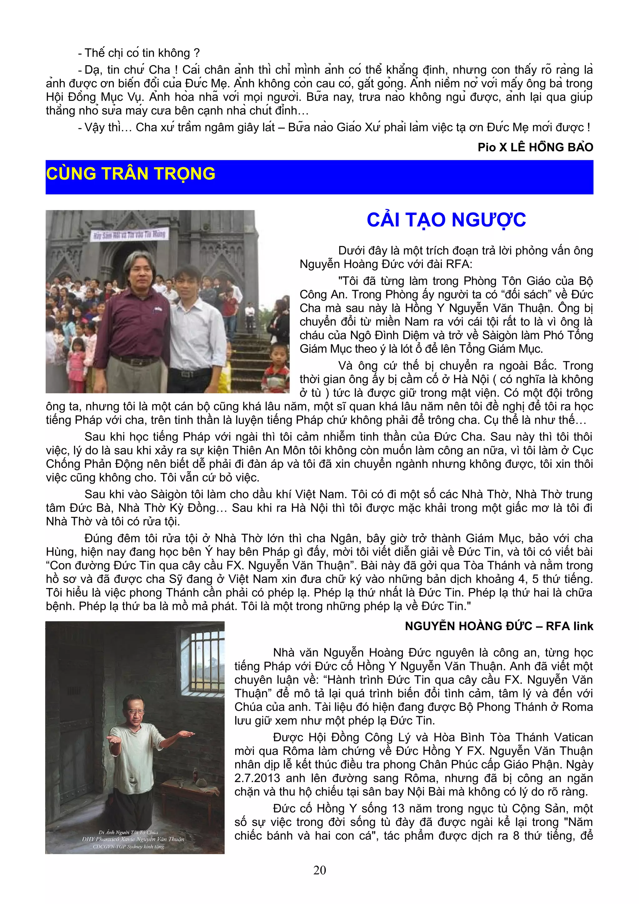 - Thế chị có tin không ?
- Dạ, tin chứ Cha ! Cái chân ảnh thì chỉ mình ảnh có thể khẳng định, nhưng con thấy rõ ràng là
ảnh được ơn biến đổi của Đức Mẹ. Ảnh không còn cau có, gắt gỏng. Ảnh niềm nở với mấy ông bà trong
Hội Đồng Mục Vụ. Ảnh hòa nhã với mọi người. Bữa nay, trưa nào không ngủ được, ảnh lại qua giúp
thằng nhỏ sửa máy cưa bên cạnh nhà chút đỉnh…
- Vậy thì… Cha xứ trầm ngâm giây lát – Bữa nào Giáo Xứ phải làm việc tạ ơn Đức Mẹ mới được !
Pio X LÊ HỒNG BẢO
CẢI TẠO NGƯỢC
Dưới đây là một trích đoạn trả lời phỏng vấn ông
Nguyễn Hoàng Đức với đài RFA:
"Tôi đã từng làm trong Phòng Tôn Giáo của Bộ
Công An. Trong Phòng ấy người ta có “đối sách” về Đức
Cha mà sau này là Hồng Y Nguyễn Văn Thuận. Ông bị
chuyển đổi từ miền Nam ra với cái tội rất to là vì ông là
cháu của Ngô Đình Diệm và trở về Sàigòn làm Phó Tổng
Giám Mục theo ý là lót ổ để lên Tổng Giám Mục.
Và ông cứ thế bị chuyển ra ngoài Bắc. Trong
thời gian ông ấy bị cầm cố ở Hà Nội ( có nghĩa là không
ở tù ) tức là được giữ trong mật viện. Có một đội trông
ông ta, nhưng tôi là một cán bộ cũng khá lâu năm, một sĩ quan khá lâu năm nên tôi đề nghị để tôi ra học
tiếng Pháp với cha, trên tinh thần là luyện tiếng Pháp chứ không phải để trông cha. Cụ thể là như thế…
Sau khi học tiếng Pháp với ngài thì tôi cảm nhiễm tinh thần của Đức Cha. Sau này thì tôi thôi
việc, lý do là sau khi xảy ra sự kiện Thiên An Môn tôi không còn muốn làm công an nữa, vì tôi làm ở Cục
Chống Phản Động nên biết dễ phải đi đàn áp và tôi đã xin chuyển ngành nhưng không được, tôi xin thôi
việc cũng không cho. Tôi vẫn cứ bỏ việc.
Sau khi vào Sàigòn tôi làm cho dầu khí Việt Nam. Tôi có đi một số các Nhà Thờ, Nhà Thờ trung
tâm Đức Bà, Nhà Thờ Kỳ Đồng… Sau khi ra Hà Nội thì tôi được mặc khải trong một giấc mơ là tôi đi
Nhà Thờ và tôi có rửa tội.
Đúng đêm tôi rửa tội ở Nhà Thờ lớn thì cha Ngân, bây giờ trở thành Giám Mục, bảo với cha
Hùng, hiện nay đang học bên Ý hay bên Pháp gì đấy, mời tôi viết diễn giải về Đức Tin, và tôi có viết bài
“Con đường Đức Tin qua cây cầu FX. Nguyễn Văn Thuận”. Bài này đã gởi qua Tòa Thánh và nằm trong
hồ sơ và đã được cha Sỹ đang ở Việt Nam xin đưa chữ ký vào những bản dịch khoảng 4, 5 thứ tiếng.
Tôi hiểu là việc phong Thánh cần phải có phép lạ. Phép lạ thứ nhất là Đức Tin. Phép lạ thứ hai là chữa
bệnh. Phép lạ thứ ba là mồ mả phát. Tôi là một trong những phép lạ về Đức Tin."
NGUYỄN HOÀNG ĐỨC – RFA link
Nhà văn Nguyễn Hoàng Đức nguyên là công an, từng học
tiếng Pháp với Đức cố Hồng Y Nguyễn Văn Thuận. Anh đã viết một
chuyên luận về: “Hành trình Đức Tin qua cây cầu FX. Nguyễn Văn
Thuận” để mô tả lại quá trình biến đổi tình cảm, tâm lý và đến với
Chúa của anh. Tài liệu đó hiện đang được Bộ Phong Thánh ở Roma
lưu giữ xem như một phép lạ Đức Tin.
Được Hội Đồng Công Lý và Hòa Bình Tòa Thánh Vatican
mời qua Rôma làm chứng về Đức Hồng Y FX. Nguyễn Văn Thuận
nhân dịp lễ kết thúc điều tra phong Chân Phúc cấp Giáo Phận. Ngày
2.7.2013 anh lên đường sang Rôma, nhưng đã bị công an ngăn
chặn và thu hộ chiếu tại sân bay Nội Bài mà không có lý do rõ ràng.
Đức cố Hồng Y sống 13 năm trong ngục tù Cộng Sản, một
số sự việc trong đời sống tù đày đã được ngài kể lại trong "Năm
chiếc bánh và hai con cá", tác phẩm được dịch ra 8 thứ tiếng, để
20
CÙNG TRÂN TRỌNG
 