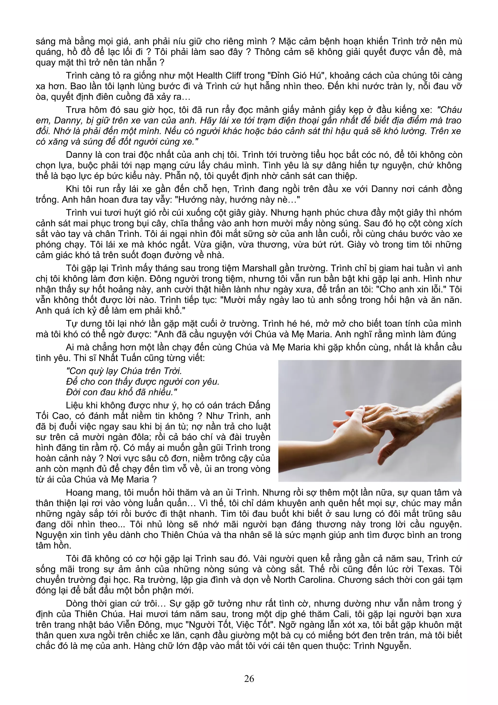 sáng mà bằng mọi giá, anh phải níu giữ cho riêng mình ? Mặc cảm bệnh hoạn khiến Trình trở nên mù
quáng, hồ đồ để lạc lối đi ? Tôi phải làm sao đây ? Thông cảm sẽ không giải quyết được vấn đề, mà
quay mặt thì trở nên tàn nhẫn ?
Trình càng tỏ ra giống như một Health Cliff trong "Đỉnh Gió Hú", khoảng cách của chúng tôi càng
xa hơn. Bao lần tôi lạnh lùng bước đi và Trình cứ hụt hẫng nhìn theo. Đến khi nước tràn ly, nỗi đau vỡ
òa, quyết định điên cuồng đã xảy ra…
Trưa hôm đó sau giờ học, tôi đã run rẩy đọc mảnh giấy mảnh giấy kẹp ở đầu kiếng xe: "Cháu
em, Danny, bị giữ trên xe van của anh. Hãy lái xe tới trạm điện thoại gần nhất để biết địa điểm mà trao
đổi. Nhớ là phải đến một mình. Nếu có người khác hoặc báo cảnh sát thì hậu quả sẽ khó lường. Trên xe
có xăng và súng để đốt người cùng xe."
Danny là con trai độc nhất của anh chị tôi. Trình tới trường tiểu học bắt cóc nó, để tôi không còn
chọn lựa, buộc phải tới nạp mạng cứu lấy cháu mình. Tình yêu là sự dâng hiến tự nguyện, chứ không
thể là bạo lực ép bức kiểu này. Phẫn nộ, tôi quyết định nhờ cảnh sát can thiệp.
Khi tôi run rẩy lái xe gần đến chỗ hẹn, Trình đang ngồi trên đầu xe với Danny nơi cánh đồng
trống. Anh hân hoan đưa tay vẫy: "Hướng này, hướng này nè…"
Trình vui tươi huýt gió rồi cúi xuống cột giây giày. Nhưng hạnh phúc chưa đầy một giây thì nhóm
cảnh sát mai phục trong bụi cây, chĩa thẳng vào anh hơn mười mấy nòng súng. Sau đó họ cột còng xích
sắt vào tay và chân Trình. Tôi ái ngại nhìn đôi mắt sững sờ của anh lần cuối, rồi cùng cháu bước vào xe
phóng chạy. Tôi lái xe mà khóc ngất. Vừa giận, vừa thương, vừa bứt rứt. Giày vò trong tim tôi những
cảm giác khó tả trên suốt đoạn đường về nhà.
Tôi gặp lại Trình mấy tháng sau trong tiệm Marshall gần trường. Trình chỉ bị giam hai tuần vì anh
chị tôi không làm đơn kiện. Đông người trong tiệm, nhưng tôi vẫn run bần bật khi gặp lại anh. Hình như
nhận thấy sự hốt hoảng này, anh cười thật hiền lành như ngày xưa, để trấn an tôi: "Cho anh xin lỗi." Tôi
vẫn không thốt được lời nào. Trình tiếp tục: "Mười mấy ngày lao tù anh sống trong hối hận và ăn năn.
Anh quá ích kỷ để làm em phải khổ."
Tự dưng tôi lại nhớ lần gặp mặt cuối ở trường. Trình hé hé, mở mở cho biết toan tính của mình
mà tôi khó có thể ngờ được: "Anh đã cầu nguyện với Chúa và Mẹ Maria. Anh nghĩ rằng mình làm đúng
Ai mà chẳng hơn một lần chạy đến cùng Chúa và Mẹ Maria khi gặp khốn cùng, nhất là khẩn cầu
tình yêu. Thi sĩ Nhất Tuấn cũng từng viết:
"Con quỳ lạy Chúa trên Trời.
Để cho con thấy được người con yêu.
Đời con đau khổ đã nhiều."
Liệu khi không được như ý, họ có oán trách Đấng
Tối Cao, có đánh mất niềm tin không ? Như Trình, anh
đã bị đuổi việc ngay sau khi bị án tù; nợ nần trả cho luật
sư trên cả mười ngàn đôla; rồi cả báo chí và đài truyền
hình đăng tin rầm rộ. Có mấy ai muốn gần gũi Trình trong
hoàn cảnh này ? Nơi vực sâu cô đơn, niềm trông cậy của
anh còn mạnh đủ để chạy đến tìm vỗ về, ủi an trong vòng
từ ái của Chúa và Mẹ Maria ?
Hoang mang, tôi muốn hỏi thăm và an ủi Trình. Nhưng rồi sợ thêm một lần nữa, sự quan tâm và
thân thiện lại rơi vào vòng luẩn quẩn… Vì thế, tôi chỉ dám khuyên anh quên hết mọi sự, chúc may mắn
những ngày sắp tới rồi bước đi thật nhanh. Tim tôi đau buốt khi biết ở sau lưng có đôi mắt trũng sâu
đang dõi nhìn theo... Tôi nhủ lòng sẽ nhớ mãi người bạn đáng thương này trong lời cầu nguyện.
Nguyện xin tình yêu dành cho Thiên Chúa và tha nhân sẽ là sức mạnh giúp anh tìm được bình an trong
tâm hồn.
Tôi đã không có cơ hội gặp lại Trình sau đó. Vài người quen kể rằng gần cả năm sau, Trình cứ
sống mãi trong sự ảm ảnh của những nòng súng và còng sắt. Thế rồi cũng đến lúc rời Texas. Tôi
chuyển trường đại học. Ra trường, lập gia đình và dọn về North Carolina. Chương sách thời con gái tạm
đóng lại để bắt đẩu một bổn phận mới.
Dòng thời gian cứ trôi… Sự gặp gỡ tưởng như rất tình cờ, nhưng dường như vẫn nằm trong ý
định của Thiên Chúa. Hai mươi tám năm sau, trong một dịp ghé thăm Cali, tôi gặp lại người bạn xưa
trên trang nhật báo Viễn Đông, mục "Người Tốt, Việc Tốt". Ngỡ ngàng lẫn xót xa, tôi bắt gặp khuôn mặt
thân quen xưa ngồi trên chiếc xe lăn, cạnh đầu giường một bà cụ có miếng bớt đen trên trán, mà tôi biết
chắc đó là mẹ của anh. Hàng chữ lớn đập vào mắt tôi với cái tên quen thuộc: Trình Nguyễn.
26
 