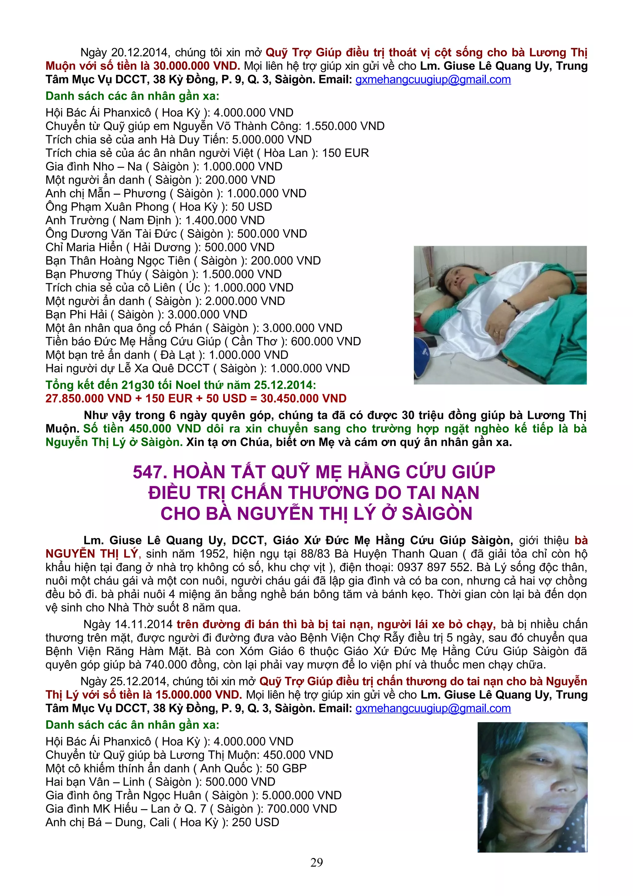 Ngày 20.12.2014, chúng tôi xin mở Quỹ Trợ Giúp điều trị thoát vị cột sống cho bà Lương Thị
Muộn với số tiền là 30.000.000 VND. Mọi liên hệ trợ giúp xin gửi về cho Lm. Giuse Lê Quang Uy, Trung
Tâm Mục Vụ DCCT, 38 Kỳ Đồng, P. 9, Q. 3, Sàigòn. Email: gxmehangcuugiup@gmail.com
Danh sách các ân nhân gần xa:
Hội Bác Ái Phanxicô ( Hoa Kỳ ): 4.000.000 VND
Chuyển từ Quỹ giúp em Nguyễn Võ Thành Công: 1.550.000 VND
Trích chia sẻ của anh Hà Duy Tiến: 5.000.000 VND
Trích chia sẻ của ác ân nhân người Việt ( Hòa Lan ): 150 EUR
Gia đình Nho – Na ( Sàigòn ): 1.000.000 VND
Một người ẩn danh ( Sàigòn ): 200.000 VND
Anh chị Mẫn – Phương ( Sàigòn ): 1.000.000 VND
Ông Phạm Xuân Phong ( Hoa Kỳ ): 50 USD
Anh Trường ( Nam Định ): 1.400.000 VND
Ông Dương Văn Tài Đức ( Sàigòn ): 500.000 VND
Chỉ Maria Hiển ( Hải Dương ): 500.000 VND
Bạn Thân Hoàng Ngọc Tiên ( Sàigòn ): 200.000 VND
Bạn Phương Thúy ( Sàigòn ): 1.500.000 VND
Trích chia sẻ của cô Liên ( Úc ): 1.000.000 VND
Một người ẩn danh ( Sàigòn ): 2.000.000 VND
Bạn Phi Hải ( Sàigòn ): 3.000.000 VND
Một ân nhân qua ông cố Phán ( Sàigòn ): 3.000.000 VND
Tiền báo Đức Mẹ Hằng Cứu Giúp ( Cần Thơ ): 600.000 VND
Một bạn trẻ ẩn danh ( Đà Lạt ): 1.000.000 VND
Hai người dự Lễ Xa Quê DCCT ( Sàigòn ): 1.000.000 VND
Tổng kết đến 21g30 tối Noel thứ năm 25.12.2014:
27.850.000 VND + 150 EUR + 50 USD = 30.450.000 VND
Như vậy trong 6 ngày quyên góp, chúng ta đã có được 30 triệu đồng giúp bà Lương Thị
Muộn. Số tiền 450.000 VND dôi ra xin chuyển sang cho trường hợp ngặt nghèo kế tiếp là bà
Nguyễn Thị Lý ở Sàigòn. Xin tạ ơn Chúa, biết ơn Mẹ và cám ơn quý ân nhân gần xa.
547. HOÀN TẤT QUỸ MẸ HẰNG CỨU GIÚP
ĐIỀU TRỊ CHẤN THƯƠNG DO TAI NẠN
CHO BÀ NGUYỄN THỊ LÝ Ở SÀIGÒN
Lm. Giuse Lê Quang Uy, DCCT, Giáo Xứ Đức Mẹ Hằng Cứu Giúp Sàigòn, giới thiệu bà
NGUYỄN THỊ LÝ, sinh năm 1952, hiện ngụ tại 88/83 Bà Huyện Thanh Quan ( đã giải tỏa chỉ còn hộ
khẩu hiện tại đang ở nhà trọ không có số, khu chợ vịt ), điện thoại: 0937 897 552. Bà Lý sống độc thân,
nuôi một cháu gái và một con nuôi, người cháu gái đã lập gia đình và có ba con, nhưng cả hai vợ chồng
đều bỏ đi. bà phải nuôi 4 miệng ăn bằng nghề bán bông tăm và bánh kẹo. Thời gian còn lại bà đến dọn
vệ sinh cho Nhà Thờ suốt 8 năm qua.
Ngày 14.11.2014 trên đường đi bán thì bà bị tai nạn, người lái xe bỏ chạy, bà bị nhiều chấn
thương trên mặt, được người đi đường đưa vào Bệnh Viện Chợ Rẫy điều trị 5 ngày, sau đó chuyển qua
Bệnh Viện Răng Hàm Mặt. Bà con Xóm Giáo 6 thuộc Giáo Xứ Đức Mẹ Hằng Cứu Giúp Sàigòn đã
quyên góp giúp bà 740.000 đồng, còn lại phải vay mượn để lo viện phí và thuốc men chạy chữa.
Ngày 25.12.2014, chúng tôi xin mở Quỹ Trợ Giúp điều trị chấn thương do tai nạn cho bà Nguyễn
Thị Lý với số tiền là 15.000.000 VND. Mọi liên hệ trợ giúp xin gửi về cho Lm. Giuse Lê Quang Uy, Trung
Tâm Mục Vụ DCCT, 38 Kỳ Đồng, P. 9, Q. 3, Sàigòn. Email: gxmehangcuugiup@gmail.com
Danh sách các ân nhân gần xa:
Hội Bác Ái Phanxicô ( Hoa Kỳ ): 4.000.000 VND
Chuyển từ Quỹ giúp bà Lương Thị Muộn: 450.000 VND
Một cô khiếm thính ẩn danh ( Anh Quốc ): 50 GBP
Hai bạn Vân – Linh ( Sàigòn ): 500.000 VND
Gia đình ông Trần Ngọc Huân ( Sàigòn ): 5.000.000 VND
Gia đình MK Hiếu – Lan ở Q. 7 ( Sàigòn ): 700.000 VND
Anh chị Bá – Dung, Cali ( Hoa Kỳ ): 250 USD
29
 