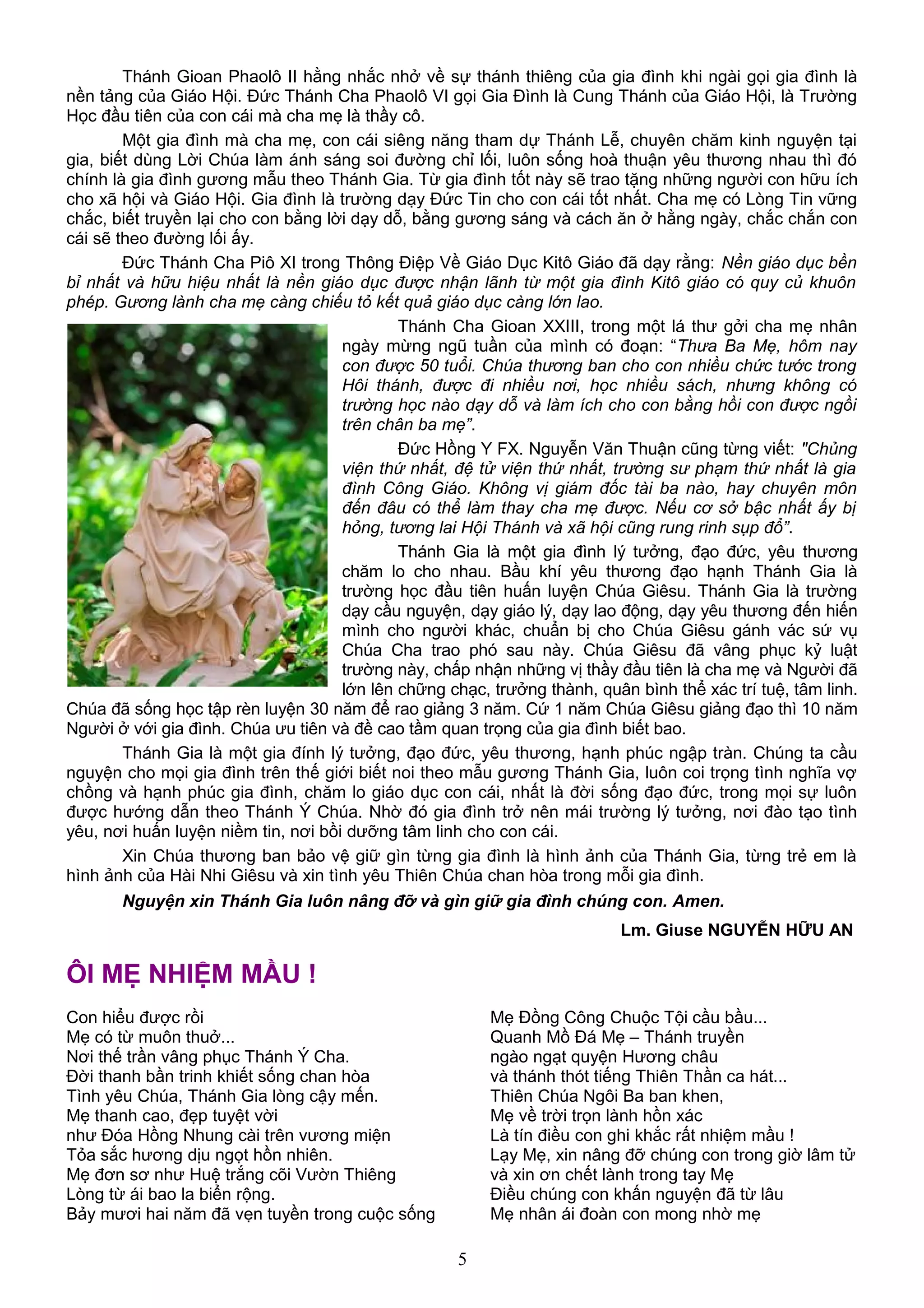 Thánh Gioan Phaolô II hằng nhắc nhở về sự thánh thiêng của gia đình khi ngài gọi gia đình là
nền tảng của Giáo Hội. Đức Thánh Cha Phaolô VI gọi Gia Đình là Cung Thánh của Giáo Hội, là Trường
Học đầu tiên của con cái mà cha mẹ là thầy cô.
Một gia đình mà cha mẹ, con cái siêng năng tham dự Thánh Lễ, chuyên chăm kinh nguyện tại
gia, biết dùng Lời Chúa làm ánh sáng soi đường chỉ lối, luôn sống hoà thuận yêu thương nhau thì đó
chính là gia đình gương mẫu theo Thánh Gia. Từ gia đình tốt này sẽ trao tặng những người con hữu ích
cho xã hội và Giáo Hội. Gia đình là trường dạy Đức Tin cho con cái tốt nhất. Cha mẹ có Lòng Tin vững
chắc, biết truyền lại cho con bằng lời dạy dỗ, bằng gương sáng và cách ăn ở hằng ngày, chắc chắn con
cái sẽ theo đường lối ấy.
Đức Thánh Cha Piô XI trong Thông Điệp Về Giáo Dục Kitô Giáo đã dạy rằng: Nền giáo dục bền
bỉ nhất và hữu hiệu nhất là nền giáo dục được nhận lãnh từ một gia đình Kitô giáo có quy củ khuôn
phép. Gương lành cha mẹ càng chiếu tỏ kết quả giáo dục càng lớn lao.
Thánh Cha Gioan XXIII, trong một lá thư gởi cha mẹ nhân
ngày mừng ngũ tuần của mình có đoạn: “Thưa Ba Mẹ, hôm nay
con được 50 tuổi. Chúa thương ban cho con nhiều chức tước trong
Hôi thánh, được đi nhiều nơi, học nhiều sách, nhưng không có
trường học nào dạy dỗ và làm ích cho con bằng hồi con được ngồi
trên chân ba mẹ”.
Đức Hồng Y FX. Nguyễn Văn Thuận cũng từng viết: "Chủng
viện thứ nhất, đệ tử viện thứ nhất, trường sư phạm thứ nhất là gia
đình Công Giáo. Không vị giám đốc tài ba nào, hay chuyên môn
đến đâu có thể làm thay cha mẹ được. Nếu cơ sở bậc nhất ấy bị
hỏng, tương lai Hội Thánh và xã hội cũng rung rinh sụp đổ”.
Thánh Gia là một gia đình lý tưởng, đạo đức, yêu thương
chăm lo cho nhau. Bầu khí yêu thương đạo hạnh Thánh Gia là
trường học đầu tiên huấn luyện Chúa Giêsu. Thánh Gia là trường
dạy cầu nguyện, dạy giáo lý, dạy lao động, dạy yêu thương đến hiến
mình cho người khác, chuẩn bị cho Chúa Giêsu gánh vác sứ vụ
Chúa Cha trao phó sau này. Chúa Giêsu đã vâng phục kỷ luật
trường này, chấp nhận những vị thầy đầu tiên là cha mẹ và Người đã
lớn lên chững chạc, trưởng thành, quân bình thể xác trí tuệ, tâm linh.
Chúa đã sống học tập rèn luyện 30 năm để rao giảng 3 năm. Cứ 1 năm Chúa Giêsu giảng đạo thì 10 năm
Người ở với gia đình. Chúa ưu tiên và đề cao tầm quan trọng của gia đình biết bao.
Thánh Gia là một gia đính lý tưởng, đạo đức, yêu thương, hạnh phúc ngập tràn. Chúng ta cầu
nguyện cho mọi gia đình trên thế giới biết noi theo mẫu gương Thánh Gia, luôn coi trọng tình nghĩa vợ
chồng và hạnh phúc gia đình, chăm lo giáo dục con cái, nhất là đời sống đạo đức, trong mọi sự luôn
được hướng dẫn theo Thánh Ý Chúa. Nhờ đó gia đình trở nên mái trường lý tưởng, nơi đào tạo tình
yêu, nơi huấn luyện niềm tin, nơi bồi dưỡng tâm linh cho con cái.
Xin Chúa thương ban bảo vệ giữ gìn từng gia đình là hình ảnh của Thánh Gia, từng trẻ em là
hình ảnh của Hài Nhi Giêsu và xin tình yêu Thiên Chúa chan hòa trong mỗi gia đình.
Nguyện xin Thánh Gia luôn nâng đỡ và gìn giữ gia đình chúng con. Amen.
Lm. Giuse NGUYỄN HỮU AN
ÔI MẸ NHIỆM MẦU !
Con hiểu được rồi
Mẹ có từ muôn thuở...
Nơi thế trần vâng phục Thánh Ý Cha.
Đời thanh bần trinh khiết sống chan hòa
Tình yêu Chúa, Thánh Gia lòng cậy mến.
Mẹ thanh cao, đẹp tuyệt vời
như Đóa Hồng Nhung cài trên vương miện
Tỏa sắc hương dịu ngọt hồn nhiên.
Mẹ đơn sơ như Huệ trắng cõi Vườn Thiêng
Lòng từ ái bao la biển rộng.
Bảy mươi hai năm đã vẹn tuyền trong cuộc sống
Mẹ Đồng Công Chuộc Tội cầu bầu...
Quanh Mồ Đá Mẹ – Thánh truyền
ngào ngạt quyện Hương châu
và thánh thót tiếng Thiên Thần ca hát...
Thiên Chúa Ngôi Ba ban khen,
Mẹ về trời trọn lành hồn xác
Là tín điều con ghi khắc rất nhiệm mầu !
Lạy Mẹ, xin nâng đỡ chúng con trong giờ lâm tử
và xin ơn chết lành trong tay Mẹ
Điều chúng con khấn nguyện đã từ lâu
Mẹ nhân ái đoàn con mong nhờ mẹ
5
 