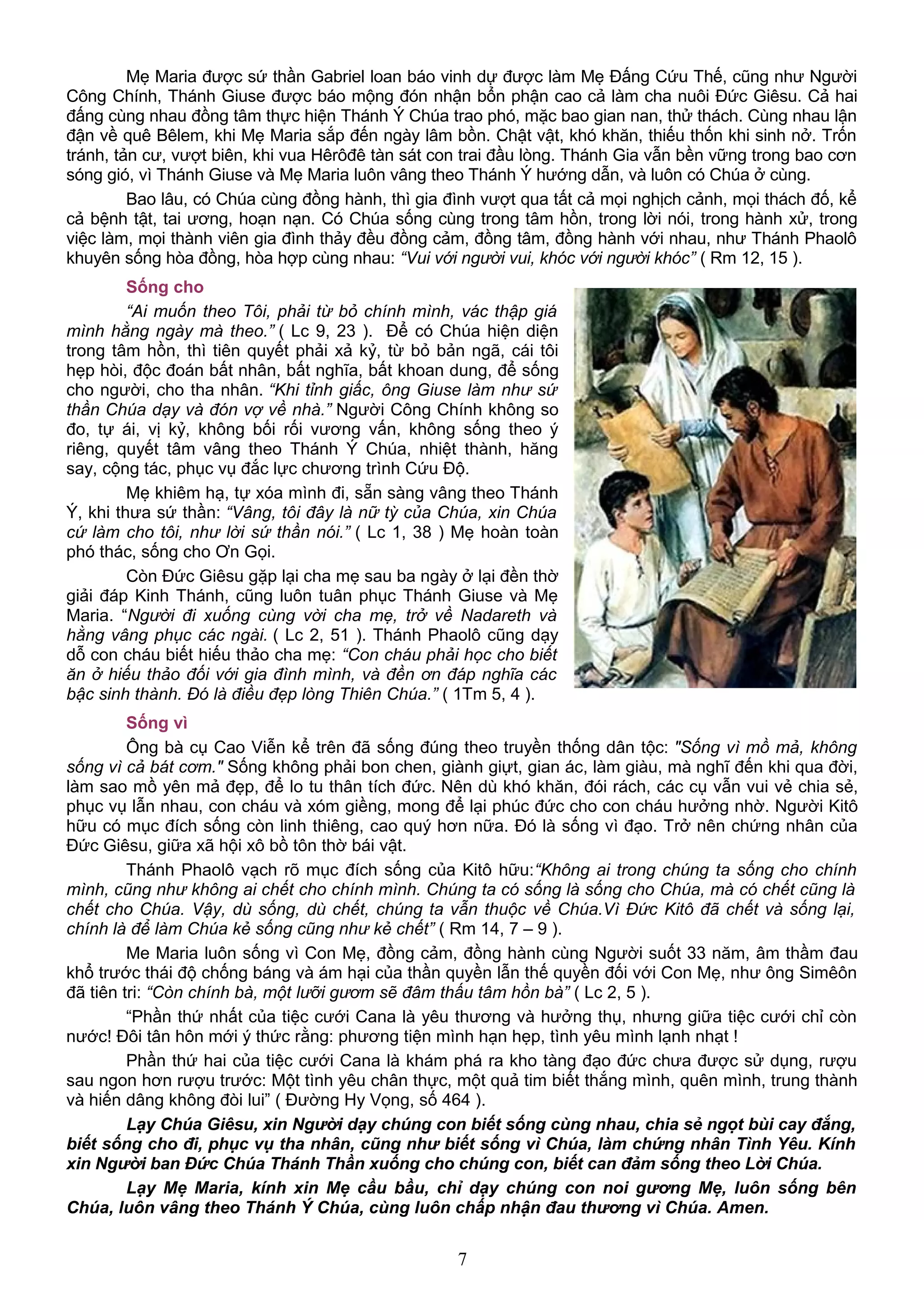 Mẹ Maria được sứ thần Gabriel loan báo vinh dự được làm Mẹ Đấng Cứu Thế, cũng như Người
Công Chính, Thánh Giuse được báo mộng đón nhận bổn phận cao cả làm cha nuôi Đức Giêsu. Cả hai
đấng cùng nhau đồng tâm thực hiện Thánh Ý Chúa trao phó, mặc bao gian nan, thử thách. Cùng nhau lận
đận về quê Bêlem, khi Mẹ Maria sắp đến ngày lâm bồn. Chật vật, khó khăn, thiếu thốn khi sinh nở. Trốn
tránh, tản cư, vượt biên, khi vua Hêrôđê tàn sát con trai đầu lòng. Thánh Gia vẫn bền vững trong bao cơn
sóng gió, vì Thánh Giuse và Mẹ Maria luôn vâng theo Thánh Ý hướng dẫn, và luôn có Chúa ở cùng.
Bao lâu, có Chúa cùng đồng hành, thì gia đình vượt qua tất cả mọi nghịch cảnh, mọi thách đố, kể
cả bệnh tật, tai ương, hoạn nạn. Có Chúa sống cùng trong tâm hồn, trong lời nói, trong hành xử, trong
việc làm, mọi thành viên gia đình thảy đều đồng cảm, đồng tâm, đồng hành với nhau, như Thánh Phaolô
khuyên sống hòa đồng, hòa hợp cùng nhau: “Vui với người vui, khóc với người khóc” ( Rm 12, 15 ).
Sống cho
“Ai muốn theo Tôi, phải từ bỏ chính mình, vác thập giá
mình hằng ngày mà theo.” ( Lc 9, 23 ). Để có Chúa hiện diện
trong tâm hồn, thì tiên quyết phải xả kỷ, từ bỏ bản ngã, cái tôi
hẹp hòi, độc đoán bất nhân, bất nghĩa, bất khoan dung, để sống
cho người, cho tha nhân. “Khi tỉnh giấc, ông Giuse làm như sứ
thần Chúa dạy và đón vợ về nhà.” Người Công Chính không so
đo, tự ái, vị kỷ, không bối rối vương vấn, không sống theo ý
riêng, quyết tâm vâng theo Thánh Ý Chúa, nhiệt thành, hăng
say, cộng tác, phục vụ đắc lực chương trình Cứu Độ.
Mẹ khiêm hạ, tự xóa mình đi, sẵn sàng vâng theo Thánh
Ý, khi thưa sứ thần: “Vâng, tôi đây là nữ tỳ của Chúa, xin Chúa
cứ làm cho tôi, như lời sứ thần nói.” ( Lc 1, 38 ) Mẹ hoàn toàn
phó thác, sống cho Ơn Gọi.
Còn Đức Giêsu gặp lại cha mẹ sau ba ngày ở lại đền thờ
giải đáp Kinh Thánh, cũng luôn tuân phục Thánh Giuse và Mẹ
Maria. “Người đi xuống cùng vời cha mẹ, trở về Nadareth và
hằng vâng phục các ngài. ( Lc 2, 51 ). Thánh Phaolô cũng dạy
dỗ con cháu biết hiếu thảo cha mẹ: “Con cháu phải học cho biết
ăn ở hiếu thảo đối với gia đình mình, và đền ơn đáp nghĩa các
bậc sinh thành. Đó là điều đẹp lòng Thiên Chúa.” ( 1Tm 5, 4 ).
Sống vì
Ông bà cụ Cao Viễn kể trên đã sống đúng theo truyền thống dân tộc: "Sống vì mồ mả, không
sống vì cả bát cơm." Sống không phải bon chen, giành giựt, gian ác, làm giàu, mà nghĩ đến khi qua đời,
làm sao mồ yên mả đẹp, để lo tu thân tích đức. Nên dù khó khăn, đói rách, các cụ vẫn vui vẻ chia sẻ,
phục vụ lẫn nhau, con cháu và xóm giềng, mong để lại phúc đức cho con cháu hưởng nhờ. Người Kitô
hữu có mục đích sống còn linh thiêng, cao quý hơn nữa. Đó là sống vì đạo. Trở nên chứng nhân của
Đức Giêsu, giữa xã hội xô bồ tôn thờ bái vật.
Thánh Phaolô vạch rõ mục đích sống của Kitô hữu:“Không ai trong chúng ta sống cho chính
mình, cũng như không ai chết cho chính mình. Chúng ta có sống là sống cho Chúa, mà có chết cũng là
chết cho Chúa. Vậy, dù sống, dù chết, chúng ta vẫn thuộc về Chúa.Vì Đức Kitô đã chết và sống lại,
chính là để làm Chúa kẻ sống cũng như kẻ chết” ( Rm 14, 7 – 9 ).
Me Maria luôn sống vì Con Mẹ, đồng cảm, đồng hành cùng Người suốt 33 năm, âm thầm đau
khổ trước thái độ chống báng và ám hại của thần quyền lẫn thế quyền đối với Con Mẹ, như ông Simêôn
đã tiên tri: “Còn chính bà, một lưỡi gươm sẽ đâm thấu tâm hồn bà” ( Lc 2, 5 ).
“Phần thứ nhất của tiệc cưới Cana là yêu thương và hưởng thụ, nhưng giữa tiệc cưới chỉ còn
nước! Đôi tân hôn mới ý thức rằng: phương tiện mình hạn hẹp, tình yêu mình lạnh nhạt !
Phần thứ hai của tiệc cưới Cana là khám phá ra kho tàng đạo đức chưa được sử dụng, rượu
sau ngon hơn rượu trước: Một tình yêu chân thực, một quả tim biết thắng mình, quên mình, trung thành
và hiến dâng không đòi lui” ( Đường Hy Vọng, số 464 ).
Lạy Chúa Giêsu, xin Người dạy chúng con biết sống cùng nhau, chia sẻ ngọt bùi cay đắng,
biết sống cho đi, phục vụ tha nhân, cũng như biết sống vì Chúa, làm chứng nhân Tình Yêu. Kính
xin Người ban Đức Chúa Thánh Thần xuống cho chúng con, biết can đảm sống theo Lời Chúa.
Lạy Mẹ Maria, kính xin Mẹ cầu bầu, chỉ dạy chúng con noi gương Mẹ, luôn sống bên
Chúa, luôn vâng theo Thánh Ý Chúa, cùng luôn chấp nhận đau thương vì Chúa. Amen.
7
 