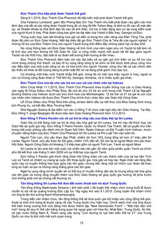 Đức Thánh Cha tiếp phái đoàn Yazidi thế giới
Sáng 8.1.2015, Đức Thánh Cha Phanxicô đã tiếp kiến một phái đoàn Yazidi thế giới.
Cha Federico Lombardi, giám đốc Phòng Báo Chí Tòa Thánh cho biết phái đoàn này gồm các nhà
lãnh đạo của tất cả các cộng đoàn Yazidi trong đó có ông Ali Mir Tahsin Beg, là lãnh tụ tối cao về mặt dân
sự, và Sheikh Khato là nhà lãnh đạo tối cao về tinh thần. Cả hai vị hiện đang tạm cư tại vùng kiểm soát
của người Kurd ở Iraq. Phái đoàn cũng bao gồm ba đại diện của Yazidi ở Bắc Iraq, Georgia và Đức.
Trong cuộc họp, kéo dài khoảng nửa giờ và diễn ra trong thư viện riêng của Điện Tông Tòa, phái
đoàn đã cảm ơn Đức Giáo Hoàng. Một đại biểu đã gọi Đức Thánh Cha là "cha đẻ của người nghèo" vì
những hỗ trợ của Đức Thánh Cha cho người Yazidi trong thời điểm đầy những bách hại và đau khổ.
Họ cũng thông báo với Đức Giáo Hoàng về tình hình của năm ngàn phụ nữ Yazidi bị bắt làm nô
lệ tình dục cho bọn khủng bố Hồi Giáo IS. Các vị cũng nhấn mạnh mối quan hệ tốt đẹp giữa người
Yazidi và các Kitô hữu, đặc biệt là sự đoàn kết tương thân tương ái lẫn nhau.
Đức Thánh Cha Phanxicô đảm bảo với các đại biểu về sự gần gũi tinh thần và sự hỗ trợ của
mình trong những thử thách, và bày tỏ hy vọng rằng công lý sẽ sớm có thể được khôi phục cũng như
các điều kiện của một cuộc sống tự do và hòa bình cho người Yezidis, cũng như tất cả các nhóm dân
tộc thiểu số khác là đối tượng đang bị phân biệt đối xử và đang phải gánh chịu bạo lực.
Có khoảng một triệu rưỡi Yazidi khắp thế giới, trong đó có một nửa triệu người ở Iraq; ngoài ra
còn có những cộng đoàn khác ở Thổ Nhĩ Kỳ, Georgia, Armenia, và ở nhiều quốc gia khác.
Đức Thánh Cha rửa tội cho các trẻ em con cái các nhân viên tại Vatican
Hôm Chúa Nhật 11.1.2015, Đức Thánh Cha Phanxicô theo truyền thống của các vị Giáo Hoàng
vào ngày lễ Chúa Giêsu chịu Phép Rửa, đã rửa tội cho 33 trẻ sơ sinh trong một Thánh Lễ tại Nguyện
Đường Sistina của Vatican dưới các bức bích họa của Michelangelo. 12 bé trai và 21 bé gái là con của
các nhân viên Vatican đã được Đức Thánh Cha chính thức chào đón vào Giáo Hội Công Giáo.
Lễ Chúa Giêsu chịu Phép Rửa trên sông Jordan đánh dấu sự kết thúc của Mùa Giáng Sinh trong
lịch Phụng Vụ, và bắt đầu Mùa Thường Niên.
Nhà Nguyện Sistina là địa điểm nơi các vị Hồng Y tổ chức mật nghị bầu tân Giáo Hoàng. Tại đây,
Đức Hồng Y Jorge Bergoglio đã được bầu làm Giáo Hoàng Phanxicô hôm 13.3.2013.
Đức Hồng Y Pietro Parolin nói về vai trò là nhịp cầu của Giáo Hội tại Sri Lanka
Giáo Hội có thể đóng một vai trò là nhịp cầu hòa giải tại Sri Lanka. Vai trò này rất thích hợp với
Giáo Hội tại quốc gia này. Đức Hồng Y Pietro Parolin, Quốc Vụ Khanh Tòa Thánh, đã cả quyết như trên
trong một cuộc phỏng vấn dành cho tờ Quan Sát Viên, Radio Vatican và Đài Truyền hình Vatican, trước
chuyến viếng thăm của Đức Thánh Cha Phanxicô tới Sri Lanka và Phi Luật Tân vào tuần tới.
Người Tích Lan, chủ yếu theo đạo Phật, chiếm tới hơn 74% trong tổng số hơn 21 triệu dân Sri
Lanka. Người Tamil, chủ yếu theo Ấn Độ giáo, chiếm 13% dân số. Số còn lại là người Moor chủ yếu theo
Hồi Giáo. Người Công Giáo chỉ khoảng 1,5 triệu bao gồm cả người Tích Lan, Tamil và người Moor.
Sri Lanka bị tàn phá bởi một cuộc nội chiến kéo dài gần 26 năm giữa phiến quân Tamil và chính
phủ đã kết thúc vào tháng 5 năm 2009 với sự thất bại của người Tamil.
Đức Hồng Y Parolin giải thích rằng Giáo Hội Công Giáo với các thành viên của cả hai bên Tích
Lan và Tamil có nhiệm vụ mang lại cuộc đối thoại quốc gia, hòa giải và hợp tác. Ngài nhận xét rằng đảo
quốc này có truyền thống hòa hợp giữa các tôn giáo, nhưng tiếc rằng một số nhóm cực đoan đã thao
túng dư luận và tạo ra những căng thẳng giữa các tôn giáo.
Ngài hy vọng rằng chính quyền sẽ có thể duy trì truyền thống dân tộc là chung sống hài hòa giữa
các tôn giáo và mong rằng chuyến thăm của Đức Giáo Hoàng sẽ giúp quốc gia hướng về phía trước
chứ không phải mở lại những vết thương cũ.
Tân tổng thống Sri Lanka thề đưa đất nước thoát ách nô dịch Trung Quốc
Tân tổng thống Maithripala Sirisena ( ảnh bên phải ) đã tuyên thệ nhậm chức trong buổi lễ được
chuẩn bị vội vã tại quảng trường Độc Lập lúc 18g ngày thứ sáu 9.1.2015. Cùng tuyên thệ nhậm chức
với ông là tân thủ tướng Ranil Wickremesinghe.
Trong diễn văn nhậm chức, tân tổng thống thề sẽ đưa quốc gia hội nhập vào cộng đồng thế giới,
thoát ra khỏi tình trạng lệ thuộc nặng nề vào Trung Quốc như hiện nay. Chính sách mới của ông được
thể hiện trong cương lĩnh của đảng mới được thành lập “New Democratic Front” – “Mặt trận dân chủ
mới” trong đó duy trì thế cân bằng trong quan hệ ngoại giao với Hoa Kỳ, Nhật Bản, Trung Quốc, Ấn Độ,
và các nước Đông Nam Á. Tham vọng xây dựng “Con đường tơ lụa trên biển thế kỷ 21” của Trung
Quốc coi như bị đứt một mắt xích quan trọng.
13
 