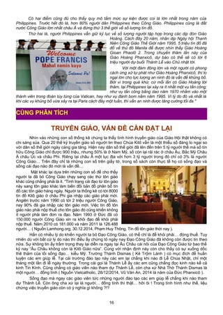 Có hai điểm cũng đủ cho thấy quy mô tầm mức sự kiện được coi là lớn nhất trong năm của
Philippines. Trước hết đó là, hơn 80% người dân Philippines theo Công Giáo. Philippines cũng là đất
nước Công Giáo lớn nhất châu Á và đứng thứ 3 thế giới về số lượng tín đồ.
Thứ hai là, người Philippines vẫn giữ kỷ lục về số lượng người tập hợp trong các dịp đón Giáo
Hoàng. Cách đây 20 năm, nhân dịp Ngày hội Thanh
Niên Công Giáo Thế Giới năm 1995, 5 triệu tín đồ đã
đổ về thủ đô Manila để được nhìn thấy Giáo Hoàng
Gioan Phaolô 2. Trong chuyến thăm lần này của
Giáo Hoàng Phanxicô, dự báo có thể sẽ có tới 6
triệu người dự buổi Thánh Lễ vào Chủ nhật tới.
Với một đám đông lớn và một người có phong
cách ứng xử tự phát như Giáo Hoàng Phanxicô, thì lo
ngại lớn cho lực lượng an ninh đó là vấn đề khủng bố.
Bởi vì trong quá khứ, cứ mỗi lần có Giáo Hoàng tới
thăm, tại Philippines lại xảy ra ít nhất một vụ tấn công;
như vụ tấn công bằng dao năm 1970 nhằm vào một
thành viên trong đoàn tùy tùng của Vatican, hay như vụ đánh bom nằm năm 1995. Vì lý do đó và nhất là
khi các vụ khủng bố vừa xảy ra tại Paris cách đây một tuần, thì vấn an ninh được tăng cường tối đa."
TRUYỀN GIÁO, VẤN ĐỀ CẦN ĐẶT LẠI
Nhìn vào những con số thống kê chúng ta thấy tình hình truyền giáo của Giáo Hội thật không có
chi sáng sủa. Qua 20 thế kỷ truyền giáo số người tin theo Chúa Kitô vẫn là một thiểu số đáng lo ngại so
với dân số thế giới ngày càng gia tăng. Hiện nay dân số thế giới đã lên đến trên 5 tỷ người thế mà số tín
hữu Công Giáo chỉ được 900 triệu, nhưng 50% là ở Nam Mỹ, số còn lại rải rác ở châu Âu, Bắc Mỹ Châu
Á châu Úc và châu Phi. Riêng tại châu Á một lục địa với hơn 3 tỷ người trong đó chỉ có 3% là người
Công Giáo… Trên đây chỉ là những con số trên giấy tờ, trong sổ sách còn thực tế họ có sống đạo và
sống cái đạo nào đó mới là vấn đề…
Mặt khác lại dựa trên những con số để cho thấy
người ta đã bỏ Công Giáo chạy sang các thứ tôn giáo
khác cũng chẳng phải là ít. “Tình trạng cải đạo từ tôn giáo
này sang tôn giáo khác làm biến đổi bản đồ phân bổ tín
đồ các tôn giáo hàng ngày. Người ta thống kê có tới 8000
tín đồ Kitô giáo ở châu Phi gia nhập các giáo phái mới.
Angiêri trước năm 1990 có tới 2 triệu người Công Giáo,
nay 90% đã gia nhập các tôn giáo mới. Việc tín đồ tôn
giáo nào phải nộp thuế cho tôn giáo đó cũng khiến không
ít người phải làm đơn ra đạo. Năm 1993 ở Đức đã có
150.000 người Công Giáo xin ra khỏi đạo để khỏi phải
nộp thuế. Năm 2010 có 181.000 và năm 2011 là 126.488
người… ( Nguồn Lamhong.org, 30.12.2014, Phạm Huy Thông, Tín đồ tôn giáo thời nay ).
Hẳn có nhiều lý do khiến người ta bỏ Đạo Công Giáo, có thể chỉ là để khỏi phải… đóng thuế. Tuy
nhiên dù với bất cứ lý do nào thì điều ấy chứng tỏ ngày nay Đạo Công Giáo đã không còn được tin theo
nữa. Sự không tin ấy trầm trọng thay lại diễn ra ngay tại Âu Châu cái nôi của Đạo Công Giáo từ bao thế
kỷ nay “Âu Châu không còn là Kitô Giáo nữa”. Cùng với nhận định này còn cho thấy có sự xuống dốc
thê thảm của lối sống đạo… kiểu Mỹ. Trường Thánh Dismas ( Kẻ Trộm Lành ) có mục đích để huấn
luyện các em giúp lễ. Tại cái trường đào tạo này các em lại chẳng khi nào đi Lễ Chúa Nhật, chỉ một
tháng một lần đi lễ ngày thường. Trong cái gọi là Thánh Lễ ấy các em cũng chẳng đọc kinh nào kể cả
kinh Tin Kính. Cũng chẳng có giáo viên nào tham dự Thánh Lễ, còn cha xứ Nhà Thờ Thánh Dismas là
một người… đồng tính ( Nguồn Vietcatholic, 28/12/2014, Vũ Văn An, 2014 là năm của Đức Phanxicô ).
Sống đạo mà ngay các giáo viên tức những người đào tạo các em giúp lễ chẳng khi nào tham
dự Thánh Lễ. Còn ông cha xứ lại là người… đồng tính thì thật… hỡi ôi ! Trong tình hình như thế, liệu
chừng việc truyền giáo còn có ý nghĩa gì không ?!?
16
CÙNG PHÂN TÍCH
 