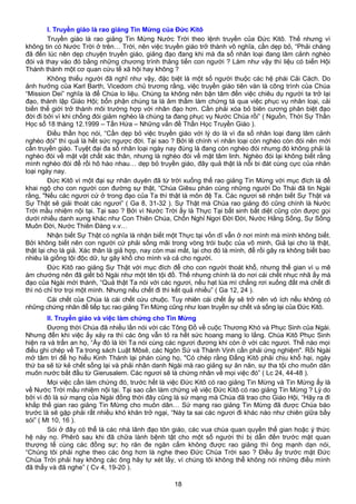 I. Truyền giáo là rao giảng Tin Mừng của Đức Kitô
Truyền giáo là rao giảng Tin Mừng Nước Trời theo lệnh truyền của Đức Kitô. Thế nhưng vì
không tin có Nước Trời ở trên… Trời, nên việc truyền giáo trở thành vô nghĩa, cần dẹp bỏ, “Phải chăng
đã đến lúc nên dẹp chuyện truyền giáo, giảng đạo đang khi mà đa số nhân loại đang lâm cảnh nghèo
đói và thay vào đó bằng những chương trình thăng tiến con người ? Làm như vậy thì liệu có biến Hội
Thánh thành một cơ quan cứu tế xã hội hay không ?
Không thiếu người đã nghĩ như vậy, đặc biệt là một số người thuộc các hệ phái Cải Cách. Do
ảnh hưởng của Karl Barth, Vicedom chủ trương rằng, việc truyền giáo tiên vàn là công trình của Chúa
“Mission Dei” nghĩa là để Chúa lo liệu. Chúng ta không nên bận tâm đến việc chiêu dụ người ta trở lại
đạo, thành lập Giáo Hội; bổn phận chúng ta là âm thầm làm chứng tá qua việc phục vụ nhân loại, cải
biến thế giới trở thành môi trường hợp với nhân đạo hơn. Cần phải xóa bỏ biên cương phân biệt đạo
đời đi bởi vì khi chống đói giảm nghèo là chúng ta đang phục vụ Nước Chúa rồi” ( Nguồn, Thời Sự Thần
Học số 18 tháng 12.1999 – Tấn Hứa – Những vấn đề Thần Học Truyền Giáo ).
Điều thần học nói, “Cần dẹp bỏ việc truyền giáo với lý do là vì đa số nhân loại đang lâm cảnh
nghèo đói” thì quả là hết sức ngược đời. Tại sao ? Bởi lẽ chính vì nhân loại còn nghèo còn đói nên mới
cần truyền giáo. Tuyệt đại đa số nhân loại ngày nay đúng là đang còn nghèo đói nhưng đó không phải là
nghèo đói về mặt vật chất xác thân, nhưng là nghèo đói về mặt tâm linh. Nghèo đói lại không biết rằng
mình nghèo đói để rồi hô hào nhau… dẹp bỏ truyền giáo, đây quả thật là nỗi bi đát cùng cực của nhân
loại ngày nay.
Đức Kitô vì một đại sự nhân duyên đã từ trời xuống thế rao giảng Tin Mừng với mục đích là để
khai ngộ cho con người con đường sự thật, “Chúa Giêsu phán cùng những người Do Thái đã tin Ngài
rằng, "Nếu các ngươi cứ ở trong đạo của Ta thì thật là môn đệ Ta. Các ngươi sẽ nhận biết Sự Thật và
Sự Thật sẽ giải thoát các ngươi” ( Ga 8, 31-32 ). Sự Thật mà Chúa rao giảng đó cũng chính là Nước
Trời mầu nhiệm nội tại. Tại sao ? Bởi vì Nước Trời ấy là Thực Tại bất sinh bất diệt cũng còn được gọi
dưới nhiều danh xưng khác như Con Thiên Chúa, Chốn Nghỉ Ngơi Đời Đời, Nước Hằng Sống, Sự Sống
Muôn Đời, Nước Thiên Đàng v.v…
Nhận biết Sự Thật có nghĩa là nhận biết một Thực tại vốn dĩ vẫn ở nơi mình mà mình không biết.
Bởi không biết nên con người cứ phải sống mãi trong vòng trói buộc của vô minh, Giả lại cho là thật,
thật lại cho là giả. Xác thân là giả hợp, nay còn mai mất, lại cho đó là mình, để rồi gây ra không biết bao
nhiêu là giống tội độc dữ, tự gây khổ cho mình và cả cho người.
Đức Kitô rao giảng Sự Thật với mục đích để cho con người thoát khổ, nhưng thế gian vì u mê
ám chướng nên đã giết bỏ Ngài như một tên tội đồ. Thế nhưng chính là do nơi cái chết nhục nhã ấy mà
đạo của Ngài mới thành, “Quả thật Ta nói với các ngươi, nếu hạt lúa mì chẳng rơi xuống đất mà chết đi
thì nó chỉ trơ trọi một mình. Nhưng nếu chết đi thì kết quả nhiều” ( Ga 12, 24 ).
Cái chết của Chúa là cái chết cứu chuộc. Tuy nhiên cái chết ấy sẽ trở nên vô ích nếu không có
những chứng nhân để tiếp tục rao giảng Tin Mừng cũng như loan truyền sự chết và sống lại của Đức Kitô.
II. Truyền giáo và việc làm chứng cho Tin Mừng
Đương thời Chúa đã nhiều lần nói với các Tông Đồ về cuộc Thương Khó và Phục Sinh của Ngài.
Nhưng đến khi việc ấy xảy ra thì các ông vẫn tỏ ra hết sức hoang mang lo lắng. Chúa Kitô Phục Sinh
hiện ra và trấn an họ, “Ấy đó là lời Ta nói cùng các ngươi đương khi còn ở với các ngươi. Thể nào mọi
điều ghi chép về Ta trong sách Luật Môsê, các Ngôn Sứ và Thánh Vịnh cần phải ứng nghiệm". Rồi Ngài
mở tâm trí để họ hiểu Kinh Thánh lại phán cùng họ, "Có chép rằng Đấng Kitô phải chịu khổ hại, ngày
thứ ba sẽ từ kẻ chết sống lại và phải nhân danh Ngài mà rao giảng sự ăn năn, sự tha tội cho muôn dân
muôn nước bắt đầu từ Gierusalem. Các ngươi sẽ là chứng nhân về mọi việc đó” ( Lc 24, 44-48 ).
Mọi việc cần làm chứng đó, trước hết là việc Đức Kitô có rao giảng Tin Mừng và Tin Mừng ấy là
về Nước Trời mầu nhiệm nội tại. Tại sao cần làm chứng về việc Đức Kitô có rao giảng Tin Mừng ? Lý do
bởi vì đó là sứ mạng của Ngài đồng thời đây cũng là sứ mạng mà Chúa đã trao cho Giáo Hội, “Hãy ra đi
khắp thế gian rao giảng Tin Mừng cho muôn dân… Sứ mạng rao giảng Tin Mừng đã được Chúa báo
trước là sẽ gặp phải rất nhiều khó khăn trở ngại, “Này ta sai các ngươi đi khác nào như chiên giữa bầy
sói” ( Mt 10, 16 ).
Sói ở đây có thể là các nhà lãnh đạo tôn giáo, các vua chúa quan quyền thế gian hoặc ý thức
hệ này nọ. Phêrô sau khi đã chữa lành bệnh tật cho một số người thì bị dẫn đến trước mặt quan
thượng tế cùng các đồng sự; họ răn đe ngăn cấm không được rao giảng thì ông mạnh dạn nói,
“Chúng tôi phải nghe theo các ông hơn là nghe theo Đức Chúa Trời sao ? Điều ấy trước mặt Đức
Chúa Trời phải hay không các ông hãy tự xét lấy, vì chúng tôi không thể không nói những điều mình
đã thấy và đã nghe” ( Cv 4, 19-20 ).
18
 