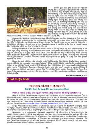 Truyền giáo luôn phải đi đôi với việc làm
chứng, bởi vì truyền giáo có nghĩa là nói về những
điều mình đã thấy đã nghe. Trong trường hợp của
Phêrô không có chi để nói bởi vì ngài là người đã
thấy đã nghe. Còn với Phaolô, bởi không sống
cùng thời với Chúa Giêsu nên ông cũng chẳng thấy
chẳng nghe những điều Chúa nói, những việc
Chúa làm. Mà đã không thấy không nghe như vậy
thì làm chứng sao được, phải chăng chứng ấy là
không đáng tin ? Thật sự thì không phải vậy, việc
làm chứng của Phaolô cũng như của biết bao
chứng nhân khác về sau, mặc dầu không thấy
không nghe trực tiếp với Chúa, nhưng tất cả họ
đều là những con người đã được thúc đẩy bởi Tinh
Yêu của Chúa Kitô, “Tình Yêu của Đức Kitô thúc bách tôi” ( 2Cr 5, 14 ).
Chứng nhân là những người đã được thúc đẩy bởi Tình Yêu của Đức Kitô và đó là Tình yêu hiến
thân, “Chẳng ai có sự thương yêu lớn hơn là vì bạn hữu mà bỏ mạng sống mình. Ví thử các ngươi làm
theo điều Ta đã truyền cho thì các ngươi là bạn hữu của Ta. Ta chẳng còn gọi các ngươi là tôi tớ nữa vì
tôi tớ không biết điều chủ mình làm. Nhưng Ta gọi các ngươi là bạn hữu vì Ta từng tỏ cho các ngươi
điều Ta đã nghe biết ở nơi Cha Ta” ( Ga 15, 13-15 ).
Những điều Đức Kitô đã nghe biết ở nơi Cha đó là có một Thực Tại mầu nhiệm nội tại ở nơi
chính Ngài, đồng thời cũng ở trong hết thảy mọi người không khác chi với Ngài một mảy, chỉ cần hết
lòng tìm kiếm quay về là gặp. Thực tại ấy Chúa Giêsu đã nghe đã thấy và Ngài cũng muốn cho mọi
người được nghe được thấy. Đây phải là toàn bộ mục đích của việc rao giảng Tin Mừng cũng như công
cuộc truyền giáo của Giáo Hội. Hiểu như vậy thì truyền giáo và rao giảng Tin Mừng luôn phải gắn bó
mật thiết với nhau.
Không thể tách biệt hơn nữa, còn phủ nhận Tin Mừng của Đức Kitô thì tất yếu không sao tránh
khỏi đưa đến bế tắc trong việc truyền giáo. Tại sao ? Bởi vì một khi đã phủ nhận Tin Mừng của Đức Kitô
thì làm gì còn có Đức Tin và sự sám hối ? Nên nhớ Đức Kitô khi trao lệnh truyền truyền giáo Ngài nói,
“Ai tin và chịu Phép Rửa thì được cứu. Còn ai không tin sẽ bị luận phạt”. Lòng tin và sự sám hối luôn đi
đôi với nhau, có thật tình sám hối thì mới có Đức Tin, có Đức Tin thì mới tin được lời Chúa, Nước Trời
chẳng ở đâu xa mà ngay ở nơi mình. Có tin nhận được như thế thì truyền giáo mới là việc của Chúa, do
Chúa thúc đẩy.
PHÙNG VĂN HÓA, 1.2015
PHONG CÁCH PHANXICÔ
Bài 29. Con đường đến với người vô thần
Phần 2. Nói về Giêsu cho người vô thần ( tiếp theo bài đã đăng Ephata 635 )
Ngày 1.10.2013, Papa Phanxicô còn dành cho ông Scalfari một cuộc mạn đàm thân mật. Ông tự
đứng lên lấy nước cho khách uống và muốn được gọi đơn giản là “Phanxicô” như hai người bạn thân
nói chuyện với nhau. Nội dung buổi phỏng vấn này được phổ biến trên La Republica. Công báo chính
thức của Vatican là L’Osservatore Romano ( Người quan sát Rôma ) đăng và lưu lại như một bài phát
biểu của Papa Phanxicô http://www.vatican.va/news_services/or/or_quo/225q01.pdf.
Ký giả Antonio Socci tung tin trên tờ Libero vào ngày 27.10.2013: Khi đến hành hương tại Assisi
vào ngày 4.10.2013, nhân lễ kính Phanxicô Assisi, Papa Phanxicô đã nói với bà Gian Maria Vian, giám
đốc tờ L’Osservatore Romano, là ông không hài lòng về việc đăng lại cuộc mạn đàm này.
Nhưng đây chỉ là phỏng đoán của Socci, không ai có thể kiểm chứng là Papa có nói như thế
không. Cho tới ngày 25.12.2014, toàn văn cuộc mạn đàm vẫn còn trên website của Vatican. Rất nhiều
người hoài nghi khi đọc bài báo này. Tờ Washington Post phải chạy hàng tít lớn: Did Pope Francis really
tell a 90-year-old atheist journalist that 1 in 50 priests are pedophiles — in an unrecorded ‘interview’ ? Có
phải Papa Phanxicô thực sự nói với một nhà báo vô thần đã 90 tuổi rằng 1 trong 50 Linh Mục mang
bệnh ấu dâm trong một cuộc phỏng vấn không có ghi âm ?
19
CÙNG NHẬN ĐỊNH
 