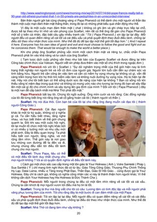 http://www.washingtonpost.com/news/morning-mix/wp/2014/07/14/did-pope-francis-really-tell-a-
90-year-old-atheist-journalist-that-1-in-50-priests-are-pedophiles-in-an-unrecorded-interview/
Bản thân người gởi bài cũng choáng váng vì Papa Phanxicô có thể dành cho một người vô thần lão
thành một cuộc mạn đàm thân mật thẳng thắn, trong đó lại có những phát biểu quá chấn động như thế.
Vì đây là một cuộc mạn đàm thân mật ( chat ) không có ghi âm và ghi chép trực tiếp tại chỗ,
được kể lại theo như trí nhớ và văn phong của Scalfari, nên rất có thể ông đã gán cho Papa Phanxicô
một số ý kiến cá nhân, đặc biệt câu gây nhiều tranh cãi: “Tôi ( Papa Phanxicô ) xin lập lại tại đây. Mỗi
người đều có quan điểm riêng về cái tốt và cái điều xấu và phải quyết định theo đuổi điều lành, chống lại
điều dữ theo như nhận thức của mình. Như thế đã đủ để tạo lập một thế giới tốt đẹp hơn.” ( And I repeat
it here. Everyone has his own idea of good and evil and must choose to follow the good and fight evil as
he conceives them. That would be enough to make the world a better place ).
Khi cho phép ông Scalfari phỏng vấn mình một cách thân mật và riêng tư, chắc chắn Papa
Phanxicô phải tin vào khả năng và tư cách của ông Scalfari.
( Tạm lược dịch cuộc phỏng vấn theo như bài báo của Eugenio Scalfari và được đăng lại trên
Công báo chính thức của Vatican. Người viết xin phép đưa thêm vào một số chú thích trong ngoặc đơn ):
Papa Phanxicô nói với tôi ( Scalfari ): “Sự dữ nghiêm trọng nhất của thế giới hiện nay là tình
trạng thất nghiệp nơi người trẻ và nỗi cô đơn của người già. Người lớn tuổi cần đến sự chăm sóc và
tình bằng hữu. Người trẻ cần công ăn việc làm và cần có niềm hy vọng nhưng lại không có gì, vấn đề
càng trầm trọng hơn khi họ thôi tìm kiếm việc làm và không nuôi dưỡng hy vọng nữa. Họ bị hiện tại đè
nát. Hãy nói cho tôi biết bạn có thể sống dưới sức đè nặng của hiện tại không ? Bạn có sống nổi khi
thiếu vắng kỉ niệm đẹp trong quá khứ và không có mong ước nào cho tương lai trong đó bạn sẽ xây đắp
lên một cái gì đó cho chính mình và xây dựng lên gia đình của mình ? Đối với tôi ( Papa Phanxicô ) đây
là một nan đề cấp bách nhất mà Nhà Thờ phải đối mặt.”
Papa Phanxicô bắt tay tôi. Chúng tôi ngồi xuống. Ông mỉm cười và nói rằng: Các đồng nghiệp
của tôi đã từng biết ông nói rằng ông sẽ cố gắng hoán cải tôi ( thành người vô thần ).
Scalfari: Họ nói đùa thôi. Còn bạn bè của tôi lại cho rằng ông đang muốn cải đạo tôi ( thành
người Công Giáo ).
Papa Phanxicô: Cải đạo người
khác là một từ kỳ quặc, không có ý nghĩa
gì cả. Ta cần hiểu biết nhau, lắng nghe
nhau, và học biết thêm về thế giới chung
quanh ta. Đôi khi sau một cuộc hội nghị,
tôi lại muốn tổ chức một hội nghị khác bởi
vì có nhiều ý tưởng mới và nhu cầu mới
phát sinh. Đây là điều quan trọng: Ta phải
hiểu biết con người, lắng nghe, và mở
rộng tầm nhìn. Thế giới này là nơi giao
lưu những con đường để ta đến và đi,
nhưng chúng đều dẫn tới điều tốt lành
chung cho mọi người.
Scalfari: Thưa Papa, liệu có thể
có một điều tốt lành duy nhất chung cho
mọi người không ? Và ai có quyền định nghĩa về điều tốt lành này.
( Cách gọi một chức sắc cao cấp trong một tôn giáo là Your Holiness ( Anh ), Votre Sainteté ( Pháp ),
Sua Santità ( Ý ) chỉ mang tính nghi thức đã có từ lâu. Giáo Tông Công Giáo, Thượng Phụ Chính Thống
Hy Lạp, Dalai Lama, nhiều vị Tăng trong Phật Đạo, Thần Đạo, Giáo Sĩ Hồi Giáo… cũng được gọi là Your
Holiness. Đây chỉ là cách gọi, không có nghĩa công nhận các vị này là thánh thiện hơn người khác. Vì thế
không cần dịch Your Holiness hay His Holiness là Đức Thánh Cha ).
Papa Phanxicô: Mỗi người trong chúng ta đều có một tầm nhìn riêng về cái tốt và cái xấu.
Chúng ta cần khích lệ mọi người vươn tới điều mà họ tin là tốt.
Scalfari: Trong lá thư mà ông viết cho tôi có câu: Lương tâm có tính độc lập và mỗi người phải
vâng phục lương tâm của mình. Tôi cho rằng đây là một bước đi can đảm nhất của một Papa.
Papa Phanxicô: Tôi xin lập lại tại đây. Mỗi người đều có quan điểm riêng về cái tốt và cái điều
xấu và phải quyết định theo đuổi điều lành, chống lại điều dữ theo như nhận thức của mình. Như thế đã
đủ để tạo lập một thế giới tốt đẹp hơn.
Scalfari: Nhà Thờ có đang làm như vậy không ?
20
 