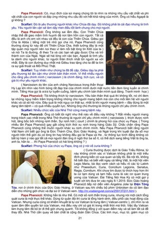 Papa Phanxicô: Có, mục đích của sứ mạng chúng tôi là nhìn ra những nhu cầu vật chất và phi
vật chất của con người và đáp ứng những nhu cầu đó với hết khả năng của mình. Ông có hiểu Agapê là
gì không ?
Scalfari: Đó là yêu thương người khác như Chúa đã dạy. Đó không phải là cải đạo nhưng là tình
yêu. Yêu người lân cận sẽ làm dậy men điều tốt lành chung cho mọi người.
Papa Phanxicô: Ông không sai lầm đâu. Con Thiên Chúa
nhập thể để gieo mầm tình huynh đệ nơi tâm hồn con người. Tất cả
đều là anh chị em với nhau và đều là con của Thiên Chúa. Giêsu gọi
Cha là Abba ( tiếng một trẻ nhỏ gọi cha nó, Papa Phanxicô cũng
thường dùng từ này để chỉ Thiên Chúa Cha, thiết tưởng đây là một
tập quán mọi người nên noi theo vì làm nổi bật lòng tin Kitô của ta )
và nói Ta là đường, đi theo Ta và các bạn sẽ gặp được Cha và trở
thành con của Ngài. Ngài sẽ hài lòng với các bạn. Agapê là tình yêu
ta dành cho người khác, từ người thân thích nhất tới người xa vời
nhất. Đây là con đường duy nhất mà Giêsu trao tặng cho ta để ta tìm
ra sự giải thoát và Mối Phúc Thật.
Scalfari: Tuy nhiên như chúng ta đã đề cập, Giêsu dạy ta phải
yêu thương kẻ lân cận như chính bản thân mình. Vì thế nhiều người
cho rằng yêu chính mình ( narcissism ) là chính đáng, tích cực, và có
giá trị như yêu người khác.
( Narcissism do tên của anh chàng Narcissus trong thần thoại
Hy Lạp khi nhìn vào hình bóng rất đẹp trai của chính mình dưới mặt nước liền đem lòng luyến ái chính
mình. Tiếng Hoa gọi là 自恋狂 tự luyến cuồng, bệnh yêu chính bản thân mình quá đáng. Tranh minh họa )
Papa Phanxicô: Tôi không thích từ narcissism. Yêu bản thân thái quá thì không tốt, nó chỉ đem
lại những nguy hiểm trầm trọng không những cho người mang bệnh mà còn cho mối liên hệ với người
khác và cả xã hội nữa. Đây quả là một nguy cơ thật sự, nhất là khi người mang bệnh – đây đúng là một
dạng tâm bệnh – có quá nhiều quyền lực. Những ông chủ thường là những người chỉ yêu chính mình.
Scalfari: Nhiều chức sắc của Nhà Thờ cũng mang bệnh này.
Papa Phanxicô: Ông có biết tôi nghĩ như thế nào về điều này không ? Rất nhiều người mang
trọng trách cao nhất trong Nhà Thờ thường là người chỉ yêu chính mình ( narcissists ), thích được nịnh
hót, tâng bốc bởi những nịnh thần. Sự nịnh hót ( court ) chính là phong hủi của chức vụ Papa. ( Trong
nhiều lần Papa Phanxicô gay gắt công kích thói xu nịnh trong hàng Giáo Sỹ. Chắc chắn rằng Papa
Phanxicô cũng không thể muốn người khác xu nịnh chính mình. Nếu Papa Phanxicô biết rằng người
Việt Nam chỉ biết gọi ông là Đức Thánh Cha, Đức Giáo Hoàng, và Ngài trong khi tuyệt đại đa số mọi
người trên thế giới dù có lòng tin hay không đều gọi là Papa và He , từ thông tục bình đẳng không có
bất kỳ hàm ý nào gọi tất cả mọi người đàn ông ở ngôi thứ ba số ít, có thể dịch sang tiếng Việt là ông ta,
anh ta, hắn ta … thì Papa Phanxicô có hài lòng không ? )
Scalfari: Phong hủi của chức vụ Papa, ông có ý nói về curia không ?
( Curia thường được dịch là Giáo Triều Rôma, từ
này không chính xác vì Vatican không phải là một triều
đình phong kiến có vua quan và bầy tôi. Bà nội tôi, không
hề biết đọc và biết viết ngay cả tiếng Việt, là một hội viên
Legio Maria, bà đọc vanh vách và hiểu rõ các từ Latinh
như Praesidium, Curia, Concilium Legionis, Senatus,
Regia, Comitium. Khi chưa tìm được từ thích hợp hơn thì
ta cứ tạm dùng và tạm hiểu curia là các cơ quan trung
ương của Vatican. Đài Tiếng Nói Hoa Kỳ có một gợi ý
tuyệt vời khi đưa tin vào ngày 8.1.2015: Đức Giáo hoàng
Phanxicô tiếp nữ diễn viên Angelina Jolie tại Điện Tông
Tòa, nơi ở chính thức của Đức Giáo Hoàng, ở Vatican sau khi chiếu bộ phim Unbroken do cô làm đạo
diễn cho những giới chức và đại sứ ở Vatican xem. http://m.voatiengviet.com/a/2591372/i1.html ).
Papa Phanxicô: Không hẳn là như thế. Có một số nịnh thần trong curia, nhưng nói một cách tổng
quát curia là một thực thể khác. Dùng từ quân đội thì curia là tổng hành dinh, điều phối các hoạt động của
Vatican. Nhưng curia cũng có khiếm khuyết là tự coi Vatican là trung tâm ( Vatican-centric ), chỉ nhìn ra và
quan tâm đến quyền lợi của Vatican, mà điều này chỉ có giá trị trong nhất thời mà thôi. Việc lấy Vatican
làm trung tâm đã bỏ lơ đi thế giới chung quanh. Tôi không đồng ý với quan điểm này và sẽ làm tất cả để
thay đổi. Nhà Thờ cần quay về bản chất là cộng đoàn Dân Chúa. Các linh mục, mục tử, giám mục có
21
 