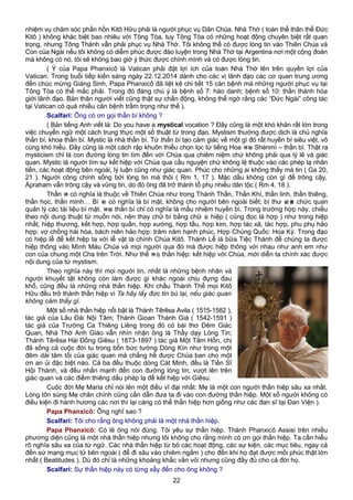 nhiệm vụ chăm sóc phần hồn Kitô Hữu phải là người phục vụ Dân Chúa. Nhà Thờ ( toàn thể thân thể Đức
Kitô ) không khác biệt bao nhiêu với Tông Tòa, tuy Tông Tòa có những hoạt động chuyên biệt rất quan
trọng, nhưng Tông Thánh vẫn phải phục vụ Nhà Thờ. Tôi không thể có được lòng tin vào Thiên Chúa và
Con của Ngài nếu tôi không có diễm phúc được đào luyện trong Nhà Thờ tại Argentina nơi một cộng đoàn
mà không có nó, tôi sẽ không bao giờ ý thức được chính mình và có được lòng tin.
( Ý của Papa Phanxicô là Vatican phải đặt lợi ích của toàn Nhà Thờ lên trên quyền lợi của
Vatican. Trong buổi tiếp kiến sáng ngày 22.12.2014 dành cho các vị lãnh đạo các cơ quan trung ương
đến chúc mừng Giáng Sinh, Papa Phanxicô đã liệt kê chi tiết 15 căn bệnh mà những người phục vụ tại
Tông Tòa có thể mắc phải. Trong đó đáng chú ý là bệnh số 7: háo danh; bệnh số 10: thần thánh hóa
giới lãnh đạo. Bản thân người viết cũng thật sự chấn động, không thể ngờ rằng các “Đức Ngài” công tác
tại Vatican có quá nhiều căn bệnh trầm trọng như thế ).
Scalfari: Ông có ơn gọi thần bí không ?
( Bản tiếng Anh viết là: Do you have a mystical vocation ? Đây cũng là một khó khăn rất lớn trong
việc chuyển ngữ một cách trung thực một số thuật từ trong đạo. Mystism thường được dịch là chủ nghĩa
thần bí, khoa thần bí. Mystic là nhà thần bí. Từ thần bí tạo cảm giác về một gì đó rất huyền bí siêu việt, vô
cùng khó hiểu. Đây cũng là một cách rập khuôn thiếu chọn lọc từ tiếng Hoa 神秘 Shénmì – thần bí. Thật ra
mysticism chỉ là con đường lòng tin tìm đến với Chúa qua chiêm niệm chứ không phải qua lý lẽ và giác
quan. Mystic là người tìm sự kết hiệp với Chúa qua cầu nguyện chứ không lệ thuộc vào các phép lạ nhãn
tiền, các hoạt động bên ngoài, lý luận cũng như giác quan. Phúc cho những ai không thấy mà tin ( Ga 20,
21 ). Người công chính sống bởi lòng tin mà thôi ( Rm 1, 17 ). Mặc dầu không còn gì để trông cậy,
Ápraham vẫn trông cậy và vững tin, do đó ông đã trở thành tổ phụ nhiều dân tộc ( Rm 4, 18 ).
Thần 神 có nghĩa là thuộc về Thiên Chúa như trong Thánh Thần, Thần Khí, thần linh, thần thiêng,
thần học, thần minh… Bí 秘 có nghĩa là bí mật, không cho người bên ngoài biết; bí thư 祕書 chức quan
quản lý các tài liệu bí mật. 神秘 thần bí chỉ có nghĩa là mầu nhiệm huyền bí. Trong trường hợp này, chiếu
theo nội dung thuật từ muốn nói, nên thay chữ bí bằng chữ 合 hiệp ( cũng đọc là hợp ) như trong hiệp
nhất, hiệp thương, kết hợp, hợp quần, hợp xướng, hợp tấu, hợp kim, hợp tác xã, tác hợp, phu phụ hảo
hợp: vợ chồng hài hòa, bách niên hảo hợp: trăm năm hạnh phúc, Hợp Chúng Quốc: Hoa Kỳ. Trong đạo
có hiệp lễ để kết hiệp ta với lễ vật là chính Chúa Kitô. Thánh Lễ là bữa Tiệc Thánh để chúng ta được
hiệp thông vào Mình Máu Chúa và mọi người qua đó mà được hiệp thông với nhau như anh em như
con của chung một Cha trên Trời. Như thế 神合 thần hiệp: kết hiệp với Chúa, mới diễn ta chính xác được
nội dung của từ mystism.
Theo nghĩa này thì mọi người tin, nhất là những bệnh nhân và
người khuyết tật không còn làm được gì khác ngoài chịu đựng đau
khổ, cũng đều là những nhà thần hiệp. Khi chầu Thánh Thể mọi Kitô
Hữu đều trở thành thần hiệp vì Ta hãy lấy đức tin bù lại, nếu giác quan
không cảm thấy gì.
Một số nhà thần hiệp nổi bật là Thánh Têrêsa Avila ( 1515-1582 ),
tác giả của Lâu Đài Nội Tâm; Thánh Gioan Thánh Giá ( 1542-1591 )
tác giả của Trường Ca Thiêng Liêng trong đó có bài thơ Đêm Giác
Quan, Nhà Thờ Anh Giáo vẫn nhìn nhận ông là Thầy dạy Lòng Tin;
Thánh Têrêsa Hài Đồng Giêsu ( 1873-1897 ) tác giả Một Tâm Hồn, chị
đã sống cả cuộc đời tu trong bốn bức tường Dòng Kín như trong một
đêm dài tăm tối của giác quan mà chẳng hề được Chúa ban cho một
ơn an ủi đặc biệt nào. Cả ba đều thuộc dòng Cát Minh, đều là Tiến Sĩ
Hội Thánh, và đều nhấn mạnh đến con đường lòng tin, vượt lên trên
giác quan và các điềm thiêng dấu phép lạ để kết hiệp với Giêsu.
Cuộc đời Mẹ Maria chỉ nói lên một điều vĩ đại nhất: Mẹ là một con người thần hiệp sâu xa nhất.
Lòng tôn sùng Mẹ chân chính cũng cần dẫn đưa ta đi vào con đường thần hiệp. Một số người không có
điều kiện đi hành hương các nơi thì lại càng có thể thần hiệp hơn giống như các đan sĩ tại Đan Viện ).
Papa Phanxicô: Ông nghĩ sao ?
Scalfari: Tôi cho rằng ông không phải là một nhà thần hiệp.
Papa Phanxicô: Có lẽ ông nói đúng. Tôi yêu sự thần hiệp. Thánh Phanxicô Assisi trên nhiều
phương diện cũng là một nhà thần hiệp nhưng tôi không cho rằng mình có ơn gọi thần hiệp. Ta cần hiểu
rõ nghĩa sâu xa của từ ngữ. Các nhà thần hiệp từ bỏ các hoạt động, các sự kiện, các mục tiêu, ngay cả
đến sứ mạng mục tử bên ngoài ( để đi sâu vào chiêm ngắm ) cho đến khi họ đạt được mối phúc thật lớn
nhất ( Beatitudes ). Dù đó chỉ là những khoảng khắc vắn vỏi nhưng cũng đầy đủ cho cả đời họ.
Scalfari: Sự thần hiệp này có từng xẩy đến cho ông không ?
22
 