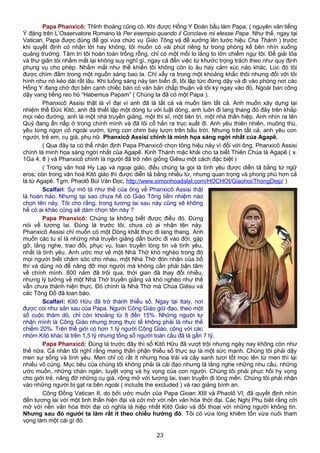 Papa Phanxicô: Thỉnh thoảng cũng có. Khi được Hồng Y Đoàn bầu làm Papa, ( nguyên văn tiếng
Ý đăng trên L’Osservatore Romano là Per esempio quando il Conclave mi elesse Papa. Như thế, ngay tại
Vatican, Papa được dùng để gọi vừa chức vụ Giáo Tông và để xướng lên tước hiệu Cha Thánh ) trước
khi quyết định có nhận lời hay không, tôi muốn có vài phút riêng tư trong phòng kế bên nhìn xuống
quảng trường. Tâm trí tôi hoàn toàn trống rỗng, chỉ có một mối lo lắng to lớn chiếm ngự tôi. Để giải tỏa
và thư giãn tôi nhắm mắt lại không suy nghĩ gì, ngay cả đến việc từ khước trọng trách theo như quy định
phụng vụ cho phép. Nhắm mắt như thế khiến tôi không còn lo âu hay cảm xúc nào khác. Lúc đó tôi
được chìm đắm trong một nguồn sáng bao la. Chỉ xẩy ra trong một khoảng khắc thôi nhưng đối với tôi
hình như nó kéo dài rất lâu. Khi luồng sáng này tan biến đi, tôi lập tức đứng dậy và đi vào phòng nơi các
Hồng Y đang chờ đợi bên cạnh chiếc bàn có văn bản chấp thuận và tôi ký ngay vào đó. Ngoài ban công
dậy vang tiếng reo hò “Habemus Papam” ( Chúng ta đã có một Papa ).
Phanxicô Assisi thật là vĩ đại vì anh đã là tất cả và muốn làm tất cả. Anh muốn xây dựng lại
nhiệm thể Đức Kitô, anh đã thiết lập một dòng tu với luật dòng, anh luôn đi lang thang đó đây trên khắp
mọi nẻo đường, anh là một nhà truyền giảng, một thi sĩ, một tiên tri, một nhà thần hiệp. Anh nhìn ra tên
Quỷ đang ẩn nấp ở trong chính mình và đã lôi cổ hắn ra trục xuất đi. Anh yêu thiên nhiên, muông thú,
yêu từng ngọn cỏ ngoài vườn, từng con chim bay lượn trên bầu trời. Nhưng trên tất cả, anh yêu con
người, trẻ em, cụ già, phụ nữ. Phanxicô Assisi chính là minh họa sáng ngời nhất của Agapê.
( Qua đây ta có thể nhận định Papa Phanxicô chọn tông hiệu này vì đối với ông, Phanxicô Assisi
chính là minh họa sáng ngời nhất của Agapê. Kinh Thánh mặc khải cho ta biết Thiên Chúa là Agapê ( x.
1Ga 4, 8 ) và Phanxicô chính là người đã trở nên giống Giêsu một cách đặc biệt )
( Trong văn hoá Hy Lạp và ngoại giáo, điều chúng ta gọi là tình yêu được diễn tả bằng từ ngữ
eros; còn trong văn hoá Kitô giáo thì được diễn tả bằng nhiều từ, nhưng quan trọng và phong phú hơn cả
là từ Agapê. Tgm. Phaolô Bùi Văn Đọc, http://www.simonhoadalat.com/HOCHOI/Giaohoi/ThongDiep/ )
Scalfari: Sự mô tả như thế của ông về Phanxicô Assisi thật
là hoàn hảo. Nhưng tại sao chưa hề có Giáo Tông tiền nhiệm nào
chọn tên này. Tôi cho rằng, trong tương lai sau này cũng sẽ không
hề có ai khác cũng sẽ dám chọn tên này ?
Papa Phanxicô: Chúng ta không biết được điều đó. Đừng
nói về tương lai. Đúng là trước tôi, chưa có ai nhận tên này.
Phanxicô Assisi chỉ muốn có một Dòng khất thực đi lang thang. Anh
muốn các tu sĩ là những nhà truyền giảng dấn bước đi vào đời, gặp
gỡ, lắng nghe, trao đổi, phục vụ, loan truyền lòng tin và tình yêu,
nhất là tình yêu. Anh ước mơ về một Nhà Thờ khó nghèo trong đó
mọi người biết chăm sóc cho nhau, một Nhà Thờ đón nhận của bố
thí và dùng nó để nâng đỡ mọi người mà không cần phải bận tâm
về chính mình. 800 năm đã trôi qua, thời gian đã thay đổi nhiều,
nhưng lý tưởng về một Nhà Thờ truyền giảng và khó nghèo như thế
vẫn chưa thành hiện thực. Đó chính là Nhà Thờ mà Chúa Giêsu và
các Tông Đồ đã loan báo.
Scalfari: Kitô Hữu đã trở thành thiểu số. Ngay tại Italy, nơi
được coi như sân sau của Papa. Người Công Giáo giữ đạo, theo một
số cuộc thăm dò, chỉ còn khoảng từ 8 đến 15%. Những người tự
nhận mình là Công Giáo nhưng trong thực tế không phải là như thế
chiếm 20%. Trên thế giới có hơn 1 tỷ người Công Giáo, cộng với các
nhóm Kitô khác là trên 1,5 tỷ nhưng tổng số người toàn cầu đã là gần 7 tỷ.
Papa Phanxicô: Đúng là trước đây thì số Kitô Hữu đã vượt trội nhưng ngày nay không còn như
thế nữa. Cá nhân tôi nghĩ rằng mang thân phận thiểu số thực sự là một sức mạnh. Chúng tôi phải dậy
men sự sống và tình yêu. Men chỉ có rất ít nhưng hoa trái và cây xanh tươi tốt mọc lên từ men thì lại
nhiều vô cùng. Mục tiêu của chúng tôi không phải là cải đạo nhưng là lắng nghe những nhu cầu, những
ước muốn, những chán ngán, tuyệt vọng và hy vọng của con người. Chúng tôi phải phục hồi hy vọng
cho giới trẻ, nâng đỡ những cụ già, rộng mở với tương lai, loan truyền đi lòng mến. Chúng tôi phải nhận
vào những người bị gạt ra bên ngoài ( include the excluded ) và rao giảng bình an.
Công Đồng Vatican II, do bởi ước muốn của Papa Gioan XIII và Phaolô VI, đã quyết định nhìn
đến tương lai với một tinh thần hiện đại và cởi mở với nền văn hóa thời đại. Các Nghị Phụ biết rằng cởi
mở với nền văn hóa thời đại có nghĩa là hiệp nhất Kitô Giáo và đối thoại với những người không tin.
Nhưng sau đó người ta làm rất ít theo chiều hướng đó. Tôi có vừa lòng khiêm tốn vừa nuôi tham
vọng làm một cái gì đó.
23
 