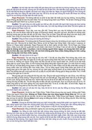 Scalfari: Xã hội hiện đại trên khắp thế giới đang trải qua một thời kỳ khủng hoảng sâu xa, không
phải về mặt kinh tế mà thôi, nhưng còn về mặt xã hội và tâm linh. Khi bắt đầu cuộc gặp gỡ, Papa đã mô
tả về một thế hệ đang bị nghiền nát dưới sức nặng của hiện tại. Ngay cả người không tin như chúng tôi
cũng cảm thấy sức nặng về mặt nhân loại này. Đó là lý do tại sao chúng tôi muốn đối thoại với những
người tin và những ai là đại diện tốt nhất của họ.
Papa Phanxicô: Tôi không biết tôi có phải là đại diện tốt nhất của họ hay không, nhưng Đấng
Quan Phòng đã đặt tôi làm thủ lãnh Nhà Thờ và mang trọng trách của Phêrô. Tôi sẽ làm những gì trong
khả năng để hoàn thành sứ vụ được ủy thác.
Scalfari: Tôi nghĩ rằng cơ chế quyền lực thế tục vẫn chi phối rất mạnh bên trong các bức tường
Vatican và trong tất cả cấu trúc của Nhà Thờ toàn cầu. Cơ chế này thống trị trên Nhà Thờ khó nghèo và
truyền giảng mà Papa muốn có.
Papa Phanxicô: Thực vậy, xưa nay vẫn thế. Trong lãnh vực này thì không ai làm được các
phép lạ. Xin cho tôi được nhắc lại là ngay cả Phanxicô Assisi, vào thời của anh, đã phải có những cuộc
thương lượng gay go kéo rất dài với bộ máy Tông Tòa và Giáo Tông để luật dòng của anh được phê
chuẩn. Sau cùng nó cũng được chấp thuận nhưng với nhiều thay đổi và nhượng bộ sâu xa.
Scalfari: Ông có theo cùng con đường đó không ?
Papa Phanxicô: Tôi không phải là Phanxicô Assisi cũng như tôi không có sức mạnh và sự thánh
thiện của anh. Nhưng tôi là Giám Mục Rôma và tôi là Papa của Công Giáo ( Ma sono il vescovo di
Roma e il Papa della cattolicità. Papa Phanxicô đã tự định nghĩa về bản thân: Tôi là Papa của Công
Giáo ). Điều trước tiên tôi quyết định là bổ nhiệm một nhóm 8 vị Hồng Y làm cố vấn cho tôi. Họ không
phải là những nịnh thần ( courtiers ) mà là những người khôn ngoan có chung tâm tình với tôi.
Đây là khởi đầu của một Nhà Thờ với mô hình không phải theo chiều thẳng đứng từ trên xuống
dưới nhưng dàn trải theo chiều ngang.
Scalfari: Về mặt chính trị thì sao ?
Papa Phanxicô: Tại sao ông lại hỏi như thế ? Tôi đã nói rằng Nhà Thờ không dây mình vào
chính trị. Nhưng cách đây vài ngày tôi có kêu gọi người Công Giáo hãy tích cực tham gia xã hội dân sự
và chính trị. Không chỉ người Công Giáo mà thôi mà tất cả mọi người thiện chí. Chính trị là một hoạt
động dân sự quan trọng nhất, có môi trường hoạt động riêng bên ngoài tôn giáo. Cơ chế chính trị mang
tính thế tục và hoạt động trong phạm vi độc lập. Tất cả mọi vị tiền nhiệm của tôi đều phát biểu tương tự
trong nhiều năm với những tầm mức khác nhau. Tôi tin rằng người Công Giáo tham gia chính trị sẽ
mang theo giá trị tôn giáo với họ, nhưng với sự cảnh giác trưởng thành và sự khôn khéo khi áp dụng.
Nhà Thờ không bao giờ vượt quá khỏi sứ vụ bầy tỏ và phổ biến những giá trị riêng của Nhà Thờ, ít nhất
là trong thời gian tại vị của tôi.
Nhưng bây giờ cho phép tôi hỏi ông câu này: Ông là một người không tin vào Chúa, như thế ông
có tin vào điều gì khác không ? Ông là một nhà văn và một triết gia. Ông phải nhận một cái gì đó làm giá
trị trổi vượt. Đừng trả lời đại khái như: thành thật mà nói đó là đi tìm điều tốt chung cho mọi người… Tôi
không hỏi ông về điều đó. Tôi hỏi rằng đâu là điều cốt yếu của thế giới, thực ra cũng là của cả vũ trụ. Dĩ
nhiên ông phải tự hỏi mình giống như mọi người khác thôi: Ta là ai, từ đâu đến, và sẽ đi đâu. Ngay cả
một đứa trẻ nít cũng phải tự hỏi như thế. Còn ông thì sao ?
Scalfari: Xin cám ơn về câu hỏi này. Câu trả lời là: tôi tin vào Sự Sống có trong những mô tế
bào hình thành nên cơ thể ta.
Papa Phanxicô: Và tôi tin vào Thiên Chúa, Thiên Chúa chung của mọi người, không phải Thiên
Chúa của người Công Giáo. Không có Thiên Chúa nào của riêng người Công Giáo cả. Chỉ có một
Thiên Chúa chung cho tất cả mà thôi. Và tôi tin vào Giêsu Kitô, Thiên Chúa Làm Người. Giêsu là thầy
dạy và mục tử của tôi. Nhưng Abba là ánh sáng và đấng tạo thành. Đó là Sự Sống của tôi. Như thế ông
và tôi có khác biệt lắm không ?
Scalfari: Chúng ta rất khác biệt trong suy nghĩ nhưng đều mang thân phận con người như nhau,
bản năng người kích hoạt nên những phản ứng mà ta không ý thức, chúng làm nên những động lực,
tình cảm, ước muốn, ý chí, suy nghĩ, lý luận. Trong phạm vi này thì chúng ta giống nhau.
Papa Phanxicô: Ông có thể định nghĩa cho cái mà ông gọi là Sự Sống được không ?
Scalfari: Sự Sống là một chuỗi liên kết những năng lượng không ổn định nhưng lại bất diệt.
Những hình thái của sự sống được hình thành khi năng lượng đó bùng nổ ra. Sự sống có quy luật của
nó, có từ trường và thành phần hóa học, chúng tổng hợp một cách ngẫu nhiên, tiến hóa, sau cùng cũng
chết đi nhưng năng lượng vẫn còn đó. Con người có lẽ là loài độc nhất biết suy nghĩ, ít ra là trên địa cầu
và trong hệ thái dương. Con người được thôi thúc bởi bản năng và ước muốn nhưng trong con người
còn có cả những thúc bách bất định nữa.
24
 