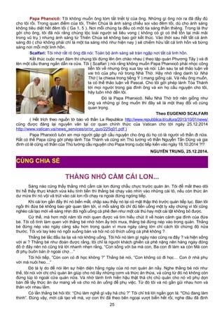 Papa Phanxicô: Tôi không muốn ông tóm tắt triết lý của ông. Những gì ông nói ra đã đầy đủ
cho tôi rồi. Trong quan điểm của tôi, Thiên Chúa là ánh sáng chiếu soi vào đêm tối, dù cho ánh sáng
không tiêu diệt hết đêm tối ( Ga 1, 5 ). Nơi mỗi chúng ta đều có một tia sáng thần thiêng. Trong lá thư
gởi cho ông, tôi đã nói rằng chủng tộc loài người sẽ tiêu vong ( không có gì có thể tồn tại mãi mãi
trong vũ trụ ) nhưng ánh sáng từ Thiên Chúa sẽ không bao giờ kết thúc. Vào thời sau hết tất cả ánh
sáng đó ( chứ không phải chỉ là một tia sáng nhỏ như hiện nay ) sẽ chiếm hữu tất cả linh hồn và bừng
sáng nơi mỗi một linh hồn.
Scalfari: Tôi nhớ rất rõ ông đã nói: Toàn bộ ánh sáng sẽ tràn ngập nơi tất cả linh hồn.
Kết thúc cuộc mạn đàm thì chúng tôi đứng lên ôm chào nhau ( theo tập quán Phương Tây ) và đi
lên một cầu thang ngắn dẫn ra cửa. Tôi ( Scalfari ) nói rằng không muốn Papa Phanxicô phải nhọc công
tiễn tôi về nhưng ông xua tay và nói: Lần sau ta sẽ thảo luận về
vai trò của phụ nữ trong Nhà Thờ. Hãy nhớ rằng danh từ Nhà
Thờ ( la chiesa trong tiếng Ý ) mang giống cái. Và nếu ông muốn,
ta có thể thảo luận về Pascal. Cho tôi gởi phép lành Tòa Thánh
tới mọi người trong gia đình ông và xin họ cầu nguyện cho tôi,
hãy luôn nhớ đến tôi.
Đó là Papa Phanxicô. Nếu Nhà Thờ trở nên giống như
ông và những gì ông muốn thì đây sẽ là một thay đổi vô cùng
quan trọng.
Theo EUGENIO SCALFARI
( Hết trích theo nguồn tờ báo vô thần La Republica http://www.repubblica.it/cultura/2013/10/01/news/
cũng được đăng lại nguyên văn tại cơ quan chính thức của Vatican cho tới ngày 25.12.2014
http://www.vatican.va/news_services/or/or_quo/225q01.pdf )
Papa Phanxicô luôn xin mọi người gặp gỡ cầu nguyện cho ông dù họ có là người vô thần đi nữa.
Rất có thể Papa cũng gởi phép lành Tòa Thánh và cũng xin Thủ tướng vô thần Nguyễn Tấn Dũng và gia
đình có lẽ cũng vô thần của Thủ tướng cầu nguyện cho Papa trong cuộc tiếp kiến vào ngày 18.10.2014 ?!?
NGUYỄN TRUNG, 25.12.2014.
THẰNG NHỎ CẦM CÁI LON...
Sáng nào cũng thấy thằng nhỏ cầm cái lon đứng chầu chực trước quán ăn. Tôi để mắt theo dõi
thì hễ thấy thực khách vừa kêu tính tiền thì thằng bé chạy vào nhìn vào những cái tô, nếu còn thức ăn
dư mứa thì nó vội vã trút vào cái lon rồi chạy ra ngoài đứng ngóng tiếp.
Khi cái lon gần đầy thì nó biến mất, chập sau thấy nó lại có mặt thập thò trước quán tiếp tục. Bàn tôi
ngồi thì đứa bé không bao giờ quan tâm tới, vì mỗi sáng tôi chỉ đủ tiền uống một ly xây chừng vì tôi cũng
nghèo cải tạo mới về sáng nhịn đói ngồi uống cà phê đen như một cái thú hay một cái tật không bỏ được.
Cứ thế, mà hơn một năm tôi mới quen được và tìm hiểu chút ít về hoàn cảnh gia đình của đứa
bé. Tôi cố tình làm quen với thằng bé nhờ hôm ấy trời mưa, thằng bé đứng nép vào trong quán. Thằng
bé đứng nép vào ngày càng sâu hơn trong quán vì mưa ngày càng lớn chỉ cách tôi chừng độ nửa
thước. Tôi vói tay kéo nó ngồi xuống bàn và hỏi nó có thích uống cà phê không ?
Thằng bé lắc đầu lia lịa và nói không uống. Tôi hỏi nó làm gì ngày nào cũng ra đây ? và hiện sống
với ai ? Thằng bé như đoán được rằng, tôi chỉ là người khách ghiền cà phê nặng nên hàng ngày đóng
đô ở đây nên nó cũng trả lời nhanh nhẹn rằng, “Con sống với ba má con, Ba con đi làm xa còn Má con
đi phụ buôn bán ở ngoài chợ…”
Tôi hỏi tiếp, “Còn con có đi học không ?” Thằng bé nói, “Con không có đi học… Con ở nhà phụ
với má nuôi heo…”
Đó là lý do để nói lên sự hiện diện hằng ngày của nó nơi quán ăn nầy. Nghe thằng bé nói như
thế, tôi nói với chị chủ quán ăn giúp cho nó lấy những cơm và thức ăn thừa, và cũng từ đó nó không còn
đứng lúp ló ngoài cửa quán nữa. Và nhờ tánh tình hiền hậu thật thà chị chủ quán cho nó vô phụ dọn
bàn đề lấy thức ăn dư mang về và cho nó ăn uống để phụ việc. Từ đó tôi và nó gần gũi nhau hơn và
thân với nhau lắm.
Có lần thằng bé hỏi tôi: “Chú làm nghề gì vậy hả chú ?” Tôi chỉ trả lời ngắn gọn là: "Chú đang làm
thinh”. Đúng vậy, mới cải tạo về mà, vợ con thì đã theo bên ngoại vượt biển hết rồi, nghe đâu đã định
25
CÙNG CHIA SẺ
 