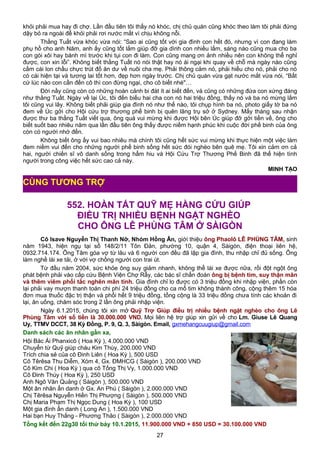 khỏi phải mua hay đi chợ. Lần đầu tiên tôi thấy nó khóc, chị chủ quán cũng khóc theo làm tôi phải đứng
dậy bỏ ra ngoài để khỏi phải rơi nước mắt vì chịu không nỗi.
Thằng Tuất vừa khóc vừa nói: “Sao ai cũng tốt với gia đình con hết đó, nhưng vì con đang làm
phụ hồ cho anh Năm, anh ấy cũng tốt lắm giúp đỡ gia dình con nhiều lắm, sáng nào cũng mua cho ba
con gói xôi hay bánh mì trước khi tụi con đi làm. Con cũng mang ơn ảnh nhiều nên con không thể nghỉ
được, con xin lỗi”. Không biết thằng Tuất nó nói thật hay nó ái ngại khi quay về chỗ mà ngày nào cũng
cầm cái lon chầu chực trút đồ ăn dư về nuôi cha mẹ. Phải thông cảm nó, phải hiểu cho nó, phải cho nó
có cái hiện tại và tương lai tốt hơn, đẹp hơn ngày trước. Chị chủ quán vừa gạt nước mắt vừa nói, “Bất
cứ lúc nào con cần đến cô thì con đừng ngại, cho cô biết nhé"…
Đời nầy cũng còn có những hoàn cảnh bi đát ít ai biết đến, và cũng có những đứa con xứng đáng
như thằng Tuất. Ngày về lại Úc, tôi đến biếu hai cha con nó hai triệu đồng, thấy nó và ba nó mừng lắm
tôi cũng vui lây. Không biết phải giúp gia đình nó như thế nào, tôi chụp hình ba nó, photo giấy tờ ba nó
đem về Úc gởi cho Hội cứu trợ thương phế binh bị quên lãng trụ sở ở Sydney. Mấy tháng sau nhận
được thư ba thằng Tuất viết qua, ông quá vui mừng khi được Hội bên Úc giúp đỡ gởi tiền về, ông cho
biết suốt bao nhiêu năm qua lần đầu tiên ông thấy được niềm hạnh phúc khi cuộc đời phế binh của ông
còn có người nhớ đến.
Không biết ông ấy vui bao nhiêu mà chính tôi cũng hết sức vui mừng khi thực hiện một việc làm
đem niềm vui đến cho những người phế binh sống hết sức đói nghèo bên quê mẹ. Tôi xin cảm ơn cả
hai, người chiến sĩ vô danh sống trong hẩm hiu và Hội Cứu Trợ Thương Phế Binh đã thể hiện tình
người trong công việc hết sức cao cả này.
MINH TẠO
552. HOÀN TẤT QUỸ MẸ HẰNG CỨU GIÚP
ĐIỀU TRỊ NHIỀU BỆNH NGẶT NGHÈO
CHO ÔNG LÊ PHÙNG TÂM Ở SÀIGÒN
Cô Isave Nguyễn Thị Thanh Nỡ, Nhóm Hồng Ân, giới thiệu ông Phaolô LÊ PHÙNG TÂM, sinh
năm 1943, hiện ngụ tại số 148/2/11 Tôn Đản, phường 10, quận 4, Sàigòn, điện thoại liên hệ,
0932.714.174. Ông Tâm góa vợ từ lâu và 6 người con đều đã lập gia đình, thu nhập chỉ đủ sống. Ông
làm nghề lái xe tải, ở với vợ chồng người con trai út.
Từ đầu năm 2004, sức khỏe ông suy giảm nhanh, không thể lái xe được nữa, rồi đột ngột ông
phát bệnh phải vào cấp cứu Bệnh Viện Chợ Rẫy, các bác sĩ chẩn đoán ông bị bệnh tim, suy thận mãn
và thêm viêm phổi tắc nghẽn mãn tính. Gia đình chỉ lo được có 3 triệu đồng khi nhập viện, phần còn
lại phải vay mượn thanh toán chi phí 24 triệu đồng cho ca mổ tim không thành công, cộng thêm 15 hóa
đơn mua thuốc đặc trị thận và phổi hết 9 triệu đồng, tổng cộng là 33 triệu đồng chưa tính các khoản đi
lại, ăn uống, chăm sóc trong 2 lần ông phải nhập viện.
Ngày 6.1.2015, chúng tôi xin mở Quỹ Trợ Giúp điều trị nhiều bệnh ngặt nghèo cho ông Lê
Phùng Tâm với số tiền là 30.000.000 VND. Mọi liên hệ trợ giúp xin gửi về cho Lm. Giuse Lê Quang
Uy, TTMV DCCT, 38 Kỳ Đồng, P. 9, Q. 3, Sàigòn. Email, gxmehangcuugiup@gmail.com
Danh sách các ân nhân gần xa,
Hội Bác Ái Phanxicô ( Hoa Kỳ ), 4.000.000 VND
Chuyển từ Quỹ giúp cháu Kim Thùy, 200.000 VND
Trích chia sẻ của cô Đinh Liên ( Hoa Kỳ ), 500 USD
Cô Têrêsa Thu Diễm, Xóm 4, Gx. ĐMHCG ( Sàigòn ), 200.000 VND
Cô Kim Chi ( Hoa Kỳ ) qua cô Tống Thị Vy, 1.000.000 VND
Cô Đinh Thúy ( Hoa Kỳ ), 250 USD
Anh Ngô Văn Quảng ( Sàigòn ), 500.000 VND
Một ân nhân ẩn danh ở Gx. An Phú ( Sàigòn ), 2.000.000 VND
Chị Têrêsa Nguyễn Hiền Thị Phượng ( Sàigòn ), 500.000 VND
Chị Maria Phạm Thị Ngọc Dung ( Hoa Kỳ ), 100 USD
Một gia đình ẩn danh ( Long An ), 1.500.000 VND
Hai bạn Huy Thắng - Phương Thảo ( Sàigòn ), 2.000.000 VND
Tổng kết đến 22g30 tối thứ bảy 10.1.2015, 11.900.000 VND + 850 USD = 30.100.000 VND
27
CÙNG TƯƠNG TRỢ
 