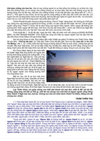 thời gian chẳng còn bao lâu. Vậy từ nay những người có vợ hãy sống như không có; ai khóc lóc, hãy
làm như không khóc; ai vui mừng, như chẳng mừng vui; ai mua sắm, hãy làm như không có gì cả; kẻ
hưởng dùng của cải đời này, hãy làm như chẳng hưởng. Vì bộ mặt thế gian này đang biến đi” ( 1Cr 7,
29-31 ). Thời gian là của Chúa, dù trẻ hay già thì cũng chẳng ai biết cuộc đời mình còn bao lâu. Có
người còn trẻ và đang khỏe mạnh bình thường, thế mà bất ngờ nghe tin người đó từ trần. Vui mà buồn,
buồn mà vui. Làn ranh rất mong manh, khó phân định rạch ròi.
Thánh Phaolô khuyên chúng ta sống mà đừng “chia trí” hoặc “nặng lòng” với những gì ở thế gian
này. Sống như vậy không có nghĩa là hờ hững, vô tâm, vô cảm, bất cần đời hoặc “dở hơi”, mà là ngoan
ngoãn vâng phục Thánh Ý Chúa. Đó là cách sống của người khôn ngoan: Khôn ngoan để không còn
bướng bỉnh, khôn ngoan để tỉnh thức, tỉnh thức mà chờ đợi Chúa đến – chính xác nhất là lúc Ngài đến
với cuộc đời riêng mình, lúc “tận thế” của cuộc đời mình, tức là lúc mình chết.
Trình thuật Mc 1, 14-20 đề cập “ngày tận thế”, điều đó nhắc nhở mỗi chúng ta ĐỪNG BƯỚNG
BỈNH, mà HÃY NGOAN NGOÃN. Trình thuật này cũng cho thấy sự ngoan ngoãn của hai cặp môn đệ
đầu tiên được Chúa Giêsu mời gọi đi theo Ngài.
Sau khi ông Gioan bị nộp, Đức Giêsu đến miền Galilê rao giảng Tin Mừng của Thiên Chúa, Ngài
đã xác định: “Thời kỳ đã mãn, và Triều Đại Thiên Chúa đã đến gần. Anh em hãy sám hối và tin vào
Tin Mừng” ( Mc 1, 15 ). Chắc chắn thời đại chúng ta đang sống là “thời kỳ cuối cùng”, chẳng bao giờ có
chuyện “đầu thai” kiếp khác. Chỉ có hai kiếp: Kiếp này và kiếp sau. Kiếp sau là vĩnh hằng, nhưng có hai
dạng: Hạnh phúc đời đời hoặc khốn nạn đời đời. Tuyệt đối không có dạng “lửng lơ con cá vàng” đâu !
Khi Chúa Giêsu đang đi dọc theo biển
hồ Galilê, Ngài thấy ông Simôn với người anh
là ông Anrê đang quăng lưới xuống biển, vì họ
làm nghề đánh cá. Ngài bảo họ: “Các anh hãy
theo tôi, tôi sẽ làm cho các anh thành những
kẻ lưới người như lưới cá”. Thánh Mátthêu nói
rõ: “Lập tức hai ông bỏ chài lưới mà đi theo
Người”. Hai anh em ngư dân này không hề
lưỡng lự, không tính toán chi. Đi là đi ngay, dù
đang phải lo kế sinh nhai. Động thái đó chứng
tỏ họ ngoan ngoãn chứ không bướng bỉnh
như ông Giôna xưa.
Một lúc sau, khi đi xa hơn một chút,
Ngài thấy hai anh em khác: Giacôbê và Gioan,
cả hai là con ông Dêbêđê. Hai anh em này
cũng là dân chài lưới, lúc đó Chúa Giêsu thấy
họ đang vá lưới ở trong thuyền. Ngài liền gọi họ. Và dù đang bận việc, họ bỏ cha mình ở lại trên thuyền
với những người làm công, rồi đi theo Ngài. Hai anh em này cũng rất dứt khoát, sẵn sàng đi ngay.
Lạy Thiên Chúa, xin giúp chúng con biết dứt khoát với mọi thứ, nhất là đối với tội lỗi,
không nặng lòng với bất cứ thứ gì, nhờ đó mà chúng con mới khả dĩ ngoan ngoãn sống đúng
theo Thánh Ý Ngài mọi nơi, mọi lúc. Chúng con cầu xin nhân danh Thánh Tử Giêsu, Đấng cứu độ
chúng con. Amen.
TRẦM THIÊN THU
( * ) Theo Đại Nam Quốc Âm Tự Vị của Huỳnh Tịnh Paulus Của ( xuất bản tại Sàigòn, 1895-1896 )
chữ “ngoan” được sắp vào loại chữ Nho ( để phân biệt với những từ thuộc loại chữ Nôm ) và giải nghĩa là
“cứng cỏi, ngu si, khôn khéo”. Chữ “ngoan” có nhiều nghĩa: Ngoan ma là chai sần ( nói về da thịt ); ngoan
ngạnh là cứng cỏi, chống báng; ngoan dân là dân khó trị; ngoan nhiên là tự nhiên như một cái cây, một
cục đá, không trau dồi; ngoan ngùy là khôn ngoan, nhơn lành; ngoan đạo là giữ đạo tốt, đạo đức. Trong
sách Giúp Đọc Nôm và Hán-Việt ( NXB Đà Nẵng và Hội Bảo tồn Di sản chữ Nôm, 2004 ), Lm Antôn
Trần Văn Kiệm phân biệt hai hình thức và ý nghĩa của chữ “ngoan”, ghép thành bởi chữ “nguyên” ( đầu
tiên, ban đầu, nguồn gốc ) và bộ “kiến” ( thấy, cái nhìn, quan điểm, bản sắc ).
Trong chữ Nho, ngoan là ngu: Ngoan độn là không biết gì; ngoan thạnh là vô tri, vô giác;
ngoan cố là khó bảo, cố giữ lập trường của mình dù biết là sai; ngoan địch là kẻ địch khó trị; ngoan
bì hoặc ngoan đồng là hay phá nghịch. Trong chữ Nôm, ngoan chỉ có nghĩa là dễ bảo ( ngoan đạo,
ngoan ngoãn ). Trường hợp chữ ngoan trong hai nghĩa mâu thuẫn nhau: [1] Ngoan trong chữ Nho là
bướng bỉnh, khó bảo, cứng đầu, ngu ngốc, tinh quái; [2] Ngoan trong chữ Nôm là thông minh, khôn
ngoan, dễ dạy. Những từ ngữ kiêm dụng được cả hai nghĩa này là ngoan cố ( khó bảo, cố chấp ) và
ngoan cường ( mạnh mẽ tự vệ, đề kháng mọi sự chi phối, đàn áp ).
10
 