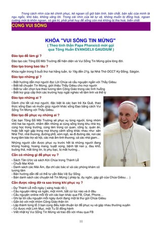 Trong cách nhìn của kẻ chinh phục, kẻ ngoan cố giữ bản tính, bản chất, bản sắc của mình là
ngu ngốc, khó bảo, không vâng lời. Trong cái nhìn của kẻ tự vệ, không muốn bị đồng hoá, ngoan
cường mới là khôn ngoan, có giá trị, phải phát huy để sống còn mà không bị tha hoá, biến chất.
KHÓA "VUI SỐNG TIN MỪNG"
( Theo tinh thần Papa Phanxicô mời gọi
qua Tông Huấn EVANGELII GAUDIUM )
Đào tạo để làm gì ?
Đào tạo các Tông Đồ Môi Trường để hiện diện và Vui Sống Tin Mừng giữa lòng đời.
Đào tạo trong bao lâu ?
Khóa ngắn trong 5 buổi thứ hai hằng tuần, từ 19g đến 21g, tại Nhà Thờ DCCT Kỳ Đồng, Sàigòn.
Đào tạo những gì ?
- Biết hướng dẫn mọi người đọc Lời Chúa và cầu nguyện ngắn với Thầy Giêsu
- Biết kể chuyện Tin Mừng, giới thiệu Thầy Giêsu cho mọi người
- Biết tư vấn chọn lựa theo lương tâm Công Giáo trong các tình huống
- Biết trợ giúp cấp thời các trường hợp ngặt nghèo về tâm linh và thể lý
Đào tạo những ai ?
Dành cho tất cả mọi người, đặc biệt là các bạn trẻ Xa Quê, thao
thức sống Đạo và muốn giúp người khác sống Đạo bằng cách Vui
Sống Tin Mừng với Thầy Giêsu.
Đào tạo để phục vụ những ai ?
Các bạn Tông Đồ Môi Trường sẽ phục vụ từng người, từng nhóm
nhỏ hai ba người, nhắm đến những ai cùng sống trong khu nhà trọ,
cùng học trong trường, cùng làm trong cơ quan, công ty, quán ăn,
hoặc bất ngờ gặp trong mọi khung cảnh sống khác nhau như: sân
Nhà Thờ, nhà thương, đường phố, xóm ngõ, xe đi đường dài, nơi các
trung tâm bảo trợ xã hội, các mái ấm tình thương, cả các nhà giam...
Những người cần được phục vụ trước hết là những người đang
khủng hoảng, hoang mang, tuyệt vọng, bệnh tật nan y, đau khổ,
buông thả, mất lòng tin, bị phụ bạc, bị mất hướng…
Cần có những gì để phục vụ ?
- Sách Tân Ước và sách Kời Chúa trong Thánh Lễ
- Chuỗi Mai Khôi
- Danh sách các Mái Ấm, địa chỉ các bác sĩ và các phòng khám có
lương tâm
- Bản hướng dẫn để có thể tư vấn Bảo Vệ Sự Sống
- Bản danh sách các chuyện kể Tin Mừng ( phép lạ, dụ ngôn, gặp gỡ của Chúa Giêsu… )
Cần được nâng đỡ ra sao trong khi phục vụ ?
- Dự Thánh Lễ mỗi ngày ( sáng hoặc tối )
- Cầu nguyện riêng và ngắn, một mình, bất cứ lúc nào và ở đâu
- Cầu nguyện online mỗi tối với các bạn khác qua FB, Chat, Phone…
- Ghi lại lời cầu nguyện mỗi ngày dưới đạng một lá thư gửi Chúa Giêsu
- Gắn bó với một nhóm Công Giáo thân tín
- Lập thành từng tổ 3 bạn cùng điều kiện thuận lợi để phục vụ và gặp nhau thường xuyên
- Có được một Linh Mục, một Tu Sĩ đồng hành
- Viết nhật ký Vui Sống Tin Mừng và trao đổi với nhau qua FB
11
CÙNG VUI SỐNG
 