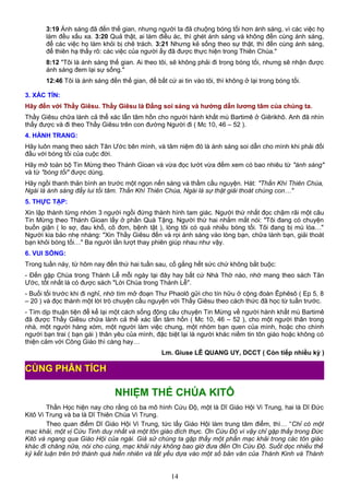 3:19 Ánh sáng đã đến thế gian, nhưng người ta đã chuộng bóng tối hơn ánh sáng, vì các việc họ
làm đều xấu xa. 3:20 Quả thật, ai làm điều ác, thì ghét ánh sáng và không đến cùng ánh sáng,
để các việc họ làm khỏi bị chê trách. 3:21 Nhưng kẻ sống theo sự thật, thì đến cùng ánh sáng,
để thiên hạ thấy rõ: các việc của người ấy đã được thực hiện trong Thiên Chúa."
8:12 "Tôi là ánh sáng thế gian. Ai theo tôi, sẽ không phải đi trong bóng tối, nhưng sẽ nhận được
ánh sáng đem lại sự sống."
12:46 Tôi là ánh sáng đến thế gian, để bất cứ ai tin vào tôi, thì không ở lại trong bóng tối.
3. XÁC TÍN:
Hãy đến với Thầy Giêsu. Thầy Giêsu là Đấng soi sáng và hướng dẫn lương tâm của chúng ta.
Thầy Giêsu chữa lành cả thể xác lẫn tâm hồn cho người hành khất mù Bartimê ở Giêrikhô. Anh đã nhìn
thấy được và đi theo Thầy Giêsu trên con đường Người đi ( Mc 10, 46 – 52 ).
4. HÀNH TRANG:
Hãy luôn mang theo sách Tân Ước bên mình, và tâm niệm đó là ánh sáng soi dẫn cho mình khi phải đối
đầu với bóng tối của cuộc đời.
Hãy mở toàn bộ Tin Mừng theo Thánh Gioan và vừa đọc lướt vừa đếm xem có bao nhiêu từ "ánh sáng"
và từ "bóng tối" được dùng.
Hãy ngồi thanh thản bình an trước một ngọn nến sáng và thầm cầu nguyện. Hát: "Thần Khí Thiên Chúa,
Ngài là ánh sáng đẩy lui tối tăm. Thần Khí Thiên Chúa, Ngài là sự thật giải thoát chúng con…"
5. THỰC TẬP:
Xin lập thành từng nhóm 3 người ngồi đứng thành hình tam giác. Người thứ nhất đọc chậm rãi một câu
Tin Mừng theo Thánh Gioan lấy ở phần Quà Tặng. Người thứ hai nhắm mắt nói: "Tôi đang có chuyện
buồn giận ( lo sợ, đau khổ, cô đơn, bệnh tật ), lòng tôi có quá nhiều bóng tối. Tôi đang bị mù lòa…"
Người kia bảo nhẹ nhàng: "Xin Thầy Giêsu đến và rọi ánh sáng vào lòng bạn, chữa lành bạn, giải thoát
bạn khỏi bóng tối…" Ba người lần lượt thay phiên giúp nhau như vậy.
6. VUI SỐNG:
Trong tuần này, từ hôm nay đến thứ hai tuần sau, cố gắng hết sức chứ không bắt buộc:
- Đến gặp Chúa trong Thánh Lễ mỗi ngày tại đây hay bất cứ Nhà Thờ nào, nhớ mang theo sách Tân
Ước, tốt nhất là có được sách "Lời Chúa trong Thánh Lễ".
- Buổi tối trước khi đi nghỉ, nhớ tìm mở đoạn Thư Phaolô gửi cho tín hữu ở cộng đoàn Êphêsô ( Ep 5, 8
– 20 ) và đọc thành một lời trò chuyện cầu nguyện với Thầy Giêsu theo cách thức đã học từ tuần trước.
- Tìm dịp thuận tiện để kể lại một cách sống động câu chuyện Tin Mừng về người hành khất mù Bartimê
đã được Thầy Giêsu chữa lành cả thể xác lẫn tâm hồn ( Mc 10, 46 – 52 ), cho một người thân trong
nhà, một người hàng xóm, một người làm việc chung, một nhóm bạn quen của mình, hoặc cho chính
người bạn trai ( bạn gái ) thân yêu của mình, đặc biệt lại là người khác niềm tin tôn giáo hoặc không có
thiện cảm với Công Giáo thì càng hay…
Lm. Giuse LÊ QUANG UY, DCCT ( Còn tiếp nhiều kỳ )
NHIỆM THỂ CHÚA KITÔ
Thần Học hiện nay cho rằng có ba mô hình Cứu Độ, một là Dĩ Giáo Hội Vi Trung, hai là Dĩ Đức
Kitô Vi Trung và ba là Dĩ Thiên Chúa Vi Trung.
Theo quan điểm Dĩ Giáo Hội Vi Trung, tức lấy Giáo Hội làm trung tâm điểm, thì… “Chỉ có một
mạc khải, một vị Cứu Tinh duy nhất và một tôn giáo đích thực. Ơn Cứu Độ vì vậy chỉ gặp thấy trong Đức
Kitô và ngang qua Giáo Hội của ngài. Giả sử chúng ta gặp thấy một phần mạc khải trong các tôn giáo
khác đi chăng nữa, nói cho cùng, mạc khải này không bao giờ đưa đến Ơn Cứu Độ. Suốt dọc nhiều thế
kỷ kết luận trên trở thành quá hiển nhiên và tất yếu dựa vào một số bản văn của Thánh Kinh và Thánh
14
CÙNG PHÂN TÍCH
 