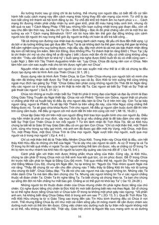 Ảo tưởng trước sau gì cũng chỉ là ảo tưởng, thế nhưng con người đâu có biết để rồi cứ tiến
hành hết cuộc cách mạng này đến cách mạng khác hòng thay đổi vận mạng của mình: Từ chỗ bị áp
bức bất công trở thành xã hội bình đẳng tự do. Từ chỗ đói khổ trở thành ấm no hạnh phúc v.v… Cách
mạng thì đương nhiên phải chấp nhận hy sinh gian khổ, phải đổ máu hàng triệu sinh linh, nhưng rồi
kết quả ra sao ? Cách Mạng Pháp 1789 sau những hỗn loạn cuồng nhiệt trong giai đoạn đầu, còn về
sau cho đến tận thời nay, ba tiêu chí Tự Do – Bình Đẳng – Bác Ái đó phải chăng vẫn chỉ là một thứ ảo
tưởng xa vời ? Cách mạng Bônsêvich 1917 với lời hứa tiến lên thế giới đại đồng không còn cảnh
người bóc lột người thì nay trong thế giới ấy người ta thấy chỉ toàn là dối trá bất công…
Tất cả những con đường của nhân loại dù mang danh cách mạng, tất yếu chỉ đưa đến thất vọng. Lý
do bởi vì ảo tưởng không bao giờ đưa đến Thực Tại là cái không tách lìa thế gian nhưng thế gian lại không
thể cảm nghiệm cũng như suy tưởng được, mặc dầu vậy, đây mới chính là cái mà các bậc thánh nhân đông
tây kim cổ hết lòng tìm kiếm. Bên trời Đông, Đức Khổng Phu Tử thành thật tin rằng ĐẠO ( Thực Tại ) ấy
là chí thiện chí mỹ và cho rằng hễ ai đã nghe ( biết ) được một lần rồi thì dẫu có chết cũng không uổng
một đời: “Triêu văn ĐẠO tịch tử khả hỹ” ( buổi sáng mà nghe được ĐẠO buổi tối dù có chết cũng cam –
Luận Ngữ ). Bên trời Tây Thánh Augustino khẩn nài: “Lạy Chúa, Chúa đã dựng nên con vì Chúa. Nên
tâm hồn con còn xao xuyến mãi cho tới khi được nghỉ yên nơi Chúa”.
Nguyên nhân sâu xa khiến con người cứ còn xao xuyến mãi như thế là vì tất cả chúng ta đều
được tạo dựng nên là Hình Ảnh của Thiên Chúa ( St 1, 26 ).
Được dựng nên là Hình Ảnh Thiên Chúa, là Con Thiên Chúa nhưng con người bởi vô minh che
lấp nên đã không nhận biết được Sự Thật vô cùng cao cả ấy. Đức Kitô từ trời xuống thế cũng không
ngoài mục đích rao giảng Sự Thật: “Chúa Giêsu bèn phán cùng những người Do Thái đã tin Ngài rằng:
nếu các ngươi cứ ở trong đạo của ta thì thật là môn đệ Ta. Các ngươi sẽ biết Sự Thật và Sự Thật sẽ
giải thoát các ngươi” ( Ga 8, 31-32 ).
Chúa nói những ai muốn nhận biết Sự Thật thì phải ở trong đạo của Ngài và đạo ấy chính là Đạo
Công Giáo Tông Truyền do Ngài thiết lập. Chúa nói với Phêrô: “Simon con Giôna, ngươi thật có phước
vì chẳng phải thịt và huyết bày tỏ điều ấy cho ngươi đâu bèn là Cha Ta ở trên trời vậy. Còn Ta lại bảo
ngươi rằng, ngươi là Phêrô, Ta sẽ lập Hội Thánh ta trên vầng đá này, cửa Hỏa Ngục cũng chẳng thể
thắng được nó. Ta sẽ giao chìa khóa Nước Trời cho ngươi, hễ điều gì ngươi cầm buộc dưới đất thì trên
trời cũng cầm buộc. Hễ điều gì ngươi cởi mở dưới đất thì trên trời cũng cởi mở” ( Mt 16, 16-20 ).
Chúa lập Giáo Hội chỉ trên một con người đồng thời trao trọn quyền bính cho con người ấy. Điều
này hẳn nhiên là phải có mục đích, vậy mục đích ấy là gì nếu chẳng phải là để bảo đảm cho việc nhận
biết Sự Thật Con Thiên Chúa ở nơi mỗi người ? Từ khi lãnh nhận Bí Tích Rửa Tội, tất cả Kitô hữu
chúng ta bất kể là Giáo Sĩ hay Giáo Dân đều có ơn gọi làm Con Chúa: “Chỉ có một thân thể, một Thánh
Linh, cũng như trong sự kêu gọi mình, mà anh em đã được gọi đến một Hy Vọng, một Chúa, một Đức
Tin, một Phép Rửa, một Đức Chúa Trời là Cha mọi người. Ngài vượt trên mọi người, suốt qua mọi
người và ở trong mọi người” ( Ep 4, 4-6 ).
Chỉ có một thân thể đó là Thân Mầu Nhiệm Chúa Kitô. Trong thân này Chúa Kitô là đầu, còn hết
thảy Kitô Hữu đều là những chi thể của Ngài: “Ta là cây nho các ngươi là cành. Ai cứ Ở trong ta và Ta
Ở trong họ thì kết quả nhiều vì ngoài Ta các ngươi không thể làm chi được. nếu ai chẳng cứ Ở trong Ta
thì bị ném ra như nhánh kia khô héo rồi người ta lượm lấy quăng vào lửa mà đốt đi” ( Ga 15, 5-6 ).
Cành phải gắn với thân mới được thông phần nhựa sống của thân. Cũng vậy, là Kitô Hữu,
chúng ta cần phải Ở trong Chúa mới có thể sinh hoa kết quả tức, có ơn phúc được. Để Ở trong Chúa
thì trước hết cần phải tin Ngài là Đấng Cứu Độ mình. Trải qua nhiều thế hệ, người Do Thái vẫn mong
chờ Đấng Mêsia Cứu Độ, nhưng khi Ngài đến, họ lại không tin: “Người Do Thái nhóm quanh Ngài mà
nói rằng: "Thầy để chúng tôi vơ vẩn cho đến chừng nào ? Nếu thầy là Đấng Kitô thì hãy nói tỏ tường
cho chúng tôi biết". Chúa Giêsu đáp: "Ta đã nói cho các ngươi mà các ngươi không tin. Những việc Ta
nhân danh Cha Ta mà làm đều làm chứng cho Ta. Nhưng các ngươi không tin Ta vì các ngươi chẳng
thuộc về đoàn chiên Ta. Chiên Ta thì nghe tiếng Ta. Ta biết chúng và chúng theo ta. Ta ban cho chúng
sự sống đời đời nó hẳn chẳng hư mất bao giờ. Chẳng ai có thể giựt nó khỏi tay Ta” ( Ga 10, 24-28 ).
Những người tin thì thuộc đoàn chiên của Chúa nhưng chiên thì phải nghe được tiếng của chủ
chiên. Có nghe được tiếng chủ chiên là Đức Kitô thì mới biết đường biết nẻo mà theo Ngài. Sở dĩ chúng
ta có thể nghe được tiếng Chúa bởi vì Chúa luôn Ở trong ta không một phút giây nào ngừng: “Về phần
anh em, há không biết rằng Chúa Giêsu Kitô ở trong anh em sao ?" ( 2Cr 13, 5 ). Qua Bí Tích Rửa Tội,
mỗi Kitô Hữu chúng ta từ vị Giáo Tông cao trọng đến các Tín Hữu bình thường đều có Chúa ở nơi
mình. Thế nhưng Đấng Chúa ấy chỉ như một cái mầm sống yếu ớt mỏng manh rất cần được chăm sóc
dưỡng nuôi mới có thể lớn lên được. Công việc chăm sóc dưỡng nuôi ấy tự thân mỗi người không một
ai có thể, nếu không có Giáo Hội. Thật vậy, Giáo Hội chính là Người Mẹ cưu mang sinh ra và dưỡng
16
 