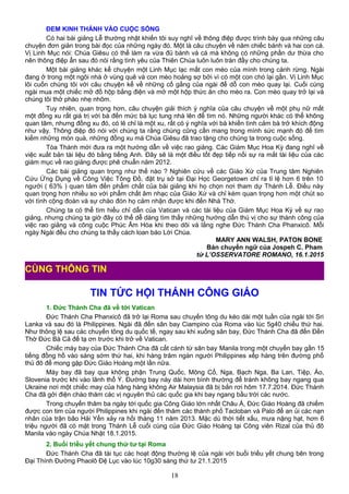 ĐEM KINH THÁNH VÀO CUỘC SỐNG
Có hai bài giảng Lễ thường nhật khiến tôi suy nghĩ về thông điệp được trình bày qua những câu
chuyện đơn giản trong bài đọc của những ngày đó. Một là câu chuyện về năm chiếc bánh và hai con cá.
Vị Linh Mục nói: Chúa Giêsu có thể làm ra vừa đủ bánh và cá mà không có những phần dư thừa cho
nên thông điệp ẩn sau đó nói rằng tình yêu của Thiên Chúa luôn luôn tràn đầy cho chúng ta.
Một bài giảng khác kể chuyện một Linh Mục lạc mất con mèo của mình trong cánh rừng. Ngài
đang ở trong một ngôi nhà ở vùng quê và con mèo hoảng sợ bởi vì có một con chó lại gần. Vị Linh Mục
lôi cuốn chúng tôi với câu chuyện kể về những cố gắng của ngài để dỗ con mèo quay lại. Cuối cùng
ngài mua một chiếc mở đồ hộp bằng điện và mở một hộp thức ăn cho mèo ra. Con mèo quay trở lại và
chúng tôi thở phào nhẹ nhõm.
Tuy nhiên, quan trọng hơn, câu chuyện giải thích ý nghĩa của câu chuyện về một phụ nữ mất
một đồng xu rất giá trị với bà đến mức bà lục tung nhà lên để tìm nó. Những người khác có thể không
quan tâm, nhưng đồng xu đó, có lẽ chỉ là một xu, rất có ý nghĩa với bà khiến tình cảm bà trở khích động
như vậy. Thông điệp đó nói với chúng ta rằng chúng cũng cần mang trong mình sức mạnh đó để tìm
kiếm những món quà, những đồng xu mà Chúa Giêsu đã trao tặng cho chúng ta trong cuộc sống.
Tòa Thánh mới đưa ra một hướng dẫn về việc rao giảng. Các Giám Mục Hoa Kỳ đang nghĩ về
việc xuất bản tài liệu đó bằng tiếng Anh. Đây sẽ là một điều tốt đẹp tiếp nối sự ra mắt tài liệu của các
giám mục về rao giảng được phê chuẩn năm 2012.
Các bài giảng quan trọng như thế nào ? Nghiên cứu về các Giáo Xứ của Trung tâm Nghiên
Cứu Ứng Dụng về Công Việc Tông Đồ, đặt trụ sở tại Đại Học Georgetown chỉ ra tỉ lệ hơn 6 trên 10
người ( 63% ) quan tâm đến phẩm chất của bài giảng khi họ chọn nơi tham dự Thánh Lễ. Điều này
quan trọng hơn nhiều so với phẩm chất âm nhạc của Giáo Xứ và chỉ kém quan trọng hơn một chút so
với tình cộng đoàn và sự chào đón họ cảm nhận được khi đến Nhà Thờ.
Chúng ta có thể tìm hiểu chỉ dẫn của Vatican và các tài liệu của Giám Mục Hoa Kỳ về sự rao
giảng, nhưng chúng ta giờ đây có thể dễ dàng tìm thấy những hướng dẫn thú vị cho sự thành công của
việc rao giảng và công cuộc Phúc Âm Hóa khi theo dõi và lắng nghe Đức Thánh Cha Phanxicô. Mỗi
ngày Ngài đều cho chúng ta thấy cách loan báo Lời Chúa.
MARY ANN WALSH, PATON BONE
Bản chuyển ngữ của Jospeh C. Pham
từ L’OSSERVATORE ROMANO, 16.1.2015
TIN TỨC HỘI THÁNH CÔNG GIÁO
1. Đức Thánh Cha đã về tới Vatican
Đức Thánh Cha Phanxicô đã trở lại Roma sau chuyến tông du kéo dài một tuần của ngài tới Sri
Lanka và sau đó là Philippines. Ngài đã đến sân bay Ciampino của Roma vào lúc 5g40 chiều thứ hai.
Như thông lệ sau các chuyến tông du quốc tế, ngay sau khi xuống sân bay, Đức Thánh Cha đã đến Đền
Thờ Đức Bà Cả để tạ ơn trước khi trở về Vatican.
Chiếc máy bay của Đức Thánh Cha đã cất cánh từ sân bay Manila trong một chuyến bay gần 15
tiếng đồng hồ vào sáng sớm thứ hai, khi hàng trăm ngàn người Philippines xếp hàng trên đường phố
thủ đô để mong gặp Đức Giáo Hoàng một lần nữa.
Máy bay đã bay qua không phận Trung Quốc, Mông Cổ, Nga, Bạch Nga, Ba Lan, Tiệp, Áo,
Slovenia trước khi vào lãnh thổ Ý. Đường bay này dài hơn bình thường để tránh không bay ngang qua
Ukraine nơi một chiếc may của hãng hàng không Air Malaysia đã bị bắn rơi hôm 17.7.2014. Đức Thánh
Cha đã gởi điện chào thăm các vị nguyên thủ các quốc gia khi bay ngang bầu trời các nước.
Trong chuyến thăm ba ngày tới quốc gia Công Giáo lớn nhất Châu Á, Đức Giáo Hoàng đã chiếm
được con tim của người Philippines khi ngài đến thăm các thành phố Tacloban và Palo để an ủi các nạn
nhân của trận bão Hải Yến xảy ra hồi tháng 11 năm 2013. Mặc dù thời tiết xấu, mưa nặng hạt, hơn 6
triệu người đã có mặt trong Thánh Lễ cuối cùng của Đức Giáo Hoàng tại Công viên Rizal của thủ đô
Manila vào ngày Chúa Nhật 18.1.2015.
2. Buổi triều yết chung thứ tư tại Roma
Đức Thánh Cha đã tái tục các hoạt động thường lệ của ngài với buổi triều yết chung bên trong
Đại Thính Đường Phaolô Đệ Lục vào lúc 10g30 sáng thứ tư 21.1.2015
18
CÙNG THÔNG TIN
 