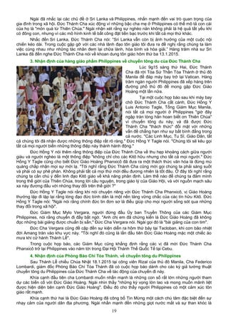 Ngài đã nhắc lại các chủ đề ở Sri Lanka và Philippines, nhấn mạnh đến vai trò quan trọng của
gia đình trong xã hội. Đức Thánh Cha xúc động vì những bậc cha mẹ ở Philippines có thể mô tả con cái
của họ là "món quà từ Thiên Chúa." Ngài nhận xét rằng sự nghèo nàn không phải là hệ quả tất yếu khi
có đông con, nhưng vì các mô hình kinh tế bất công đặt tiền bạc trước khi tất cả mọi thứ khác.
Nhắc đến Sri Lanka, Đức Thánh Cha nói: “Sri Lanka vẫn còn bị ảnh hưởng của một cuộc nội
chiến kéo dài. Trong cuộc gặp gỡ với các nhà lãnh đạo tôn giáo tôi đưa ra đề nghị rằng chúng ta làm
việc cùng nhau như những tác nhân đem lại chữa lành, hòa bình và hòa giải.” Hàng trăm nhà sư Sri
Lanka đã đến nghe Đức Thánh Cha nói về khoan dung tôn giáo hôm thứ ba 13.1.2015.
3. Nhận định của hàng giáo phẩm Philippines về chuyến tông du của Đức Thánh Cha
Lúc 9g15 sáng thứ Hai, Đức Thánh
Cha đã rời Tòa Sứ Thần Tòa Thánh ở thủ đô
Manila để đáp máy bay trở lại Vatican. Hàng
trăm ngàn người Philippines đã xếp hàng trên
đường phố thủ đô để mong gặp Đức Giáo
Hoàng một lần nữa.
Tại một cuộc họp báo sau khi máy bay
chở Đức Thánh Cha cất cánh, Đức Hồng Y
Luis Antonio Tagle, Tổng Giám Mục Manila,
nói tất cả mọi người ở Philippines "giờ đây
ngập tràn lòng hân hoan biết ơn Thiên Chúa"
vì chuyến tông du này, và đã được Đức
Thánh Cha "thách thức" đối mặt với những
vấn đề chẳng hạn như sự bất bình đẳng trong
cả nước. "Các Linh Mục, Tu Sĩ, Giáo Dân, tất
cả chúng tôi đã nhận được những thông điệp rất rõ ràng." Đức Hồng Y Tagle nói. "Chúng tôi sẽ kêu gọi
tất cả mọi người biến những thông điệp này thành hành động."
Đức Hồng Y nói thêm rằng thông điệp của Đức Thánh Cha về thu hẹp khoảng cách giữa người
giàu và người nghèo là một thông điệp "không chỉ cho các Kitô hữu nhưng cho tất cả mọi người." Đức
Hồng Y Tagle cũng cho biết Đức Giáo Hoàng Phanxicô đã đưa ra một thách thức văn hóa là đừng mù
quáng chấp nhận mọi sự mới lạ. "Tôi nghĩ rằng Đức Thánh Cha cũng mời gọi chúng ta phải sáng suốt
và phải có sự phê phán. Không phải tất cả mọi thứ mới đều đương nhiên là tốt đâu. Ở đây tôi nghĩ rằng
chúng ta cần chú ý đến linh đạo Kitô giáo về khả năng phân định. Làm thế nào để chúng ta đắm mình
trong thế giới của Thiên Chúa, trong lời cầu nguyện, trong giáo lý của Giáo Hội, và với nguồn mạch sâu
xa này đương đầu với những thay đổi trên thế giới ?"
Đức Hồng Y Tagle nói rằng khi nói chuyện riêng với Đức Thánh Cha Phanxicô, vị Giáo Hoàng
thường lặp đi lặp lại rằng lòng đạo đức bình dân là một nền tảng vững chắc của các tín hữu Kitô. Đức
Hồng Y Tagle nói: "Ngài nói rằng chính đức tin đơn sơ là điều giúp cho mọi người sống sót qua những
thay đổi trong xã hội".
Đức Giám Mục Mylo Vergara, người đứng đầu Ủy ban Truyền Thông của các Giám Mục
Philippines, nói rằng chuyến đi đầy bất ngờ. "Anh chị em đã chứng kiến là Đức Giáo Hoàng đã không
đọc những bài giảng được chuẩn bị sẵn," Đức Cha Vergara nói. Ngài gọi đó là "bài giảng của con tim".
Đức Cha Vergara cũng đề cập đến sự kiện diễn ra hôm thứ bảy tại Tacloban, khi cơn bão nhiệt
đới Amang tràn vào khu vực này. "Tôi nghĩ đó cũng là lần đầu tiên Đức Giáo Hoàng mặc một chiếc áo
mưa khi cử hành Thánh Lễ".
Trong cuộc họp báo, các Giám Mục cũng khẳng định rằng các vị đã mời Đức Thánh Cha
Phanxicô trở lại Philippines vào năm tới trong Đại Hội Thánh Thể Quốc Tế tại Cebu.
4. Nhận định của Phòng Báo Chí Tòa Thánh, về chuyến tông du Philippines
Sau Thánh Lễ chiều Chúa Nhật 18.1.2015 tại công viên Rizal của thủ đô Manila, Cha Federico
Lombardi, giám đốc Phòng Báo Chí Tòa Thánh đã có cuộc họp báo dành cho các ký giả tường thuật
chuyến tông du Philippines của Đức Thánh Cha về tác động của chuyến đi này.
Khía cạnh đầu tiên cha Lombardi muốn nhấn mạnh là những con số rất lớn những người tham
dự các biến cố với Đức Giáo Hoàng. Ngài nhìn thấy "những kỳ vọng lớn lao và mong muốn mãnh liệt
được hiện diện bên cạnh Đức Giáo Hoàng". Điều đó cho thấy người Philippines có một cảm xúc tôn
giáo rất mạnh.
Khía cạnh thứ hai là Đức Giáo Hoàng đã công bố Tin Mừng một cách chú tâm đặc biệt đến sự
nhạy cảm của người dân địa phương. Ngài nhấn mạnh đến những giọt nước mắt và sự than khóc là
19
 