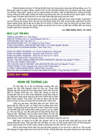 Phêrô Donders đã chọn Tin Mừng để dấn thân chứ không chọn công việc để hoạt động, và vì Tin
Mừng gắn chặt với người nghèo, người bị bỏ rơi nên Donders không còn con đường nào khác ngoài
con đường “theo chân” người bị bỏ rơi người nghèo mà sống. Thật cụ thể thiết thực, không lý thuyết
xuông, không hô khẩu hiệu, không nói thuộc lòng những câu văn hoa mỹ để lòe bịp người nghe, ru ngủ
người nghe, Donders dấn thân thức sự và chấp nhận thập giá trong cuộc đời mình.
uyến “xuất hành” của Donders vào rừng sâu là chuyến xuất hành theo chân chuyến “xuất hành”
của An Phong vào Scala. Nhìn vào lịch sử của Dòng Chúa Cứu Thế, từng chuyến xuất hành về phía
người nghèo được lập đi lập lại và tiếp nối nơi từng vị Thánh thích ứng với từng thời kỳ khác nhau,
nhưng dù ở bất cứ thời kỳ nào, người nghèo và người bị bỏ rơi hơn cả vẫn luôn là điểm đến của những
chuyến xuất hành mang tên An Phong.
Lm. VĨNH SANG, DCCT, 19.1.2015
MỤC LỤC TÌM BÀI:
TIẾNG AI GỌI MỜI ( Lm. Vĩnh Sang ) ................................................................................................... 01
NHÌN VỀ TƯƠNG LAI ( Lm. Giuse Nguyễn Hữu An ) ........................................................................... 02
THỜI ĐẠI MỚI ( AM. Trần Bình An ) ..................................................................................................... 04
XIN ĐỪNG BUÔNG TAY ( M. Hoàng Thị Thùy Trang ) ......................................................................... 06
THEO CHÚA GIÊSU, SÁM HỐI ĐỂ HIỆP NHẤT ( Lm. Antôn Nguyễn Văn Độ ) ..................................... 07
BƯỚNG BỈNH VÀ NGOAN NGOÃN ( Trầm Thiên Thu ) ....................................................................... 08
...................................................................................................................................................................
KHÓA VUI SỐNG TIN MỪNG ( Lm. Giuse Lê Quang Uy ) tổng quát .................................................... 11
KHÓA VUI SỐNG TIN MỪNG – Buổi thứ nhất, thứ hai 5.1.2015 .......................................................... 12
KHÓA VUI SỐNG TIN MỪNG – Buổi thứ nhì, thứ hai 12.1.2015 .......................................................... 13
NHIỆM THỂ CHÚA KITÔ ( Phùng Văn Hóa ) ........................................................................................ 14
BA QUY TẮC RAO GIẢNG GIỐNG NHƯ ĐỨC PHANXICÔ ( Bản dịch của Joseph C. Pham ) ............... 17
TIN TỨC HỘI THÁNH CÔNG GIÁO ...................................................................................................... 18
HÃY CHO CÁC EM CƠ HỘI MỘT LẦN LÀM NGƯỜI ( Bản dịch của Nguyễn Trung ) .......................... 21
CÔ BÉ TRONG TỦ ÁO ( Nguyễn Linh, dịch từ Cali Today News ) ........................................................ 23
VỊ TỔNG THỐNG NGHÈO NHẤT HÀNH TINH ( Sưu tầm ) .................................................................. 25
NHỊP CẦU BÁC ÁI PHANXICÔ VÀ QUỸ MẸ HẰNG CỨU GIÚP ( Trung Tâm Mục Vụ DCCT ) ................ 26
NHIN VỀ TƯƠNG LAI
Có một thầy ẩn tu tên là Sébastien thường đến cầu
nguyện tại một Nhà Nguyện vắng vẻ trên núi. Trong Nhà
Nguyện này dân chúng tôn kính một tượng Thánh Giá với tước
hiệu là "Tượng Chúa ban ơn". Thấy dân chúng có lòng tin
thường đến cầu xin ơn lành, thầy Sébastien cũng thêm lòng tin
cậy. Một hôm vắng người, thầy quỳ gối trước Thánh Giá và chân
thành khấn nguyện: "Lạy Chúa, con ước ao được chia sẻ đau
khổ với Chúa, xin cho con được thế chỗ Chúa trên Thánh Giá".
Thầy quỳ yên lặng, mắt đăm đăm nhìn lên Thánh Giá
mong đáp lời. Một lúc sau, từ Thánh Giá có tiếng phán bảo:
"Được, Ta bằng lòng để con thế chỗ Ta trên Thánh Giá nhưng
với một điều kiện duy nhất là bất cứ điều gì xảy ra, tai con nghe
gì, mắt con thấy gì, con đều phải giữ im lặng không được nói
năng gì hết". Sébastien hứa và được Chúa Giêsu cho lên thế
chỗ Ngài trên Thánh Giá… Ngày qua ngày, dân chúng vẫn đến
trước tượng Thánh Giá để cầu nguyện. Không ai hay biết về việc đổi chỗ này.
Một hôm, có người xứ nọ đến cầu nguyện. Khi ra về, ông để quên dưới ghế quỳ cái túi đầy
những đồng tiền vàng. Thấy vậy thầy vẫn yên lặng. Lúc sau, có một người nghèo khổ vào Nhà Nguyện,
ông ta sung sướng nhìn túi tiền vàng, tưởng là Chúa ban cho liền xách túi, tạ ơn và đi ra.
Rồi có một chàng thanh niên vào quỳ gối khẩn nguyện xin ơn che chở vì sắp đi xa. Vừa ra khỏi
Nhà Nguyện thì gặp người phú hộ trở lại tìm túi tiền. Không thấy đâu, ông nghi chàng thanh niên đã lấy
2
CÙNG SUY NIỆM
 