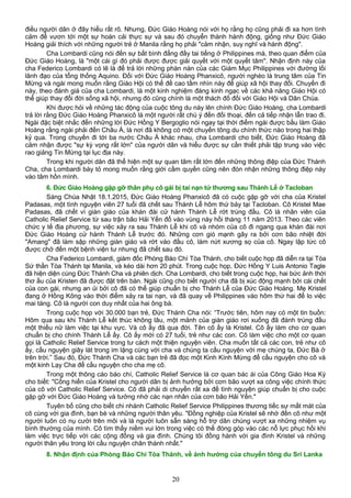 điều người dân ở đây hiểu rất rõ. Nhưng, Đức Giáo Hoàng nói với họ rằng họ cũng phải đi xa hơn tình
cảm để vươn tới một sự hoán cải thực sự và sau đó chuyển thành hành động, giống như Đức Giáo
Hoàng giải thích với những người trẻ ở Manila rằng họ phải "cảm nhận, suy nghĩ và hành động".
Cha Lombardi cũng nói đến sự bất bình đẳng đầy tai tiếng ở Philippines mà, theo quan điểm của
Đức Giáo Hoàng, là "một cái gì đó phải được được giải quyết với một quyết tâm". Nhận định này của
cha Federico Lombardi có lẽ là để trả lời những phàn nàn của các Giám Mục Philippines với đường lối
lãnh đạo của tổng thống Aquino. Đối với Đức Giáo Hoàng Phanxicô, người nghèo là trung tâm của Tin
Mừng và ngài mong muốn rằng Giáo Hội có thể đề cao tầm nhìn này để giúp xã hội thay đổi. Chuyến đi
này, theo đánh giá của cha Lombardi, là một kinh nghiệm đáng kinh ngạc về các khả năng Giáo Hội có
thể giúp thay đổi đời sống xã hội, nhưng đó cũng chính là một thách đố đối với Giáo Hội và Dân Chúa.
Khi được hỏi về những tác động của cuộc tông du này lên chính Đức Giáo Hoàng, cha Lombardi
trả lời rằng Đức Giáo Hoàng Phanxicô là một người rất chú ý đến đối thoại, đến cả tiếp nhận lẫn trao đi.
Ngài đặc biệt nhắc đến những lời Đức Hồng Y Bergoglio nói ngay tại thời điểm ngài được bầu làm Giáo
Hoàng rằng ngài phải đến Châu Á, là nơi đã không có một chuyến tông du chính thức nào trong hai thập
kỷ qua. Trong chuyến đi tới ba nước Châu Á khác nhau, cha Lombardi cho biết, Đức Giáo Hoàng đã
cảm nhận được "sự kỳ vọng rất lớn" của người dân và hiểu được sự cần thiết phải tập trung vào việc
rao giảng Tin Mừng tại lục địa này.
Trong khi người dân đã thể hiện một sự quan tâm rất lớn đến những thông điệp của Đức Thánh
Cha, cha Lombardi bày tỏ mong muốn rằng giới cầm quyền cũng nên đón nhận những thông điệp này
vào tâm hồn mình.
6. Đức Giáo Hoàng gặp gỡ thân phụ cô gái bị tai nạn tử thương sau Thánh Lễ ở Tacloban
Sáng Chúa Nhật 18.1.2015, Đức Giáo Hoàng Phanxicô đã có cuộc gặp gỡ với cha của Kristel
Padasas, một tình nguyện viên 27 tuổi đã chết sau Thánh Lễ hôm thứ bảy tại Tacloban. Cô Kristel Mae
Padasas, đã chết vì giàn giáo của khán đài cử hành Thánh Lễ rớt trúng đầu. Cô là nhân viên của
Catholic Relief Service từ sau trận bão Hải Yến đổ vào vùng này hồi tháng 11 năm 2013. Theo các viên
chức y tế địa phương, sự việc xảy ra sau Thánh Lễ khi cô và nhóm của cô đi ngang qua khán đài nơi
Đức Giáo Hoàng cử hành Thánh Lễ trước đó. Những cơn gió mạnh gây ra bởi cơn bão nhiệt đới
"Amang" đã làm sập những giàn giáo và rớt vào đầu cô, làm nứt xương sọ của cô. Ngay lập tức cô
được chở đến một bệnh viện tư nhưng đã chết sau đó.
Cha Federico Lombardi, giám đốc Phòng Báo Chí Tòa Thánh, cho biết cuộc họp đã diễn ra tại Tòa
Sứ thần Tòa Thánh tại Manila, và kéo dài hơn 20 phút. Trong cuộc họp, Đức Hồng Y Luis Antonio Tagle
đã hiện diện cùng Đức Thánh Cha và phiên dịch. Cha Lombardi, cho biết trong cuộc họp, hai bức ảnh thời
thơ ấu của Kristen đã được đặt trên bàn. Ngài cũng cho biết người cha đã bị xúc động mạnh bởi cái chết
của con gái, nhưng an ủi bởi cô đã có thể giúp chuẩn bị cho Thánh Lễ của Đức Giáo Hoàng. Mẹ Kristel
đang ở Hồng Kông vào thời điểm xảy ra tai nạn, và đã quay về Philippines vào hôm thứ hai để lo việc
mai táng. Cô là người con duy nhất của hai ông bà.
Trong cuộc họp với 30.000 bạn trẻ, Đức Thánh Cha nói: “Trước tiên, hôm nay có một tin buồn:
Hôm qua sau khi Thánh Lễ kết thúc không lâu, một mảnh của giàn giáo rơi xuống đã đánh trúng đầu
một thiếu nữ làm việc tại khu vực. Và cô ấy đã qua đời. Tên cô ấy là Kristel. Cô ấy làm cho cơ quan
chuẩn bị cho chính Thánh Lễ ấy. Cô ấy mới có 27 tuổi, trẻ như các con. Cô làm việc cho một cơ quan
gọi là Catholic Relief Service trong tư cách một thiện nguyện viên. Cha muốn tất cả các con, trẻ như cô
ấy, cầu nguyện giây lát trong im lặng cùng với cha và chúng ta cầu nguyện với mẹ chúng ta, Đức Bà ở
trên trời.” Sau đó, Đức Thánh Cha và các bạn trẻ đã đọc một Kinh Kính Mừng để cầu nguyện cho cô và
một kinh Lạy Cha để cầu nguyện cho cha mẹ cô.
Trong một thông cáo báo chí, Catholic Relief Service là cơ quan bác ái của Công Giáo Hoa Kỳ
cho biết: "Cống hiến của Kristel cho người dân bị ảnh hưởng bởi cơn bão vượt xa công việc chính thức
của cô với Catholic Relief Service. Cô đã phải di chuyển rất xa để tình nguyện giúp chuẩn bị cho cuộc
gặp gỡ với Đức Giáo Hoàng và tưởng nhớ các nạn nhân của cơn bão Hải Yến."
Tuyên bố cũng cho biết chi nhánh Catholic Relief Service Philippines thương tiếc sự mất mát của
cô cùng với gia đình, bạn bè và những người thân yêu. "Đồng nghiệp của Kristel sẽ nhớ đến cô như một
người luôn có nụ cười trên môi và là người luôn sẵn sàng hỗ trợ dân chúng vượt xa những nhiệm vụ
bình thường của mình. Cô tìm thấy niềm vui lớn trong việc có thể đóng góp vào các nỗ lực phục hồi khi
làm việc trực tiếp với các cộng đồng và gia đình. Chúng tôi đồng hành với gia đình Kristel và những
người thân yêu trong lời cầu nguyện chân thành nhất."
8. Nhận định của Phòng Báo Chí Tòa Thánh, về ảnh hưởng của chuyến tông du Sri Lanka
20
 